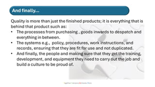 Together Everyone Achieves More
Quality is more than just the finished products; it is everything that is
behind that product such as:
• The processes from purchasing , goods inwards to despatch and
everything in between.
• The systems e.g., policy, procedures, work instructions, and
records, ensuring that they are fit for use and not duplicated.
• And finally, the people and making sure that they get the training,
development, and equipment they need to carry out the job and
build a culture to be proud of.
And finally…
 