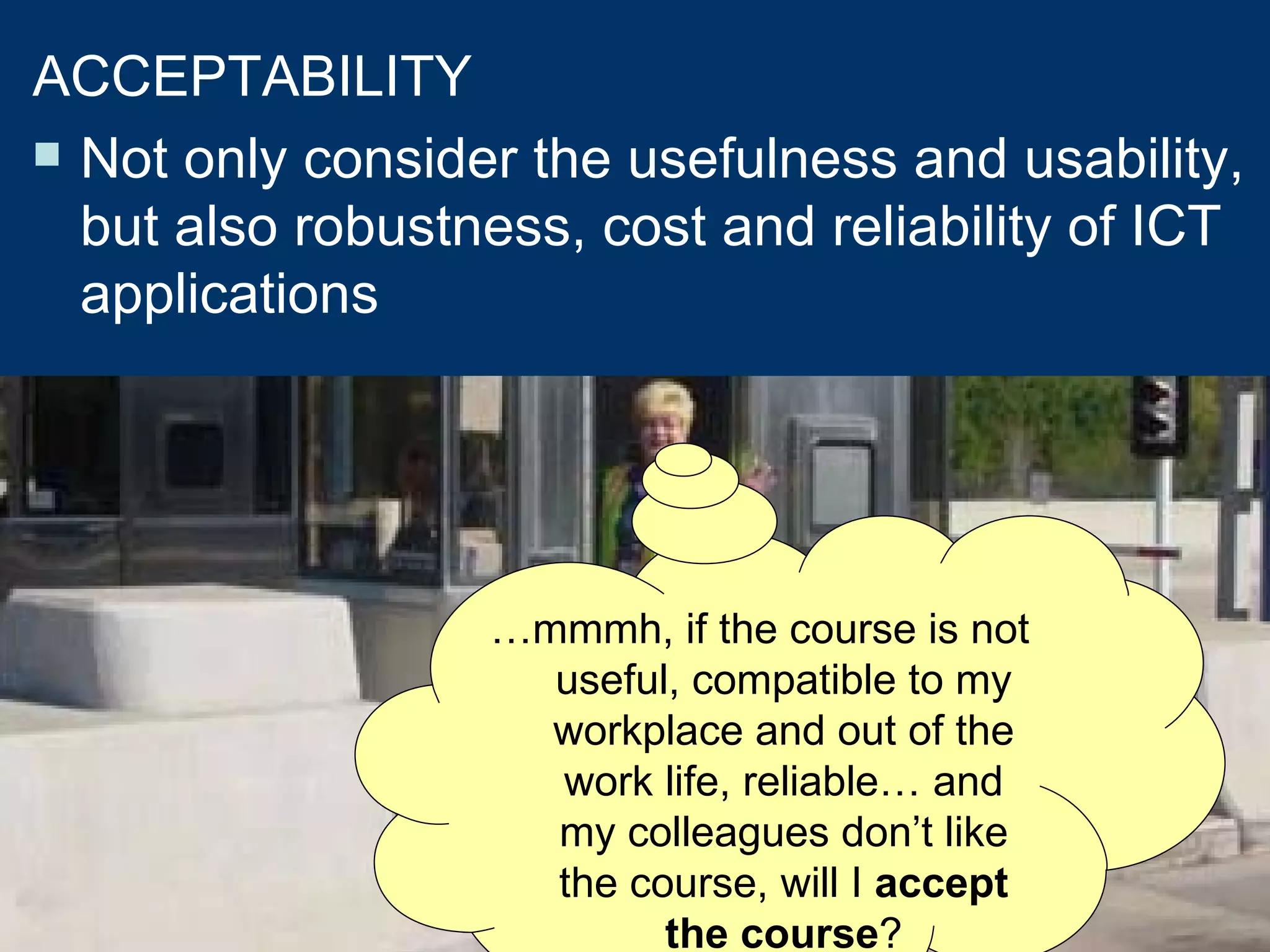 As if the learning situation were not enough complex.... we will consider the usability criteria  ACCEPTABILITY Not only consider the usefulness and usability, but also robustness, cost and reliability of ICT applications … mmmh, if the course is not  useful, compatible to my workplace and out of the work life, reliable… and my colleagues don’t like the course,  will I  accept the course ? 