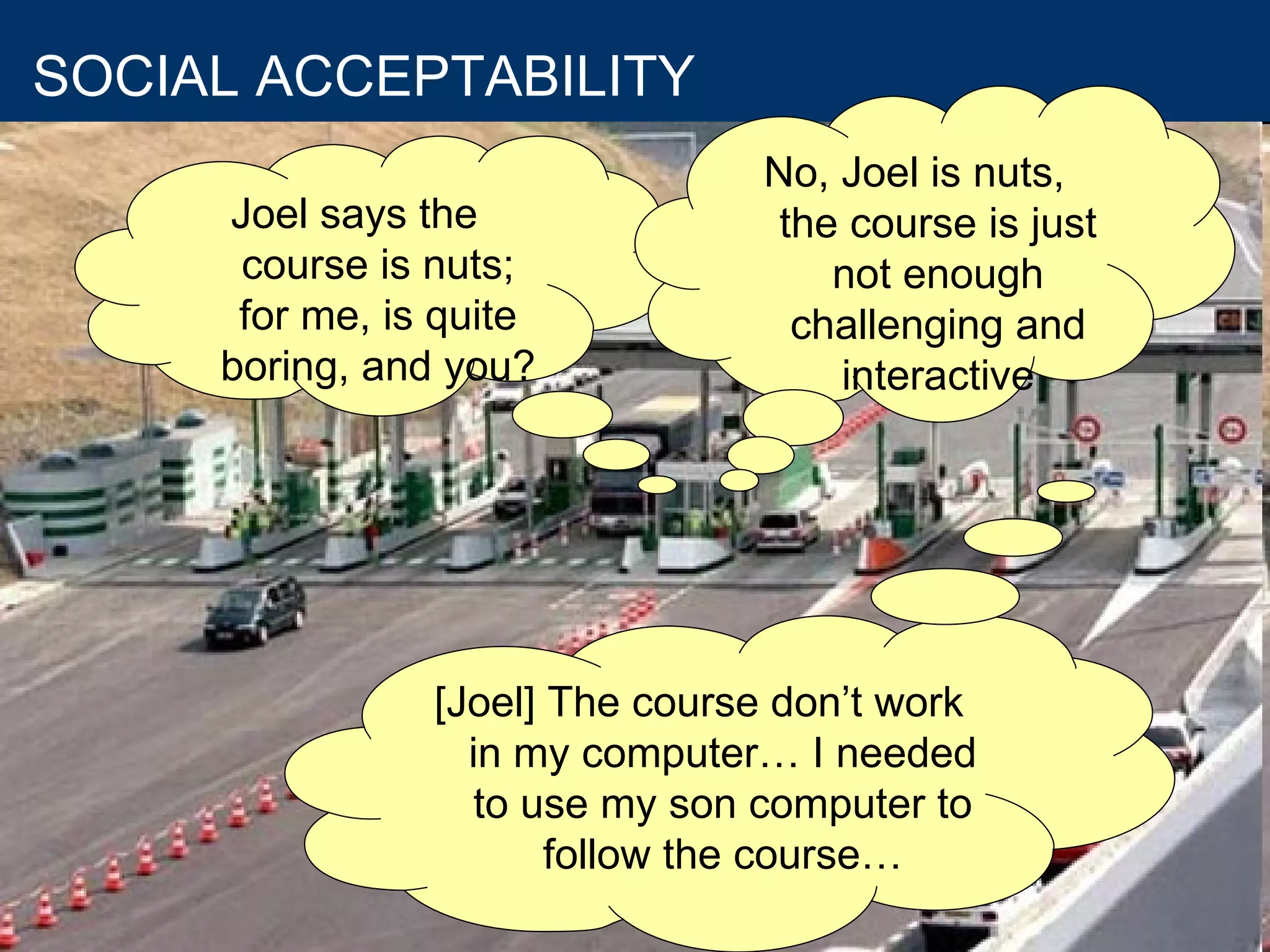 As if the learning situation were not enough complex.... we will consider the usability criteria  SOCIAL ACCEPTABILITY Not only consider the usefulness and usability, but also robustness, cost and reliability of ICT applications Joel says the course is nuts; for me, is quite boring, and you? No, Joel is nuts, the course is just not enough challenging and interactive [Joel] The course don’t work in my computer… I needed to use my son computer to follow the course… 