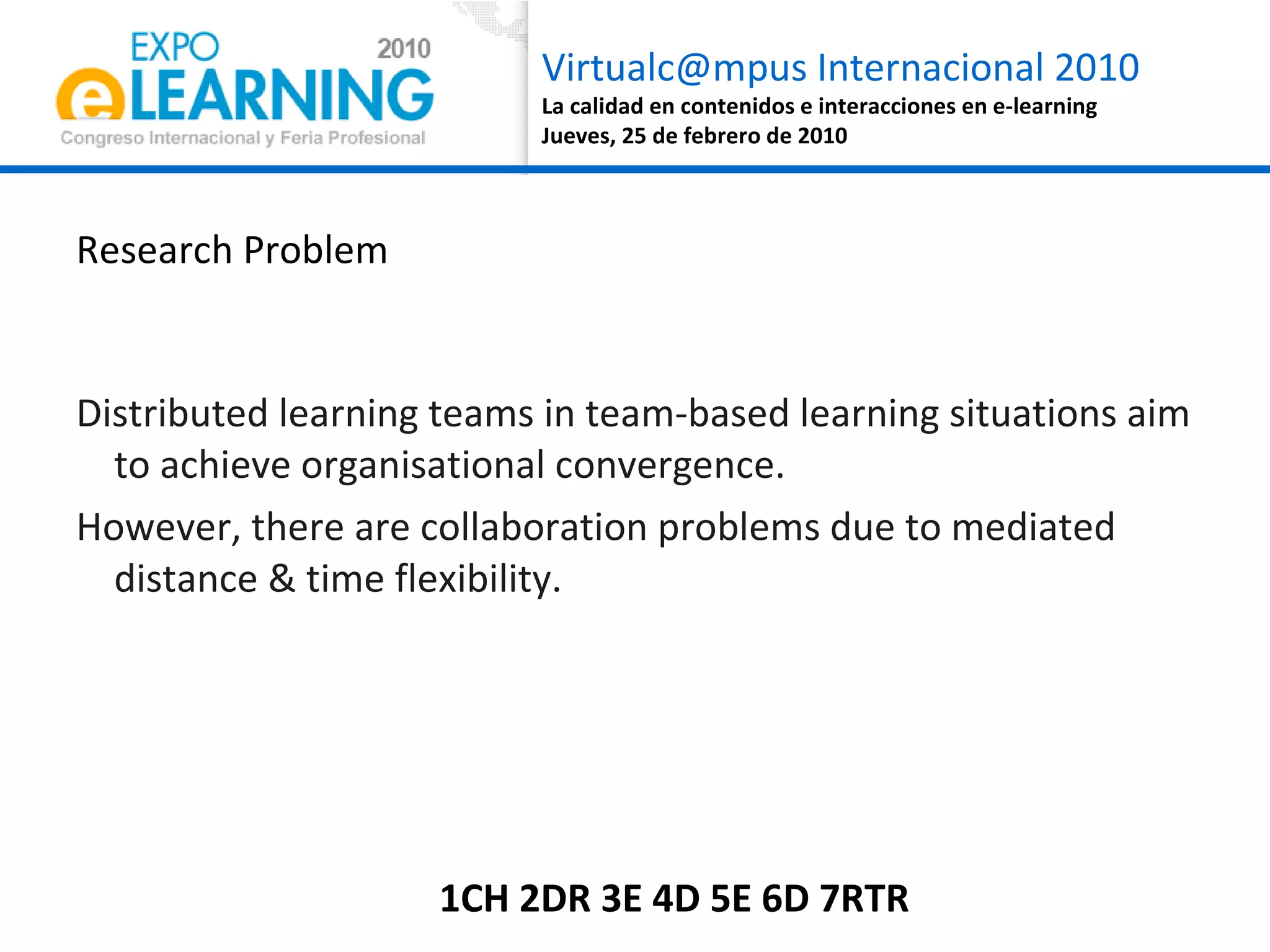 Research Problem Distributed learning teams in team-based learning situations aim to achieve organisational convergence.  However, there are collaboration problems due to mediated distance & time flexibility. 1CH 2DR 3E 4D 5E 6D 7RTR 