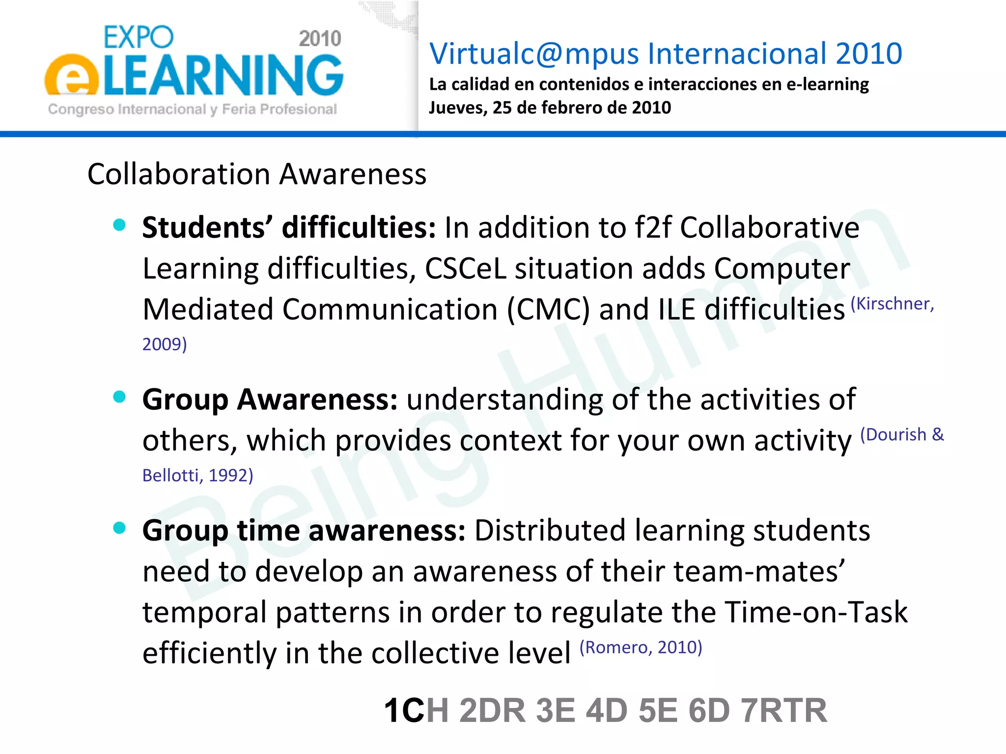 Collaboration Awareness Students’ difficulties:  In addition to f2f Collaborative Learning difficulties, CSCeL situation adds Computer Mediated Communication (CMC) and ILE difficulties  (Kirschner, 2009) Group Awareness:  understanding of the activities of others, which provides context for your own activity  (Dourish & Bellotti, 1992) Group time awareness:  Distributed learning students need to develop an awareness of their team-mates’ temporal patterns in order to regulate the Time-on-Task efficiently in the collective level  (Romero, 2010) Being Human 1C H 2DR 3E 4D 5E 6D 7RTR 