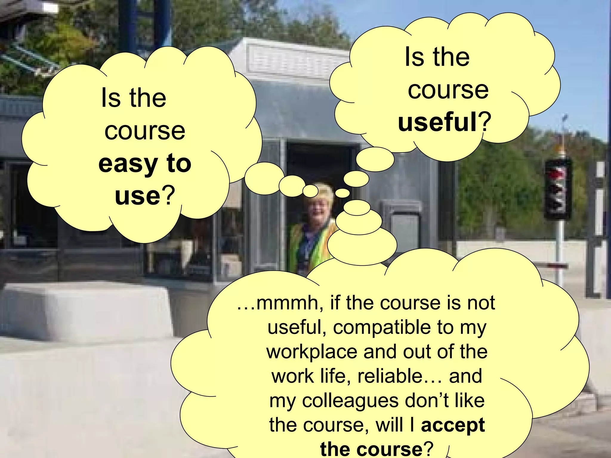As if the learning situation were not enough complex.... we will consider the usability criteria  Is the course  useful ?  Is the course  easy to use ? … mmmh, if the course is not  useful, compatible to my workplace and out of the work life, reliable… and my colleagues don’t like the course,  will I  accept the course ? 
