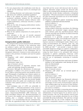 3. Do new preprocedure risk stratiﬁcation tools that are
speciﬁc for GI endoscopy need to be developed and
validated?
4. Are referring physicians and endoscopists knowledge-
able about new antibiotic prophylaxis guidelines?
5. What is the optimal and most cost-effective use of
monitored anesthesia sedation for GI endoscopy?
Does monitored anesthesia sedation inﬂuence endo-
scopists performance, endoscopy outcomes, or patient
satisfaction?
6. What are the risks of stopping antithrombotic medica-
tions for endoscopy?
7. Can small colon polyps be removed in patients taking
antithrombotic medications?
8. What are the optimal components of a team pause for
endoscopy?
9. How prevalent is the use of recently proposed
endoscopy-speciﬁc checklists, and does this process
improve patient outcomes?
Intraprocedure quality indicators
The intraprocedure period extends from the administra-
tion of sedation, or insertion of the endoscope when
no sedation is given, until the endoscope is removed.
This period includes all the technical aspects of the proce-
dure including completion of the examination and of
therapeutic maneuvers. Common to most endoscopic pro-
cedures is the provision of sedation and need for patient
monitoring.
10. Frequency with which photodocumentation is
performed
Level of evidence: 3
Performance target: N/A
Type of measure: process
Photodocumentation of important anatomic land-
marks and pathology should be performed.
Discussion: Although the effectiveness of endoscopic
photography is unlikely to be proven in clinical studies,
its use reﬂects current best practice and should be encour-
aged. Photographs of pathology may enhance patient un-
derstanding of the disease process, facilitate consultation
with other physicians, and allow for precise comparisons
during repeat procedures. This also may provide valuable
information about the quality and completeness of prior
evaluation when patients present at a later date with GI
symptoms.
Cecal intubation rates of R95% are achievable in
healthy adults.37-39
Photodocumentation of the cecum is
an integral part of the cecal intubation rate quality indicator
and is included in the Physician Consortium for Perfor-
mance Improvement/AGA/ASGE 2008 Endoscopy and
Polyp Surveillance Measure Set. Photodocumentation of
the cecum is the simplest and most practical method of
verifying that a complete colonoscopy has been
achieved.40
It is recommended that key anatomical fea-
tures like the appendiceal oriﬁce with surrounding cecal
strap fold and the cecum with ileocecal valve be photo-
graphed. Alternative images include the ileocecal valve
oriﬁce or the terminal ileum showing the presence of ter-
minal ileal villi, circular valvulae conniventes, or lymphoid
hyperplasia.41
Photodocumentation of anatomic landmarks
for other endoscopic procedures are not as well standard-
ized but are encouraged.
11. Frequency with which patient monitoring during
sedation is performed and documented
Level of evidence: 3
Performance target: O98%
Type of measure: process
During sedated endoscopic procedures the following
parameters are monitored: oxygen saturation with
pulse oximetry, pulse rate, and blood pressure. Blood
pressure and pulse rate should be recorded at intervals
no greater than 5 minutes.
Discussion: It is generally accepted that patient
monitoring improves safety, even though none of the pro-
posed monitoring parameters have been shown to
improve outcome in well-designed studies. Patient moni-
toring recommendations for oximetry, pulse rate, and
blood pressure are included in guidelines published
by ASGE and ASA17,42
and provide a means to detect
potentially dangerous changes in a patient’s cardiopulmo-
nary status during sedation.43
Although capnography moni-
toring has been shown to be associated with reduced
hypoxemia in patients undergoing endoscopy under
deep sedation with propofol there are no data yet to sup-
port the use of capnography monitoring in moderate
sedation.44
12. Frequency with which the doses and routes of admin-
istration of all medications used during the proce-
dure are documented
Level of evidence: 3
Performance target: O98%
Type of measure: process
13. Frequency with which use of reversal agents is
documented
Level of evidence: 3
Performance target: O98%
Type of measure: process
The use of reversal agents (eg, ﬂumazenil, naloxone)
should be recorded. This should be reported as the
percentage of such events of all procedures using the
same sedation agent (eg, the percent of time ﬂumaze-
nil was used for excessive sedation when midazolam
was used as a sedative).
Discussion: As a surrogate to measuring airway manage-
ment, some health care institutions have chosen to use the
administration of reversal agents for an adverse event or
unsafe procedure. The use of this indicator must be judi-
cious because it may penalize physicians for use of these
potentially life-saving medications. The task force strongly
recommends that any use of this endpoint be accom-
plished in a nonpunitive manner so as not to discourage
10 GASTROINTESTINAL ENDOSCOPY Volume 81, No. 1 : 2015 www.giejournal.org
Quality indicators for all GI endoscopic procedures
 