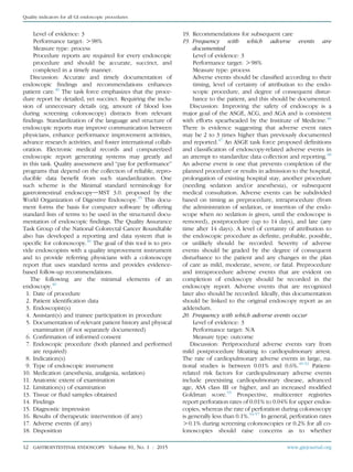 Level of evidence: 3
Performance target: O98%
Measure type: process
Procedure reports are required for every endoscopic
procedure and should be accurate, succinct, and
completed in a timely manner.
Discussion: Accurate and timely documentation of
endoscopic ﬁndings and recommendations enhances
patient care.40
The task force emphasizes that the proce-
dure report be detailed, yet succinct. Requiring the inclu-
sion of unnecessary details (eg, amount of blood loss
during screening colonoscopy) distracts from relevant
ﬁndings. Standardization of the language and structure of
endoscopic reports may improve communication between
physicians, enhance performance improvement activities,
advance research activities, and foster international collab-
oration. Electronic medical records and computerized
endoscopic report generating systems may greatly aid
in this task. Quality assessment and “pay for performance”
programs that depend on the collection of reliable, repro-
ducible data beneﬁt from such standardization. One
such scheme is the Minimal standard terminology for
gastrointestinal endoscopydMST 3.0. proposed by the
World Organization of Digestive Endoscopy.45
This docu-
ment forms the basis for computer software by offering
standard lists of terms to be used in the structured docu-
mentation of endoscopic ﬁndings. The Quality Assurance
Task Group of the National Colorectal Cancer Roundtable
also has developed a reporting and data system that is
speciﬁc for colonoscopy.40
The goal of this tool is to pro-
vide endoscopists with a quality improvement instrument
and to provide referring physicians with a colonoscopy
report that uses standard terms and provides evidence-
based follow-up recommendations.
The following are the minimal elements of an
endoscopy.40
1. Date of procedure
2. Patient identiﬁcation data
3. Endoscopist(s)
4. Assistant(s) and trainee participation in procedure
5. Documentation of relevant patient history and physical
examination (if not separately documented)
6. Conﬁrmation of informed consent
7. Endoscopic procedure (both planned and performed
are required)
8. Indication(s)
9. Type of endoscopic instrument
10. Medication (anesthesia, analgesia, sedation)
11. Anatomic extent of examination
12. Limitation(s) of examination
13. Tissue or ﬂuid samples obtained
14. Findings
15. Diagnostic impression
16. Results of therapeutic intervention (if any)
17. Adverse events (if any)
18. Disposition
19. Recommendations for subsequent care
19. Frequency with which adverse events are
documented
Level of evidence: 3
Performance target: O98%
Measure type: process
Adverse events should be classiﬁed according to their
timing, level of certainty of attribution to the endo-
scopic procedure, and degree of consequent distur-
bance to the patient, and this should be documented.
Discussion: Improving the safety of endoscopy is a
major goal of the ASGE, ACG, and AGA and is consistent
with efforts spearheaded by the Institute of Medicine.46
There is evidence suggesting that adverse event rates
may be 2 to 3 times higher than previously documented
and reported.47
An ASGE task force proposed deﬁnitions
and classiﬁcation of endoscopy-related adverse events in
an attempt to standardize data collection and reporting.48
An adverse event is one that prevents completion of the
planned procedure or results in admission to the hospital,
prolongation of existing hospital stay, another procedure
(needing sedation and/or anesthesia), or subsequent
medical consultation. Adverse events can be subdivided
based on timing as preprocedure, intraprocedure (from
the administration of sedation, or insertion of the endo-
scope when no sedation is given, until the endoscope is
removed), postprocedure (up to 14 days), and late (any
time after 14 days). A level of certainty of attribution to
the endoscopic procedure as deﬁnite, probable, possible,
or unlikely should be recorded. Severity of adverse
events should be graded by the degree of consequent
disturbance to the patient and any changes in the plan
of care as mild, moderate, severe, or fatal. Preprocedure
and intraprocedure adverse events that are evident on
completion of endoscopy should be recorded in the
endoscopy report. Adverse events that are recognized
later also should be recorded. Ideally, this documentation
should be linked to the original endoscopy report as an
addendum.
20. Frequency with which adverse events occur
Level of evidence: 3
Performance target: N/A
Measure type: outcome
Discussion: Periprocedural adverse events vary from
mild postprocedure bloating to cardiopulmonary arrest.
The rate of cardiopulmonary adverse events in large, na-
tional studies is between 0.01% and 0.6%.49-52
Patient-
related risk factors for cardiopulmonary adverse events
include preexisting cardiopulmonary disease, advanced
age, ASA class III or higher, and an increased modiﬁed
Goldman score.53
Prospective, multicenter registries
report perforation rates of 0.01% to 0.04% for upper endos-
copies, whereas the rate of perforation during colonoscopy
is generally less than 0.1%.54-57
In general, perforation rates
O0.1% during screening colonoscopies or 0.2% for all co-
lonoscopies should raise concerns as to whether
12 GASTROINTESTINAL ENDOSCOPY Volume 81, No. 1 : 2015 www.giejournal.org
Quality indicators for all GI endoscopic procedures
 
