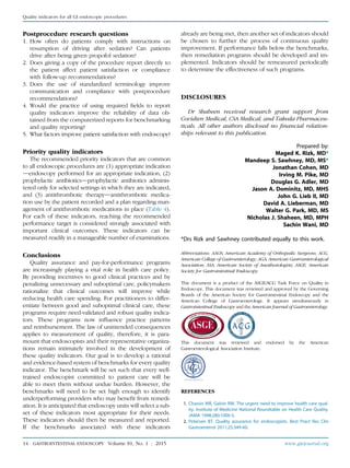 Postprocedure research questions
1. How often do patients comply with instructions on
resumption of driving after sedation? Can patients
drive after being given propofol sedation?
2. Does giving a copy of the procedure report directly to
the patient affect patient satisfaction or compliance
with follow-up recommendations?
3. Does the use of standardized terminology improve
communication and compliance with postprocedure
recommendations?
4. Would the practice of using required ﬁelds to report
quality indicators improve the reliability of data ob-
tained from the computerized reports for benchmarking
and quality reporting?
5. What factors improve patient satisfaction with endoscopy?
Priority quality indicators
The recommended priority indicators that are common
to all endoscopic procedures are (1) appropriate indication
dendoscopy performed for an appropriate indication, (2)
prophylactic antibioticsdprophylactic antibiotics adminis-
tered only for selected settings in which they are indicated,
and (3) antithrombotic therapydantithrombotic medica-
tion use by the patient recorded and a plan regarding man-
agement of antithrombotic medications in place (Table 4).
For each of these indicators, reaching the recommended
performance target is considered strongly associated with
important clinical outcomes. These indicators can be
measured readily in a manageable number of examinations.
Conclusions
Quality assurance and pay-for-performance programs
are increasingly playing a vital role in health care policy.
By providing incentives to good clinical practices and by
penalizing unnecessary and suboptimal care, policymakers
rationalize that clinical outcomes will improve while
reducing health care spending. For practitioners to differ-
entiate between good and suboptimal clinical care, these
programs require need-validated and robust quality indica-
tors. These programs now inﬂuence practice patterns
and reimbursement. The law of unintended consequences
applies to measurement of quality, therefore, it is para-
mount that endoscopists and their representative organiza-
tions remain intimately involved in the development of
these quality indicators. Our goal is to develop a rational
and evidence-based system of benchmarks for every quality
indicator. The benchmark will be set such that every well-
trained endoscopist committed to patient care will be
able to meet them without undue burden. However, the
benchmarks will need to be set high enough to identify
underperforming providers who may beneﬁt from remedi-
ation. It is anticipated that endoscopy units will select a sub-
set of these indicators most appropriate for their needs.
These indicators should then be measured and reported.
If the benchmarks associated with these indicators
already are being met, then another set of indicators should
be chosen to further the process of continuous quality
improvement. If performance falls below the benchmarks,
then remediation programs should be developed and im-
plemented. Indicators should be remeasured periodically
to determine the effectiveness of such programs.
DISCLOSURES
Dr Shaheen received research grant support from
Covidien Medical, CSA Medical, and Takeda Pharmaceu-
ticals. All other authors disclosed no ﬁnancial relation-
ships relevant to this publication.
Prepared by:
Maged K. Rizk, MD*
Mandeep S. Sawhney, MD, MS*
Jonathan Cohen, MD
Irving M. Pike, MD
Douglas G. Adler, MD
Jason A. Dominitz, MD, MHS
John G. Lieb II, MD
David A. Lieberman, MD
Walter G. Park, MD, MS
Nicholas J. Shaheen, MD, MPH
Sachin Wani, MD
*Drs Rizk and Sawhney contributed equally to this work.
Abbreviations: AAOS, American Academy of Orthopedic Surgeons; ACG,
American College of Gastroenterology; AGA, American Gastroenterological
Association; ASA, American Society of Anesthesiologists; ASGE, American
Society for Gastrointestinal Endoscopy.
This document is a product of the ASGE/ACG Task Force on Quality in
Endoscopy. This document was reviewed and approved by the Governing
Boards of the American Society for Gastrointestinal Endoscopy and the
American College of Gastroenterology. It appears simultaneously in
Gastrointestinal Endoscopy and the American Journal of Gastroenterology.
This document was reviewed and endorsed by the American
Gastroenterological Association Institute.
REFERENCES
1. Chassin MR, Galvin RW. The urgent need to improve health care qual-
ity. Institute of Medicine National Roundtable on Health Care Quality.
JAMA 1998;280:1000-5.
2. Petersen BT. Quality assurance for endoscopists. Best Pract Res Clin
Gastroenterol 2011;25:349-60.
14 GASTROINTESTINAL ENDOSCOPY Volume 81, No. 1 : 2015 www.giejournal.org
Quality indicators for all GI endoscopic procedures
 