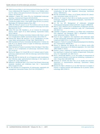 44. ASGE Ensuring Safety in the Gastrointestinal Endoscopy Unit Task
Force; Calderwood AH, Chapman FJ, Cohen J, et al. Quality indica-
tors for safety in the gastrointestinal endoscopy unit. Gastrointest
Endosc 2014;79:363-72.
45. Aabakken L, Barkun AN, Cotton PB, et al. Standardized endoscopic
reporting. J Gastroenterol Hepatol 2014;29:234-40.
46. Institute of Medicine, Committee on Quality of Healthcare in America.
Crossing the quality chasm: a new health system for the 21st century.
Washington DC: National Academy Press; 2001.
47. Leffler DA, Kheraj R, Garud S, et al. The incidence and cost of unex-
pected hospital use after scheduled outpatient endoscopy. Arch Intern
Med 2010;170:1752-7.
48. Cotton PB, Eisen GM, Aabakken L, et al. A lexicon for endoscopic
adverse events: report of an ASGE workshop. Gastrointest Endosc
2010;71:446-54.
49. ASGE Standards of Practice Committee; Anderson MA, Fisher L, Jain R,
et al. Complications of ERCP. Gastrointest Endosc 2012;75:467-73.
50. Freeman ML, Nelson DB, Sherman S, et al. Complications of endo-
scopic biliary sphincterotomy. N Engl J Med 1996;335:909-18.
51. ASGE Standards of Practice Committee; Ben-Menachem T, Decker GA,
Early DS, et al. Adverse events of upper GI endoscopy. Gastrointest
Endosc 2012;76:707-18.
52. ASGE Standards of Practice Committee; Fisher DA, Maple JT, Ben-Men-
achem T, et al. Complications of colonoscopy. Gastrointest Endosc
2011;74:745-52.
53. Sharma VK, Nguyen CC, Crowell MD, et al. A national study of cardio-
pulmonary unplanned events after GI endoscopy. Gastrointest Endosc
2007;66:27-34.
54. Quine MA, Bell GD, McCloy RF, et al. Prospective audit of perforation
rates following upper gastrointestinal endoscopy in two regions of
England. Br J Surg 1995;82:530-3.
55. Rabeneck L, Rumble RB, Axler J, et al. Cancer Care Ontario colonoscopy
standards: standards and evidentiary base. Can J Gastroenterol
2007;21(suppl D):5-24D.
56. Ko CW, Dominitz JA. Complications of colonoscopy: magnitude and
management. Gastrointest Endosc Clin N Am 2010;20:659-71.
57. Zubarik R, Fleischer DE, Mastropietro C, et al. Prospective analysis of
complications 30 days after outpatient colonoscopy. Gastrointest
Endosc 1999;50:322-8.
58. Rex DK, Schoenfeld PS, Cohen J, et al. Quality indicators for colonos-
copy. Gastrointest Endosc 2015;81:31-53.
59. Johanson JF, Cooper G, Eisen GM, et al. Quality assessment of ERCP.
Endoscopic retrograde cholangiopancreatography. Gastrointest En-
dosc 2002;56:165-9.
60. Lai CH, Lau WY. Management of endoscopic retrograde
cholangiopancreatography-related perforation. Surgeon 2008;6:45-8.
61. Masci E, Toti G, Mariani A, et al. Complications of diagnostic and ther-
apeutic ERCP: a prospective multicenter study. Am J Gastroenterol
2001;96:417-23.
62. Loperfido S, Angelini G, Benedetti G, et al. Major early complications
from diagnostic and therapeutic ERCP: a prospective multicenter
study. Gastrointest Endosc 1998;48:1-10.
63. Trecca A, Gaj F, Gagliardi G. Our experience with endoscopic repair
of large colonoscopic perforations and review of the literature. Tech
Coloproctol 2008;12:315; 21, discussion 322.
64. Singaram C, Torbey CF, Jacoby RF. Delayed postpolypectomy bleeding.
Am J Gastroenterol 1995;90:146-7.
65. Warren JL, Klabunde CN, Mariotto AB, et al. Adverse events after
outpatient colonoscopy in the Medicare population. Ann Intern Med
2009;150:849; 57, W152.
66. Dreisler E, Schou L, Adamsen S. Completeness and accuracy of volun-
tary reporting to a national case registry of laparoscopic cholecystec-
tomy. Int J Qual Health Care 2001;13:51-5.
67. Bruce J, Russell EM, Mollison J, et al. The quality of measurement of
surgical wound infection as the basis for monitoring: a systematic re-
view. J Hosp Infect 2001;49:99-108.
68. Johanson JF, Schmitt CM, Deas TM Jr, et al. Quality and outcomes
assessment in Gastrointestinal Endoscopy. Gastrointest Endosc
2000;52:827-30.
69. Brotman M, Allen JI, Bickston SJ, et al. AGA Task Force on Quality in
Practice: a national overview and implications for GI practice. Gastro-
enterology 2005;129:361-9.
16 GASTROINTESTINAL ENDOSCOPY Volume 81, No. 1 : 2015 www.giejournal.org
Quality indicators for all GI endoscopic procedures
 