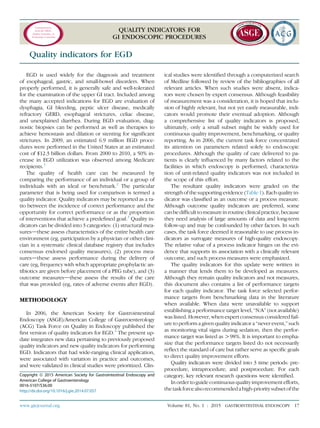 Communication
from the ASGE
Quality Assurance in
Endoscopy Committee
QUALITY INDICATORS FOR
GI ENDOSCOPIC PROCEDURES
Quality indicators for EGD
EGD is used widely for the diagnosis and treatment
of esophageal, gastric, and small-bowel disorders. When
properly performed, it is generally safe and well-tolerated
for the examination of the upper GI tract. Included among
the many accepted indications for EGD are evaluation of
dysphagia, GI bleeding, peptic ulcer disease, medically
refractory GERD, esophageal strictures, celiac disease,
and unexplained diarrhea. During EGD evaluation, diag-
nostic biopsies can be performed as well as therapies to
achieve hemostasis and dilation or stenting for signiﬁcant
strictures. In 2009, an estimated 6.9 million EGD proce-
dures were performed in the United States at an estimated
cost of $12.3 billion dollars. From 2000 to 2010, a 50% in-
crease in EGD utilization was observed among Medicare
recipients.1
The quality of health care can be measured by
comparing the performance of an individual or a group of
individuals with an ideal or benchmark.2
The particular
parameter that is being used for comparison is termed a
quality indicator. Quality indicators may be reported as a ra-
tio between the incidence of correct performance and the
opportunity for correct performance or as the proportion
of interventions that achieve a predeﬁned goal.3
Quality in-
dicators can be divided into 3 categories: (1) structural mea-
suresdthese assess characteristics of the entire health care
environment (eg, participation by a physician or other clini-
cian in a systematic clinical database registry that includes
consensus endorsed quality measures), (2) process mea-
suresdthese assess performance during the delivery of
care (eg, frequency with which appropriate prophylactic an-
tibiotics are given before placement of a PEG tube), and (3)
outcome measuresdthese assess the results of the care
that was provided (eg, rates of adverse events after EGD).
METHODOLOGY
In 2006, the American Society for Gastrointestinal
Endoscopy (ASGE)/American College of Gastroenterology
(ACG) Task Force on Quality in Endoscopy published the
ﬁrst version of quality indicators for EGD.4
The present up-
date integrates new data pertaining to previously proposed
quality indicators and new quality indicators for performing
EGD. Indicators that had wide-ranging clinical application,
were associated with variation in practice and outcomes,
and were validated in clinical studies were prioritized. Clin-
ical studies were identiﬁed through a computerized search
of Medline followed by review of the bibliographies of all
relevant articles. When such studies were absent, indica-
tors were chosen by expert consensus. Although feasibility
of measurement was a consideration, it is hoped that inclu-
sion of highly relevant, but not yet easily measurable, indi-
cators would promote their eventual adoption. Although
a comprehensive list of quality indicators is proposed,
ultimately, only a small subset might be widely used for
continuous quality improvement, benchmarking, or quality
reporting. As in 2006, the current task force concentrated
its attention on parameters related solely to endoscopic
procedures. Although the quality of care delivered to pa-
tients is clearly inﬂuenced by many factors related to the
facilities in which endoscopy is performed, characteriza-
tion of unit-related quality indicators was not included in
the scope of this effort.
The resultant quality indicators were graded on the
strength of the supporting evidence (Table1).Each quality in-
dicator was classiﬁed as an outcome or a process measure.
Although outcome quality indicators are preferred, some
canbedifﬁculttomeasureinroutineclinicalpractice,because
they need analysis of large amounts of data and long-term
follow-up and may be confounded by other factors. In such
cases, the task force deemed it reasonable to use process in-
dicators as surrogate measures of high-quality endoscopy.
The relative value of a process indicator hinges on the evi-
dence that supports its association with a clinically relevant
outcome, and such process measures were emphasized.
The quality indicators for this update were written in
a manner that lends them to be developed as measures.
Although they remain quality indicators and not measures,
this document also contains a list of performance targets
for each quality indicator. The task force selected perfor-
mance targets from benchmarking data in the literature
when available. When data were unavailable to support
establishing a performance target level, “N/A” (not available)
was listed. However, when expert consensus considered fail-
ure to perform a given quality indicator a “never event,” such
as monitoring vital signs during sedation, then the perfor-
mance target was listed as O98%. It is important to empha-
size that the performance targets listed do not necessarily
reﬂect the standard of care but rather serve as speciﬁc goals
to direct quality improvement efforts.
Quality indicators were divided into 3 time periods: pre-
procedure, intraprocedure, and postprocedure. For each
category, key relevant research questions were identiﬁed.
In order to guide continuous quality improvement efforts,
thetask forcealsorecommendeda high-prioritysubsetofthe
Copyright ª 2015 American Society for Gastrointestinal Endoscopy and
American College of Gastroenterology
0016-5107/$36.00
http://dx.doi.org/10.1016/j.gie.2014.07.057
www.giejournal.org Volume 81, No. 1 : 2015 GASTROINTESTINAL ENDOSCOPY 17
 