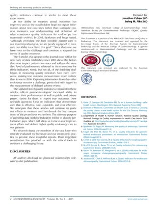 quality indicators continue to evolve to meet these
expectations.
As our ability to measure actual outcomes has
improved and as the stakeholders begin to expect infor-
mation about real outcomes rather than surrogate pro-
cess measures, our understanding and deﬁnition of
what constitutes quality indicators for endoscopy has
necessarily evolved. In 2005, Bjorkman and Popp stated,
“Although providing the best possible patient care is
our most important goal, we are poorly equipped to mea-
sure our ability to achieve that goal.”4
Since that time, we
have risen to the challenge and continue to expand the
menu of quality measures.
The 5 articles that appear in this journal issue reﬂect the
new body of data established since 2006 about the factors
that most impact patient outcomes and address the stan-
dard level of performance achieved in the community for
these indicators. Some, but not all, of the feasibility chal-
lenges in measuring quality indicators have been over-
come, making true outcome measurement more realistic
than it was in 2006. Capturing information from days after
endoscopy remains a challenge, particularly with regard to
the measurement of delayed adverse events.
The updated list of quality indicators contained in these
articles reﬂects gastroenterologists’ increased ability to
measure their performances as well as public and private
payers’ desire for them to report true outcomes. New
research questions focus on indicators that demonstrate
care that is effective, safe, equitable, and cost effective.
We anticipate that these articles will continue to guide
our efforts to measure and benchmark the key compo-
nents of the procedures we perform. The ultimate purpose
of gathering data on these indicators will be to identify per-
formance gaps, which will allow us to focus our improve-
ment efforts and deliver higher quality endoscopy care to
our patients.
We sincerely thank the members of the task force who
critically evaluated the literature and our endoscopic prac-
tice to provide these insightful reports. Their important
contribution has provided us with the critical tools to
confront a challenging future.
DISCLOSURES
All authors disclosed no ﬁnancial relationships rele-
vant to this publication.
Prepared by:
Jonathan Cohen, MD
Irving M. Pike, MD
Abbreviations: ACG, American College of Gastroenterology; ASGE,
American Society for Gastrointestinal Endoscopy; GIQuIC, Quality
Improvement Consortium, Ltd.
This document is a product of the ASGE/ACG Task Force on Quality in
Endoscopy. This document was reviewed and approved by the
Governing Boards of the American Society for Gastrointestinal
Endoscopy and the American College of Gastroenterology. It appears
simultaneously in Gastrointestinal Endoscopy and the American
Journal of Gastroenterology.
This document was reviewed and endorsed by the American
Gastroenterological Association Institute.
REFERENCES
1. Kohn LT, Corrigan JM, Donaldson MS. To err is human: building a safer
health system. Washington (DC): National Academy Press; 2000.
2. Institute of Medicine, Committee on Health Care in America. Crossing
the quality chasm: a new health system for the 21st Century. Washing-
ton (DC): National Academy Press; 2001.
3. Department of Health & Human Services. National Quality Strategy.
National Strategy for Quality Improvement in Health Care. March 2011.
Available at: http://www.ahrq.gov/workingforquality/nqs/nqs2011annlrpt.
htm. Accessed 8/21/2014.
4. Bjorkman DJ, Popp JW. Measuring the quality of endoscopy. Gastroint-
est Endosc 2006;63(suppl):S1-2.
5. Faigel DO, Pike IM, Baron TH, et al. Quality indicators for gastroin-
testinal endoscopic procedures: an introduction. Gastrointest Endosc
2006;63(suppl):S3-9.
6. Cohen J, Safdi MA, Deal SE, et al. Quality indicators for esophagogastro-
duodenoscopy. Gastrointest Endosc 2006;63:S10-5.
7. Rex DK, Petrini JL, Baron TH, et al. Quality indicators for colonoscopy.
Gastrointest Endosc 2006;63:S16-28.
8. Baron TH, Petersen BT, Mergener K, et al. Quality indicators for endo-
scopic retrograde cholangiopancreatography. Gastrointest Endosc
2006;63:S29-34.
9. Jacobson BC, Chak A, Hoffman B, et al. Quality indicators for endoscopic
ultrasonography. Gastrointest Endosc 2006;63:S35-8.
Deﬁning and measuring quality in endoscopy
2 GASTROINTESTINAL ENDOSCOPY Volume 81, No. 1 : 2015 www.giejournal.org
 
