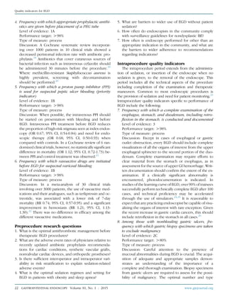 4. Frequency with which appropriate prophylactic antibi-
otics are given before placement of a PEG tube
Level of evidence: 1A
Performance target: O98%
Type of measure: process
Discussion: A Cochrane systematic review incorporat-
ing over 1000 patients in 10 clinical trials showed a
decreased peristomal infection rate with antibiotic pro-
phylaxis.18
Antibiotics that cover cutaneous sources of
bacterial infection such as intravenous cefazolin should
be administered 30 minutes before the procedure.19
Where methicillin-resistant Staphylococcus aureus is
highly prevalent, screening with decontamination
should be performed.20
5. Frequency with which a proton pump inhibitor (PPI)
is used for suspected peptic ulcer bleeding (priority
indicator)
Level of evidence: 1B
Performance target: O98%
Type of measure: process
Discussion: When possible, the intravenous PPI should
be started on presentation with bleeding and before
EGD. Intravenous PPI treatment before EGD reduces
the proportion of high-risk stigmata seen at index endos-
copy (OR 0.67; 95% CI, 0.54-0.84) and need for endo-
scopic therapy (OR 0.68; 95% CI, 0.50-0.93) when
compared with controls. In a Cochrane review of 6 ran-
domized clinical trials, however, no statistically signiﬁcant
difference in mortality (OR 1.12; 95% CI, 0.72-1.73) be-
tween PPI and control treatment was observed.21
6. Frequency with which vasoactive drugs are initiated
before EGD for suspected variceal bleeding
Level of evidence: 1B
Performance target: O98%
Type of measure: process
Discussion: In a meta-analysis of 30 clinical trials
involving over 3000 patients, the use of vasoactive med-
ications and their analogues, such as terlipressin and oc-
treotide, was associated with a lower risk of 7-day
mortality (RR 0.74; 95% CI, 0.57-0.95) and a signiﬁcant
improvement in hemostasis (RR 1.21; 95% CI, 1.13-
1.30).22
There was no difference in efﬁcacy among the
different vasoactive medications.
Preprocedure research questions
1. What is the optimal antithrombotic management before
therapeutic EGD procedures?
2. What are the adverse event rates of physicians relative to
recently updated antibiotic prophylaxis recommenda-
tions for cardiac conditions, synthetic vascular grafts,
nonvalvular cardiac devices, and orthopedic prostheses?
3. Is there sufﬁcient interoperator and intraoperator vari-
ability in risk stratiﬁcation to explain sedation-related
adverse events?
4. What is the optimal sedation regimen and setting for
EGD in patients with obesity and sleep apnea?
5. What are barriers to wider use of EGD without patient
sedation?
6. How often do endoscopists in the community comply
with surveillance guidelines for nondysplastic BE?
7. How often is endoscopy performed for other than an
appropriate indication in the community, and what are
the barriers to wider adherence to recommendations
regarding indications?
Intraprocedure quality indicators
The intraprocedure period extends from the administra-
tion of sedation, or insertion of the endoscope when no
sedation is given, to the removal of the endoscope. This
period includes all the technical aspects of the procedure
including completion of the examination and therapeutic
maneuvers. Common to most endoscopic procedures is
the provision of sedation and need for patient monitoring.23
Intraprocedure quality indicators speciﬁc to performance of
EGD include the following:
7. Frequency with which a complete examination of the
esophagus, stomach, and duodenum, including retro-
ﬂexion in the stomach, is conducted and documented
Level of evidence: 3
Performance target: O98%
Type of measure: process
Discussion: Except in cases of esophageal or gastric
outlet obstruction, every EGD should include complete
visualization of all the organs of interest from the upper
esophageal sphincter to the second portion of the duo-
denum. Complete examination may require efforts to
clear material from the stomach or esophagus, as in
assessment for the source of upper GI hemorrhage. Writ-
ten documentation should conﬁrm the extent of the ex-
amination. If a clinically signiﬁcant abnormality is
encountered, photodocumentation is indicated. In
studies of the learning curve of EGD, over 90% of trainees
successfully perform technically complete EGD after 100
cases, and technical proﬁciency may be accelerated
through the use of simulators.24,25
It is reasonable to
expect that any practicing endoscopist be capable of visu-
alizing the organs of interest with rare exception. Given
the recent increase in gastric cardia cancers, this should
include retroﬂexion in the stomach in all cases.26
8. Among those with nonbleeding gastric ulcers, fre-
quency with which gastric biopsy specimens are taken
to exclude malignancy
Level of evidence: 2C
Performance target: O80%
Type of measure: process
Discussion: Careful attention to the presence of
mucosal abnormalities during EGD is crucial. The acqui-
sition of adequate and appropriate samples demon-
strates an understanding of the importance of a
complete and thorough examination. Biopsy specimens
from gastric ulcers are required to assess for the possi-
bility of malignancy. The optimal number and type
22 GASTROINTESTINAL ENDOSCOPY Volume 81, No. 1 : 2015 www.giejournal.org
Quality indicators for EGD
 