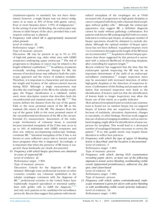 (maximum-capacity vs standard) has not been deter-
mined; however, a single biopsy may not detect malig-
nancy in as many as 30% of those with gastric cancer.
Four or more biopsies detect O95% of malignancies.27
In the setting of acute GI bleeding, the endoscopist may
choose to defer biopsy of the ulcer, provided that a sub-
sequent endoscopy is planned.
9. Frequency with which BE is appropriately measured
when present
Level of evidence: 2C
Performance target: O98%
Type of measure: process
Discussion: BE may be present in up to 5% to 15%
of high-risk patients (eg, older white men with GERD
symptoms) undergoing upper endoscopy.28
The risk of
progression to dysplasia or cancer may be related to the
length of Barrett’s epithelium.29,30
In addition, in patients
eventually needing endoscopic therapy for BE, the
amount of involved tissue may inﬂuence both the endo-
scopic approach and the choice of sedation modality.
Therefore, it is important to characterize and document
the length and location of the salmon-colored mucosa
during EGD. Although a single measurement may
describe the total length of the BE in the tubular esoph-
agus, the Prague classiﬁcation is a validated, widely
used, more descriptive system that describes both the
circumferential and maximal extent of the BE.31,32
This
system deﬁnes the distance from the top of the gastric
folds to the most proximal extent of the BE as the
maximal (M) extent of the BE. The distance from the
top of the gastric folds to the most proximal extent of
the circumferential involvement of the BE is the circum-
ferential (C) measurement. Assessment of the endo-
scopic involvement of columnar tissue is essential
because intestinal metaplasia of the Z line may occur in
up to 18% of individuals with GERD symptoms and
does not, without accompanying endoscopic ﬁndings,
constitute BE.33
Intestinal metaplasia of the Z line is not
known to carry sufﬁcient cancer risk to warrant surveil-
lance programs when this is diagnosed. Accordingly, it
is important that when the presence of BE tissue is sus-
pected, these landmarks are clearly documented.
10. Frequency with which biopsy specimens are obtained
in cases of suspected BE
Level of evidence: 2C
Performance target: O90%
Type of measure: process
Discussion: Criteria for the diagnosis of BE are
debated. Although some professional societies in other
countries consider any columnar epithelium in the
tubular esophagus consistent with the diagnosis of
BE,34
professional societies in the United States have
traditionally required specialized or intestinal epithe-
lium with goblet cells to fulﬁll the diagnosis,35,36
and only such patients to be candidates for surveillance
protocols. Recent data suggest that patients with intesti-
nalized metaplasia of the esophagus are at 5-fold
increased risk of progression to high-grade dysplasia or
cancer compared with those with columnar-lined esoph-
agus without goblet cells.37
Although the endoscopic
appearance may suggest BE, a deﬁnitive diagnosis
cannot be made without pathology conﬁrmation. For
patients with known BE undergoing EGD with nocontra-
indication to endoscopic biopsy, an adequate number of
biopsy specimens should be obtained to exclude dys-
plasia. Although the optimal number of biopsy speci-
mens has not been deﬁned, 4-quadrant biopsies every
1 to 2 centimeters throughout the length of the BE tissue
are recommended.28,36
Acquisition of fewer biopsy spec-
imens than those suggested by this protocol is associ-
ated with a reduced likelihood of detecting dysplasia,
after controlling for segment length.38
Recent evidence has suggested that the time that the
endoscopist spends inspecting the BE may be an
important determinant of the yield of an endoscopic
surveillance examination.39
Longer inspection times
may be associated with increased detection of either
high-grade dysplasia or the detection of suspicious le-
sions. Conﬁrmation of this ﬁnding and prospective vali-
dation that increased inspection time leads to the
identiﬁcation of lesions (and not that the identiﬁcation
of lesions leads to longer inspection) may allow the
future use of this metric as a quality indicator.
Most advancedneoplasia found on endoscopic examina-
tions is found not on random biopsy but on targeted
biopsy of lesions that are suspicious for neoplasia,
because of nodularity, ulceration, depression, changes
in vascularity, or other ﬁndings. Previous work suggests
that use of advanced imaging modalities, such as narrow-
band imaging, might allow for identiﬁcation of areas sus-
picious for neoplasia. This would lead to a decreased
number of esophageal biopsies necessary to survey the
patient.40
If so, this quality metric may require future
alteration to reﬂect best practices.
11. Frequency with which the type of upper GI bleeding
lesion is described, and the location is documented
Level of evidence: 3
Performance target: O80%
Type of measure: process
12. Frequency with which, during EGD examination
revealing peptic ulcers, at least one of the following
stigmata is noted: active bleeding, nonbleeding visible
vessels (pigmented protuberance), adherent clot, ﬂat
spot, and clean-based
Level of evidence: 1A
Performance target: O98%
Type of measure: process
13. Frequency with which, unless contraindicated, endo-
scopic treatment is given for ulcers with active bleeding
or with nonbleeding visible vessels (priority indicator)
Level of evidence: 1A
Performance target: O98%
www.giejournal.org Volume 81, No. 1 : 2015 GASTROINTESTINAL ENDOSCOPY 23
Quality indicators for EGD
 