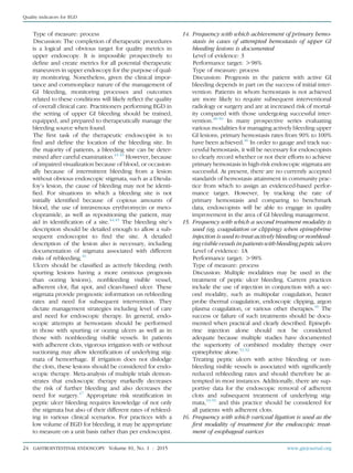 Type of measure: process
Discussion: The completion of therapeutic procedures
is a logical and obvious target for quality metrics in
upper endoscopy. It is impossible prospectively to
deﬁne and create metrics for all potential therapeutic
maneuvers in upper endoscopy for the purpose of qual-
ity monitoring. Nonetheless, given the clinical impor-
tance and commonplace nature of the management of
GI bleeding, monitoring processes and outcomes
related to these conditions will likely reﬂect the quality
of overall clinical care. Practitioners performing EGD in
the setting of upper GI bleeding should be trained,
equipped, and prepared to therapeutically manage the
bleeding source when found.
The ﬁrst task of the therapeutic endoscopist is to
ﬁnd and deﬁne the location of the bleeding site. In
the majority of patients, a bleeding site can be deter-
mined after careful examination.41-43
However, because
of impaired visualization because of blood, or occasion-
ally because of intermittent bleeding from a lesion
without obvious endoscopic stigmata, such as a Dieula-
foy’s lesion, the cause of bleeding may not be identi-
ﬁed. For situations in which a bleeding site is not
initially identiﬁed because of copious amounts of
blood, the use of intravenous erythromycin or meto-
clopramide, as well as repositioning the patient, may
aid in identiﬁcation of a site.44,45
The bleeding site’s
description should be detailed enough to allow a sub-
sequent endoscopist to ﬁnd the site. A detailed
description of the lesion also is necessary, including
documentation of stigmata associated with different
risks of rebleeding.46
Ulcers should be classiﬁed as actively bleeding (with
spurting lesions having a more ominous prognosis
than oozing lesions), nonbleeding visible vessel,
adherent clot, ﬂat spot, and clean-based ulcer. These
stigmata provide prognostic information on rebleeding
rates and need for subsequent intervention. They
dictate management strategies including level of care
and need for endoscopic therapy. In general, endo-
scopic attempts at hemostasis should be performed
in those with spurting or oozing ulcers as well as in
those with nonbleeding visible vessels. In patients
with adherent clots, vigorous irrigation with or without
suctioning may allow identiﬁcation of underlying stig-
mata of hemorrhage. If irrigation does not dislodge
the clots, these lesions should be considered for endo-
scopic therapy. Meta-analysis of multiple trials demon-
strates that endoscopic therapy markedly decreases
the risk of further bleeding and also decreases the
need for surgery.47
Appropriate risk stratiﬁcation in
peptic ulcer bleeding requires knowledge of not only
the stigmata but also of their different rates of rebleed-
ing in various clinical scenarios. For practices with a
low volume of EGD for bleeding, it may be appropriate
to measure on a unit basis rather than per endoscopist.
14. Frequency with which achievement of primary hemo-
stasis in cases of attempted hemostasis of upper GI
bleeding lesions is documented
Level of evidence: 3
Performance target: O98%
Type of measure: process
Discussion: Prognosis in the patient with active GI
bleeding depends in part on the success of initial inter-
vention. Patients in whom hemostasis is not achieved
are more likely to require subsequent interventional
radiology or surgery and are at increased risk of mortal-
ity compared with those undergoing successful inter-
vention.48-50
In many prospective series evaluating
various modalities for managing actively bleeding upper
GI lesions, primary hemostasis rates from 90% to 100%
have been achieved.46
In order to gauge and track suc-
cessful hemostasis, it will be necessary for endoscopists
to clearly record whether or not their efforts to achieve
primary hemostasis in high-risk endoscopic stigmata are
successful. At present, there are no currently accepted
standards of hemostasis attainment in community prac-
tice from which to assign an evidenced-based perfor-
mance target. However, by tracking the rate of
primary hemostasis and comparing to benchmark
data, endoscopists will be able to engage in quality
improvement in the area of GI bleeding management.
15. Frequency with which a second treatment modality is
used (eg, coagulation or clipping) when epinephrine
injection is used to treat actively bleeding or nonbleed-
ing visible vessels in patients with bleeding peptic ulcers
Level of evidence: 1A
Performance target: O98%
Type of measure: process
Discussion: Multiple modalities may be used in the
treatment of peptic ulcer bleeding. Current practices
include the use of injection in conjunction with a sec-
ond modality, such as multipolar coagulation, heater
probe thermal coagulation, endoscopic clipping, argon
plasma coagulation, or various other therapies.46
The
success or failure of such treatments should be docu-
mented when practical and clearly described. Epineph-
rine injection alone should not be considered
adequate because multiple studies have documented
the superiority of combined modality therapy over
epinephrine alone.51,52
Treating peptic ulcers with active bleeding or non-
bleeding visible vessels is associated with signiﬁcantly
reduced rebleeding rates and should therefore be at-
tempted in most instances. Additionally, there are sup-
portive data for the endoscopic removal of adherent
clots and subsequent treatment of underlying stig-
mata,53-55
and this practice should be considered for
all patients with adherent clots.
16. Frequency with which variceal ligation is used as the
ﬁrst modality of treatment for the endoscopic treat-
ment of esophageal varices
24 GASTROINTESTINAL ENDOSCOPY Volume 81, No. 1 : 2015 www.giejournal.org
Quality indicators for EGD
 