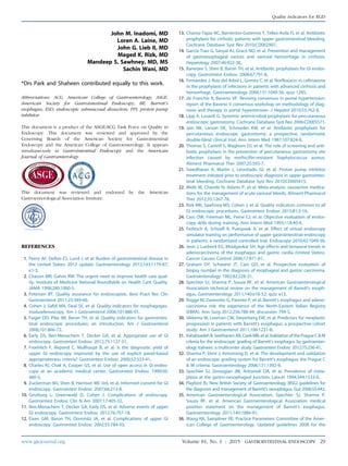 John M. Inadomi, MD
Loren A. Laine, MD
John G. Lieb II, MD
Maged K. Rizk, MD
Mandeep S. Sawhney, MD, MS
Sachin Wani, MD
*Drs Park and Shaheen contributed equally to this work.
Abbreviations: ACG, American College of Gastroenterology; ASGE,
American Society for Gastrointestinal Endoscopy; BE, Barrett’s
esophagus; ESD, endoscopic submucosal dissection; PPI, proton pump
inhibitor.
This document is a product of the ASGE/ACG Task Force on Quality in
Endoscopy. This document was reviewed and approved by the
Governing Boards of the American Society for Gastrointestinal
Endoscopy and the American College of Gastroenterology. It appears
simultaneously in Gastrointestinal Endoscopy and the American
Journal of Gastroenterology.
This document was reviewed and endorsed by the American
Gastroenterological Association Institute.
REFERENCES
1. Peery AF, Dellon ES, Lund J, et al. Burden of gastrointestinal disease in
the United States: 2012 update. Gastroenterology 2012;143:1179-87;
e1-3.
2. Chassin MR, Galvin RW. The urgent need to improve health care qual-
ity. Institute of Medicine National Roundtable on Health Care Quality.
JAMA 1998;280:1000-5.
3. Petersen BT. Quality assurance for endoscopists. Best Pract Res Clin
Gastroenterol 2011;25:349-60.
4. Cohen J, Safdi MA, Deal SE, et al. Quality indicators for esophagogas-
troduodenoscopy. Am J Gastroenterol 2006;101:886-91.
5. Faigel DO, Pike IM, Baron TH, et al. Quality indicators for gastrointes-
tinal endoscopic procedures: an introduction. Am J Gastroenterol
2006;101:866-72.
6. Early DS, Ben-Menachem T, Decker GA, et al. Appropriate use of GI
endoscopy. Gastrointest Endosc 2012;75:1127-31.
7. Froehlich F, Repond C, Mullhaupt B, et al. Is the diagnostic yield of
upper GI endoscopy improved by the use of explicit panel-based
appropriateness criteria? Gastrointest Endosc 2000;52:333-41.
8. Charles RJ, Chak A, Cooper GS, et al. Use of open access in GI endos-
copy at an academic medical center. Gastrointest Endosc 1999;50:
480-5.
9. Zuckerman MJ, Shen B, Harrison ME 3rd, et al. Informed consent for GI
endoscopy. Gastrointest Endosc 2007;66:213-8.
10. Ginzburg L, Greenwald D, Cohen J. Complications of endoscopy.
Gastrointest Endosc Clin N Am 2007;17:405-32.
11. Ben-Menachem T, Decker GA, Early DS, et al. Adverse events of upper
GI endoscopy. Gastrointest Endosc 2012;76:707-18.
12. Eisen GM, Baron TH, Dominitz JA, et al. Complications of upper GI
endoscopy. Gastrointest Endosc 2002;55:784-93.
13. Chavez-Tapia NC, Barrientos-Gutierrez T, Tellez-Avila FI, et al. Antibiotic
prophylaxis for cirrhotic patients with upper gastrointestinal bleeding.
Cochrane Database Syst Rev 2010:CD002907.
14. Garcia-Tsao G, Sanyal AJ, Grace ND, et al. Prevention and management
of gastroesophageal varices and variceal hemorrhage in cirrhosis.
Hepatology 2007;46:922-38.
15. Banerjee S, Shen B, Baron TH, et al. Antibiotic prophylaxis for GI endos-
copy. Gastrointest Endosc 2008;67:791-8.
16. Fernandez J, Ruiz del Arbol L, Gomez C, et al. Norfloxacin vs ceftriaxone
in the prophylaxis of infections in patients with advanced cirrhosis and
hemorrhage. Gastroenterology 2006;131:1049-56; quiz 1285.
17. de Franchis R, Baveno VF. Revising consensus in portal hypertension:
report of the Baveno V consensus workshop on methodology of diag-
nosis and therapy in portal hypertension. J Hepatol 2010;53:762-8.
18. Lipp A, Lusardi G. Systemic antimicrobial prophylaxis for percutaneous
endoscopic gastrostomy. Cochrane Database Syst Rev 2006:CD005571.
19. Jain NK, Larson DE, Schroeder KW, et al. Antibiotic prophylaxis for
percutaneous endoscopic gastrostomy: a prospective, randomized,
double-blind clinical trial. Ann Intern Med 1987;107:824-8.
20. Thomas S, Cantrill S, Waghorn DJ, et al. The role of screening and anti-
biotic prophylaxis in the prevention of percutaneous gastrostomy site
infection caused by methicillin-resistant Staphylococcus aureus.
Aliment Pharmacol Ther 2007;25:593-7.
21. Sreedharan A, Martin J, Leontiadis GI, et al. Proton pump inhibitor
treatment initiated prior to endoscopic diagnosis in upper gastrointes-
tinal bleeding. Cochrane Database Syst Rev 2010:CD005415.
22. Wells M, Chande N, Adams P, et al. Meta-analysis: vasoactive medica-
tions for the management of acute variceal bleeds. Aliment Pharmacol
Ther 2012;35:1267-78.
23. Rizk MK, Sawhney MS, Cohen J, et al. Quality indicators common to all
GI endoscopic procedures. Gastrointest Endosc 2015;81:3-16.
24. Cass OW, Freeman ML, Peine CJ, et al. Objective evaluation of endos-
copy skills during training. Ann Intern Med 1993;118:40-4.
25. Ferlitsch A, Schoefl R, Puespoek A, et al. Effect of virtual endoscopy
simulator training on performance of upper gastrointestinal endoscopy
in patients: a randomized controlled trial. Endoscopy 2010;42:1049-56.
26. Jeon J, Luebeck EG, Moolgavkar SH. Age effects and temporal trends in
adenocarcinoma of the esophagus and gastric cardia (United States).
Cancer Causes Control 2006;17:971-81.
27. Graham DY, Schwartz JT, Cain GD, et al. Prospective evaluation of
biopsy number in the diagnosis of esophageal and gastric carcinoma.
Gastroenterology 1982;82:228-31.
28. Spechler SJ, Sharma P, Souza RF, et al. American Gastroenterological
Association technical review on the management of Barrett’s esoph-
agus. Gastroenterology 2011;140:e18-52; quiz e13.
29. Rugge M, Zaninotto G, Parente P, et al. Barrett’s esophagus and adeno-
carcinoma risk: the experience of the North-Eastern Italian Registry
(EBRA). Ann Surg 2012;256:788-94; discussion 794-5.
30. Sikkema M, Looman CW, Steyerberg EW, et al. Predictors for neoplastic
progression in patients with Barrett’s esophagus: a prospective cohort
study. Am J Gastroenterol 2011;106:1231-8.
31. VahabzadehB,SeetharamAB,CookMB,etal.ValidationofthePragueC&M
criteria for the endoscopic grading of Barrett’s esophagus by gastroenter-
ology trainees: a multicenter study. Gastrointest Endosc 2012;75:236-41.
32. Sharma P, Dent J, Armstrong D, et al. The development and validation
of an endoscopic grading system for Barrett’s esophagus: the Prague C
& M criteria. Gastroenterology 2006;131:1392-9.
33. Spechler SJ, Zeroogian JM, Antonioli DA, et al. Prevalence of meta-
plasia at the gastro-oesophageal junction. Lancet 1994;344:1533-6.
34. Playford RJ. New British Society of Gastroenterology (BSG) guidelines for
the diagnosis and management of Barrett’s oesophagus. Gut 2006;55:442.
35. American Gastroenterological Association, Spechler SJ, Sharma P,
Souza RF, et al. American Gastroenterological Association medical
position statement on the management of Barrett’s esophagus.
Gastroenterology 2011;140:1084-91.
36. Wang KK, Sampliner RE; Practice Parameters Committee of the Amer-
ican College of Gastroenterology. Updated guidelines 2008 for the
www.giejournal.org Volume 81, No. 1 : 2015 GASTROINTESTINAL ENDOSCOPY 29
Quality indicators for EGD
 