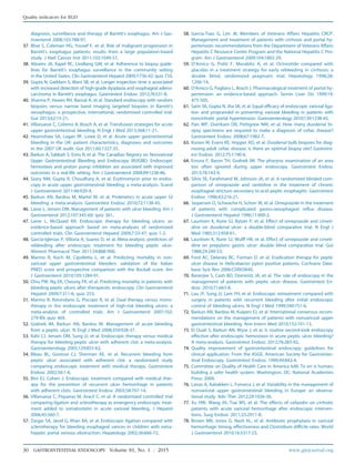 diagnosis, surveillance and therapy of Barrett’s esophagus. Am J Gas-
troenterol 2008;103:788-97.
37. Bhat S, Coleman HG, Yousef F, et al. Risk of malignant progression in
Barrett’s esophagus patients: results from a large population-based
study. J Natl Cancer Inst 2011;103:1049-57.
38. Abrams JA, Kapel RC, Lindberg GM, et al. Adherence to biopsy guide-
lines for Barrett’s esophagus surveillance in the community setting
in the United States. Clin Gastroenterol Hepatol 2009;7:736-42; quiz 710.
39. Gupta N, Gaddam S, Wani SB, et al. Longer inspection time is associated
with increased detection of high-grade dysplasia and esophageal adeno-
carcinoma in Barrett’s esophagus. Gastrointest Endosc 2012;76:531-8.
40. Sharma P, Hawes RH, Bansal A, et al. Standard endoscopy with random
biopsies versus narrow band imaging targeted biopsies in Barrett’s
oesophagus: a prospective, international, randomised controlled trial.
Gut 2013;62:15-21.
41. Villanueva C, Colomo A, Bosch A, et al. Transfusion strategies for acute
upper gastrointestinal bleeding. N Engl J Med 2013;368:11-21.
42. Hearnshaw SA, Logan RF, Lowe D, et al. Acute upper gastrointestinal
bleeding in the UK: patient characteristics, diagnoses and outcomes
in the 2007 UK audit. Gut 2011;60:1327-35.
43. Barkun A, Sabbah S, Enns R, et al. The Canadian Registry on Nonvariceal
Upper Gastrointestinal Bleeding and Endoscopy (RUGBE): Endoscopic
hemostasis and proton pump inhibition are associated with improved
outcomes in a real-life setting. Am J Gastroenterol 2004;99:1238-46.
44. Szary NM, Gupta R, Choudhary A, et al. Erythromycin prior to endos-
copy in acute upper gastrointestinal bleeding: a meta-analysis. Scand
J Gastroenterol 2011;46:920-4.
45. Barkun AN, Bardou M, Martel M, et al. Prokinetics in acute upper GI
bleeding: a meta-analysis. Gastrointest Endosc 2010;72:1138-45.
46. Laine L, Jensen DM. Management of patients with ulcer bleeding. Am J
Gastroenterol 2012;107:345-60; quiz 361.
47. Laine L, McQuaid KR. Endoscopic therapy for bleeding ulcers: an
evidence-based approach based on meta-analyses of randomized
controlled trials. Clin Gastroenterol Hepatol 2009;7:33-47; quiz 1-2.
48. Garcia-Iglesias P, Villoria A, Suarez D, et al. Meta-analysis: predictors of
rebleeding after endoscopic treatment for bleeding peptic ulcer.
Aliment Pharmacol Ther 2011;34:888-900.
49. Marmo R, Koch M, Cipolletta L, et al. Predicting mortality in non-
variceal upper gastrointestinal bleeders: validation of the Italian
PNED score and prospective comparison with the Rockall score. Am
J Gastroenterol 2010;105:1284-91.
50. Chiu PW, Ng EK, Cheung FK, et al. Predicting mortality in patients with
bleeding peptic ulcers after therapeutic endoscopy. Clin Gastroenterol
Hepatol 2009;7:311-6; quiz 253.
51. Marmo R, Rotondano G, Piscopo R, et al. Dual therapy versus mono-
therapy in the endoscopic treatment of high-risk bleeding ulcers: a
meta-analysis of controlled trials. Am J Gastroenterol 2007;102:
279-89; quiz 469.
52. Gralnek IM, Barkun AN, Bardou M. Management of acute bleeding
from a peptic ulcer. N Engl J Med 2008;359:928-37.
53. Kahi CJ, Jensen DM, Sung JJ, et al. Endoscopic therapy versus medical
therapy for bleeding peptic ulcer with adherent clot: a meta-analysis.
Gastroenterology 2005;129:855-62.
54. Bleau BL, Gostout CJ, Sherman KE, et al. Recurrent bleeding from
peptic ulcer associated with adherent clot: a randomized study
comparing endoscopic treatment with medical therapy. Gastrointest
Endosc 2002;56:1-6.
55. Bini EJ, Cohen J. Endoscopic treatment compared with medical ther-
apy for the prevention of recurrent ulcer hemorrhage in patients
with adherent clots. Gastrointest Endosc 2003;58:707-14.
56. Villanueva C, Piqueras M, Aracil C, et al. A randomized controlled trial
comparing ligation and sclerotherapy as emergency endoscopic treat-
ment added to somatostatin in acute variceal bleeding. J Hepatol
2006;45:560-7.
57. Zargar SA, Javid G, Khan BA, et al. Endoscopic ligation compared with
sclerotherapy for bleeding esophageal varices in children with extra-
hepatic portal venous obstruction. Hepatology 2002;36:666-72.
58. Garcia-Tsao G, Lim JK; Members of Veterans Affairs Hepatitis CRCP.
Management and treatment of patients with cirrhosis and portal hy-
pertension: recommendations from the Department of Veterans Affairs
Hepatitis C Resource Center Program and the National Hepatitis C Pro-
gram. Am J Gastroenterol 2009;104:1802-29.
59. D'Amico G, Politi F, Morabito A, et al. Octreotide compared with
placebo in a treatment strategy for early rebleeding in cirrhosis: a
double blind, randomized pragmatic trial. Hepatology 1998;28:
1206-14.
60. D'Amico G, Pagliaro L, Bosch J. Pharmacological treatment of portal hy-
pertension: an evidence-based approach. Semin Liver Dis 1999;19:
475-505.
61. Sarin SK, Gupta N, Jha SK, et al. Equal efficacy of endoscopic variceal liga-
tion and propranolol in preventing variceal bleeding in patients with
noncirrhotic portal hypertension. Gastroenterology 2010;139:1238-45.
62. Pais WP, Duerksen DR, Pettigrew NM, et al. How many duodenal bi-
opsy specimens are required to make a diagnosis of celiac disease?
Gastrointest Endosc 2008;67:1082-7.
63. Kurien M, Evans KE, Hopper AD, et al. Duodenal bulb biopsies for diag-
nosing adult celiac disease: Is there an optimal biopsy site? Gastroint-
est Endosc 2012;75:1190-6.
64. Emura F, Baron TH, Gralnek IM. The pharynx: examination of an area
too often ignored during upper endoscopy. Gastrointest Endosc
2013;78:143-9.
65. Silvis SE, Farahmand M, Johnson JA, et al. A randomized blinded com-
parison of omeprazole and ranitidine in the treatment of chronic
esophageal stricture secondary to acid peptic esophagitis. Gastrointest
Endosc 1996;43:216-21.
66. Jaspersen D, Schwacha H, Schorr W, et al. Omeprazole in the treatment
of patients with complicated gastro-oesophageal reflux disease.
J Gastroenterol Hepatol 1996;11:900-2.
67. Lauritsen K, Rune SJ, Bytzer P, et al. Effect of omeprazole and cimeti-
dine on duodenal ulcer: a double-blind comparative trial. N Engl J
Med 1985;312:958-61.
68. Lauritsen K, Rune SJ, Wulff HR, et al. Effect of omeprazole and cimeti-
dine on prepyloric gastric ulcer: double blind comparative trial. Gut
1988;29:249-53.
69. Ford AC, Delaney BC, Forman D, et al. Eradication therapy for peptic
ulcer disease in Helicobacter pylori positive patients. Cochrane Data-
base Syst Rev 2006:CD003840.
70. Banerjee S, Cash BD, Dominitz JA, et al. The role of endoscopy in the
management of patients with peptic ulcer disease. Gastrointest En-
dosc 2010;71:663-8.
71. Lau JY, Sung JJ, Lam YH, et al. Endoscopic retreatment compared with
surgery in patients with recurrent bleeding after initial endoscopic
control of bleeding ulcers. N Engl J Med 1999;340:751-6.
72. Barkun AN, Bardou M, Kuipers EJ, et al. International consensus recom-
mendations on the management of patients with nonvariceal upper
gastrointestinal bleeding. Ann Intern Med 2010;152:101-13.
73. El Ouali S, Barkun AN, Wyse J, et al. Is routine second-look endoscopy
effective after endoscopic hemostasis in acute peptic ulcer bleeding?
A meta-analysis. Gastrointest Endosc 2012;76:283-92.
74. Quality improvement of gastrointestinal endoscopy: guidelines for
clinical application. From the ASGE. American Society for Gastrointes-
tinal Endoscopy. Gastrointest Endosc 1999;49:842-4.
75. Committee on Quality of Health Care in America IoM. To err is human;
building a safer health system. Washington, DC: National Academies
Press; 2000.
76. Lanas A, Aabakken L, Fonseca J, et al. Variability in the management of
nonvariceal upper gastrointestinal bleeding in Europe: an observa-
tional study. Adv Ther 2012;29:1026-36.
77. Xu HW, Wang JH, Tsai MS, et al. The effects of cefazolin on cirrhotic
patients with acute variceal hemorrhage after endoscopic interven-
tions. Surg Endosc 2011;25:2911-8.
78. Brown MR, Jones G, Nash KL, et al. Antibiotic prophylaxis in variceal
hemorrhage: timing, effectiveness and Clostridium difficile rates. World
J Gastroenterol 2010;16:5317-23.
30 GASTROINTESTINAL ENDOSCOPY Volume 81, No. 1 : 2015 www.giejournal.org
Quality indicators for EGD
 