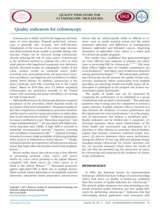 Communication
from the ASGE
Quality Assurance in
Endoscopy Committee
QUALITY INDICATORS FOR
GI ENDOSCOPIC PROCEDURES
Quality indicators for colonoscopy
Colonoscopy is widely used for the diagnosis and treat-
ment of colon disorders. Properly performed, colonos-
copy is generally safe, accurate, and well-tolerated.
Visualization of the mucosa of the entire large intestine
and distal terminal ileum usually is possible during colo-
noscopy. Polyps can be removed during colonoscopy,
thereby reducing the risk of colon cancer. Colonoscopy
is the preferred method to evaluate the colon in most
adult patients with large-bowel symptoms, iron deﬁciency
anemia, abnormal results on radiographic studies of the
colon, positive results on colorectal cancer (CRC)
screening tests, post-polypectomy and post-cancer resec-
tion surveillance, and diagnosis and surveillance in inﬂam-
matory bowel disease. In addition, colonoscopy is the
most commonly used CRC screening test in the United
States.1
Based on 2010 data, over 3.3 million outpatient
colonoscopies are performed annually in the United
States, with screening and polyp surveillance accounting
for half of indications.2
Optimal effectiveness of colonoscopy depends on patient
acceptance of the procedure, which depends mostly on
acceptance of the bowel preparation.3
Preparation quality af-
fects the completeness of examination, procedure duration,
and the need to cancel or repeat procedures at earlier dates
than would otherwise be needed.4,5
Ineffective preparation
is a major contributor to costs.6
Meticulous inspection7,8
and
longer withdrawal times9-14
are associated with higher ade-
noma detection rates (ADR). A high ADR is essential to
rendering recommended intervals15
between screening
and surveillance examinations safe.16,17
Optimal technique
is needed to ensure a high probability of detecting dysplasia
when present in inﬂammatory bowel disease.17-21
Finally,
technical expertise and experience will help prevent adverse
events that might offset the beneﬁts of removing neoplastic
lesions.22
Recent studies report that colonoscopy is less effective
in preventing proximal colon cancer and cancer
deaths (ie, colon cancer proximal to the splenic ﬂexure)
compared with distal cancer (ie, colon cancer at or
distal to the splenic ﬂexure).23-28
Decreased protection
against right-sided CRC is likely due to multiple factors.
These include missed adenomas or incompletely resected
adenomas; suboptimal bowel preparation; precancerous
lesions that are endoscopically subtle or difﬁcult to re-
move, such as sessile serrated polyps and ﬂat and/or
depressed adenomas, and differences in tumorigenesis
between right-sided and left-sided cancers. Improving
prevention of right-sided colon cancer is a major goal
of colonoscopy quality programs.
Five studies have established that gastroenterologists
are more effective than surgeons or primary care physi-
cians at preventing CRC by colonoscopy.27,29-32
This most
likely reﬂects higher rates of complete examinations (ie,
cecal intubation)30
and higher rates of adenoma detection
among gastroenterologists.33,34
All endoscopists perform-
ing colonoscopy should measure the quality of their colo-
noscopy. Institutions where endoscopists from multiple
specialties are practicing should reasonably expect all en-
doscopists to participate in the program and achieve rec-
ommended quality benchmarks.
The quality of health care can be measured by
comparing the performance of an individual or a group
of individuals with an ideal or benchmark.35
The particular
parameter that is being used for comparison is termed a
quality indicator. A quality indicator often is reported as a
ratio between the incidence of correct performance and
the opportunity for correct performance4
or as the propor-
tion of interventions that achieve a predeﬁned goal.35
Quality indicators can be divided into 3 categories: (1)
structural measuresdthese assess characteristics of the
entire health care environment (eg, participation by a
physician or other clinician in systematic clinical database
registry that includes consensus endorsed quality mea-
sures), (2) process measuresdthese assess performance
during the delivery of care (eg, ADR and adequate biopsy
sampling during colonoscopy for chronic ulcerative coli-
tis), (3) outcome measuresdthese assess the results of
the care that was provided (eg, the prevention of cancer
by colonoscopy and reduction in the incidence of colono-
scopic perforation).
METHODOLOGY
In 2006, the American Society for Gastrointestinal
Endoscopy (ASGE)/American College of Gastroenterology
(ACG) Task Force on Quality in Endoscopy published
their ﬁrst version of quality indicators for colonoscopy.36
The present update integrates new data pertaining to pre-
viously proposed quality indicators and new quality indi-
cators for performing colonoscopy.36
Indicators that had
wide-ranging clinical application, were associated with
Copyright ª 2015 American Society for Gastrointestinal Endoscopy and
American College of Gastroenterology
0016-5107/$36.00
http://dx.doi.org/10.1016/j.gie.2014.07.058
www.giejournal.org Volume 81, No. 1 : 2015 GASTROINTESTINAL ENDOSCOPY 31
 