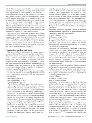 subset of the indicators described, based on their clinical
relevance and importance, evidence that performance
varies signiﬁcantly in clinical practice, and feasibility of
measurement (a function of the number of procedures
needed to obtain an accurate measurement with narrow
conﬁdence intervals and the ease of measurement). A use-
ful approach for an individual endoscopist is to ﬁrst mea-
sure their performances with regard to these priority
indicators. Quality improvement efforts would move to
different quality indicators if the endoscopists are perform-
ing above recommended thresholds, or the employer and/
or teaching center could institute corrective measures and
remeasure performance of low-level performers.
Recognizing that certain quality indicators are common
to all GI endoscopic procedures, such items are presented
in detail in a separate document, similar to the process in
2006.37,38
The preprocedure, intraprocedure, and postpro-
cedure indicators common to all endoscopy are listed in
Table 2. Those common factors will be discussed in this
document only insofar as the discussion needs to be modi-
ﬁed speciﬁcally to relate to colonoscopy.
Preprocedure quality indicators
The preprocedure period includes all contacts between
members of the endoscopy team and the patient before
the administration of sedation or insertion of the endo-
scope. Common issues for all endoscopic procedures
during this period include: appropriate indication,
informed consent, risk assessment, formulation of a seda-
tion plan, management of prophylactic antibiotics and an-
tithrombotic drugs, and timeliness of the procedure.38
Preprocedure quality indicators speciﬁc to performance
of colonoscopy include the following:
1. Frequency with which colonoscopy is performed for
an indication that is included in a published standard
list of appropriate indications, and the indication is
documented
Level of evidence: 1Cþ
Performance target: O80%
Type of measure: process
The ASGE has published appropriate indications for
colonoscopy (Table 3).39
An appropriate indication
should be documented for each procedure, and when
it is a nonstandard indication, it should be justiﬁed in
the documentation. When performing colonoscopy for
average-risk CRC screening or colon polyp surveillance,
endoscopists should speciﬁcally document whether the
patient had a colonoscopy previously, date of the last
colonoscopy (or document that the date of that proce-
dure is not available), and any histologic ﬁndings from
polyps removed during that colonoscopy.
Discussion: In 2012, the ASGE updated its indications
for endoscopic procedures.39
This list was determined
by a review of published literature and expert
consensus. Studies have shown that when colonoscopy
is done for appropriate reasons, signiﬁcantly more
clinically relevant diagnoses are made.40-42
In these
studies, which divided indications into appropriate,
uncertain, and inappropriate and looked at high-
volume European centers, 21% to 39% were classiﬁed
as inappropriate. It is likely that this can be improved
to a !20% inappropriate rate.43
The European Panel
on the Appropriateness of Gastrointestinal Endoscopy
Internet guideline is a useful decision support tool for
determining the appropriateness of colonoscopy.43
The goal is to minimize the number of inappropriate
procedures.44-46
2. Frequency with which informed consent is obtained,
including speciﬁc discussions of risks associated with
colonoscopy, and fully documented
Level of evidence: 1C
Performance target: O98%
Type of measure: process
In addition to the risks associated with all endoscopic
procedures, the consent should address the relevant
and substantial adverse events pertaining to each spe-
ciﬁc colonoscopy procedure.
Discussion: As with all other endoscopic procedures,
consent must be obtained before the procedure from
the patient or guardian (or as required by local law
or per policy of the institution). It must include a
discussion of the risks, beneﬁts, and alternatives to
the procedure. The most common risks of colonoscopy
include bleeding, perforation, infection, sedation-
related adverse events, missed lesions, and intravenous
site adverse events.
3. Frequency with which colonoscopies follow recommen-
ded post-polypectomy and post-cancer resection sur-
veillance intervals and 10-year intervals between
screening colonoscopies in average-risk patients who
have negative examination results and adequate bowel
cleansing (priority indicator)
Level of evidence: 1A
Performance target: R90%
Type of measure: process
Discussion: For colonoscopy to be both effective
and cost-effective and to minimize risk, the intervals
between examinations should be optimized. Intervals
between examinations can be effective in prevention
of incident CRC only when the colon is effectively
cleared of neoplasia. Therefore, detailed and effective
examination of the colon, as discussed in the following,
is critical to the effectiveness and safety of recommen-
ded intervals between colonoscopy. The recommended
intervals assume cecal intubation, adequate bowel prep-
aration, and careful examination.
In the average-risk population (persons aged R50 years
without other risk factors for CRC or who have only
one ﬁrst-degree relative with CRC and that cancer was
diagnosed at age O60 years), colonoscopic screening
is recommended in all past and current guidelines at
10-year intervals.15,47,48
A German case-control study
www.giejournal.org Volume 81, No. 1 : 2015 GASTROINTESTINAL ENDOSCOPY 33
Quality indicators for colonoscopy
 
