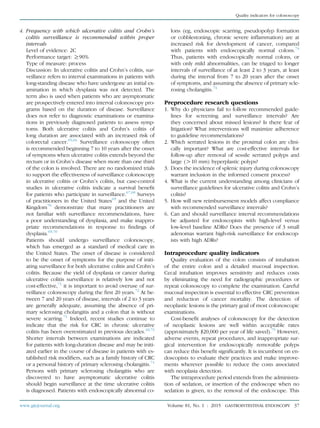 4. Frequency with which ulcerative colitis and Crohn’s
colitis surveillance is recommended within proper
intervals
Level of evidence: 2C
Performance target: R90%
Type of measure: process
Discussion: In ulcerative colitis and Crohn’s colitis, sur-
veillance refers to interval examinations in patients with
long-standing disease who have undergone an initial ex-
amination in which dysplasia was not detected. The
term also is used when patients who are asymptomatic
are prospectively entered into interval colonoscopy pro-
grams based on the duration of disease. Surveillance
does not refer to diagnostic examinations or examina-
tions in previously diagnosed patients to assess symp-
toms. Both ulcerative colitis and Crohn’s colitis of
long duration are associated with an increased risk of
colorectal cancer.65,66
Surveillance colonoscopy often
is recommended beginning 7 to 10 years after the onset
of symptoms when ulcerative colitis extends beyond the
rectum or in Crohn’s disease when more than one third
of the colon is involved. There are no randomized trials
to support the effectiveness of surveillance colonoscopy
in ulcerative colitis or Crohn’s colitis, but case-control
studies in ulcerative colitis indicate a survival beneﬁt
for patients who participate in surveillance.67,68
Surveys
of practitioners in the United States69
and the United
Kingdom70
demonstrate that many practitioners are
not familiar with surveillance recommendations, have
a poor understanding of dysplasia, and make inappro-
priate recommendations in response to ﬁndings of
dysplasia.69,70
Patients should undergo surveillance colonoscopy,
which has emerged as a standard of medical care in
the United States. The onset of disease is considered
to be the onset of symptoms for the purpose of initi-
ating surveillance for both ulcerative colitis and Crohn’s
colitis. Because the yield of dysplasia or cancer during
ulcerative colitis surveillance is relatively low and not
cost-effective,71
it is important to avoid overuse of sur-
veillance colonoscopy during the ﬁrst 20 years.72
At be-
tween 7 and 20 years of disease, intervals of 2 to 3 years
are generally adequate, assuming the absence of pri-
mary sclerosing cholangitis and a colon that is without
severe scarring.71
Indeed, recent studies continue to
indicate that the risk for CRC in chronic ulcerative
colitis has been overestimated in previous decades.18,73
Shorter intervals between examinations are indicated
for patients with long-duration disease and may be initi-
ated earlier in the course of disease in patients with es-
tablished risk modiﬁers, such as a family history of CRC
or a personal history of primary sclerosing cholangitis.71
Persons with primary sclerosing cholangitis who are
discovered to have asymptomatic ulcerative colitis
should begin surveillance at the time ulcerative colitis
is diagnosed. Patients with endoscopically abnormal co-
lons (eg, endoscopic scarring, pseudopolyp formation
or cobblestoning, chronic severe inﬂammation) are at
increased risk for development of cancer, compared
with patients with endoscopically normal colons.74
Thus, patients with endoscopically normal colons, or
with only mild abnormalities, can be triaged to longer
intervals of surveillance of at least 2 to 3 years, at least
during the interval from 7 to 20 years after the onset
of symptoms, and assuming the absence of primary scle-
rosing cholangitis.74
Preprocedure research questions
1. Why do physicians fail to follow recommended guide-
lines for screening and surveillance intervals? Are
they concerned about missed lesions? Is there fear of
litigation? What interventions will maximize adherence
to guideline recommendations?
2. Which serrated lesions in the proximal colon are clini-
cally important? What are cost-effective intervals for
follow-up after removal of sessile serrated polyps and
large (O10 mm) hyperplastic polyps?
3. Does the incidence of splenic injury during colonoscopy
warrant inclusion in the informed consent process?
4. What is the current understanding among clinicians of
surveillance guidelines for ulcerative colitis and Crohn’s
colitis?
5. How will new reimbursement models affect compliance
with recommended surveillance intervals?
6. Can and should surveillance interval recommendations
be adjusted for endoscopists with high-level versus
low-level baseline ADRs? Does the presence of 3 small
adenomas warrant high-risk surveillance for endoscop-
ists with high ADRs?
Intraprocedure quality indicators
Quality evaluation of the colon consists of intubation
of the entire colon and a detailed mucosal inspection.
Cecal intubation improves sensitivity and reduces costs
by eliminating the need for radiographic procedures or
repeat colonoscopy to complete the examination. Careful
mucosal inspection is essential to effective CRC prevention
and reduction of cancer mortality. The detection of
neoplastic lesions is the primary goal of most colonoscopic
examinations.
Cost-beneﬁt analyses of colonoscopy for the detection
of neoplastic lesions are well within acceptable rates
(approximately $20,000 per year of life saved).75
However,
adverse events, repeat procedures, and inappropriate sur-
gical intervention for endoscopically removable polyps
can reduce this beneﬁt signiﬁcantly. It is incumbent on en-
doscopists to evaluate their practices and make improve-
ments wherever possible to reduce the costs associated
with neoplasia detection.
The intraprocedure period extends from the administra-
tion of sedation, or insertion of the endoscope when no
sedation is given, to the removal of the endoscope. This
www.giejournal.org Volume 81, No. 1 : 2015 GASTROINTESTINAL ENDOSCOPY 37
Quality indicators for colonoscopy
 