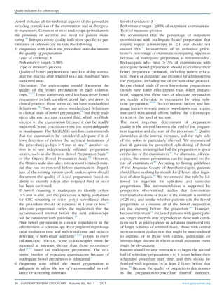 period includes all the technical aspects of the procedure
including completion of the examination and of therapeu-
tic maneuvers. Common to most endoscopic procedures is
the provision of sedation and need for patient moni-
toring.38
Intraprocedure quality indicators speciﬁc to per-
formance of colonoscopy include the following:
5. Frequency with which the procedure note documents
the quality of preparation
Level of evidence: 3
Performance target: O98%
Type of measure: process
Quality of bowel preparation is based on ability to visu-
alize the mucosa after retained stool and ﬂuid have been
suctioned away.
Discussion: The endoscopist should document the
quality of the bowel preparation in each colonos-
copy.76,77
Terms commonly used to characterize bowel
preparation include excellent, good, fair, and poor. In
clinical practice, these terms do not have standardized
deﬁnitions.78
They are given standardized deﬁnitions
in clinical trials of bowel preparation,79
but these trials
often take into account retained ﬂuid, which is of little
interest to the examination because it can be readily
suctioned. Some practitioners use the terms adequate
or inadequate. The ASGE/ACG task force recommends
that the examination be considered adequate if it al-
lows detection of (within the technical limitations of
the procedure) polyps O5 mm in size.80
Another op-
tion is to use independently validated preparation
scores, such as the Boston Bowel Preparation Scale81
or the Ottawa Bowel Preparation Scale.82
However,
the Ottawa scale also takes into account retained mate-
rial that can be removed before examination. Regard-
less of the scoring system used, endoscopists should
document the quality of bowel preparation based on
ability to identify polyps after retained ﬂuid or stool
has been suctioned.
If bowel cleansing is inadequate to identify polyps
O5 mm in size, and the procedure is being performed
for CRC screening or colon polyp surveillance, then
the procedure should be repeated in 1 year or less.15
Adequate preparation carries the implication that the
recommended interval before the next colonoscopy
will be consistent with guidelines.15
Poor bowel preparation is a major impediment to the
effectiveness of colonoscopy. Poor preparation prolongs
cecal intubation time and withdrawal time and reduces
detection of both small4
and large4,5,83
polyps. In every
colonoscopic practice, some colonoscopies must be
repeated at intervals shorter than those recommen-
ded15,84
based on inadequate preparation. The eco-
nomic burden of repeating examinations because of
inadequate bowel preparation is substantial.6
6. Frequency with which the bowel preparation is
adequate to allow the use of recommended surveil-
lance or screening intervals
Level of evidence: 3
Performance target: R85% of outpatient examinations
Type of measure: process
We recommend that the percentage of outpatient
examinations with inadequate bowel preparation that
require repeat colonoscopy in %1 year should not
exceed 15%.5
Measurement of an individual practi-
tioner’s percentage of examinations requiring repetition
because of inadequate preparation is recommended.
Endoscopists who have O15% of examinations with
inadequate bowel preparation should re-examine their
bowel preparation protocols, including patient educa-
tion, choice of purgative, and protocol for administering
the purgative, including use of the split-dose protocol.
Recent clinical trials of even low-volume preparations
(which have lower effectiveness than 4-liter prepara-
tions) suggest that these rates of adequate preparation
are readily achievable in outpatients by using split-
dose preparation.85,86
Socioeconomic factors and lan-
guage barriers in some patient populations may require
increased educational efforts before the colonoscopy
to achieve this level of success.
The most important determinant of preparation
quality is the interval between the end of the prepara-
tion ingestion and the start of the procedure.87
Quality
diminishes as the interval increases, and the right side
of the colon is particularly affected. We recommend
that all patients be prescribed split-dosing of bowel
preparations, meaning that half the preparation is given
on the day of the examination.87
For afternoon colonos-
copies, the entire preparation can be ingested on the
day of examination.88
According to fasting guidelines
of the American Society of Anesthesiologists, patients
should have nothing by mouth for 2 hours after inges-
tion of clear liquids.89
We recommend that rule be fol-
lowed for ingestion for split-dose and same-day
preparations. This recommendation is supported by
prospective observational studies that demonstrate
that residual volume of liquid in the stomach is minimal
(!25 mL) and similar whether patients split the bowel
preparation or consume all of the bowel preparation
on the evening before the procedure.90
However,
because this study90
excluded patients with gastropare-
sis, longer intervals may be prudent in those with condi-
tions such as gastroparesis or achalasia (increased risk
of larger volumes of retained ﬂuid), those with central
nervous system dysfunction that might be more inclined
to aspirate, or in those with cardiac, pulmonary, or
immunologic disease in whom a small aspiration event
might be devastating.
Patients should receive instruction to begin the second
half of split-dose preparations 4 to 5 hours before their
scheduled procedure start time, and they should be
ﬁnished with ingestion by at least 2 hours before that
time.89
Because the quality of preparation deteriorates
as the preparation-to-procedure interval increases,
38 GASTROINTESTINAL ENDOSCOPY Volume 81, No. 1 : 2015 www.giejournal.org
Quality indicators for colonoscopy
 