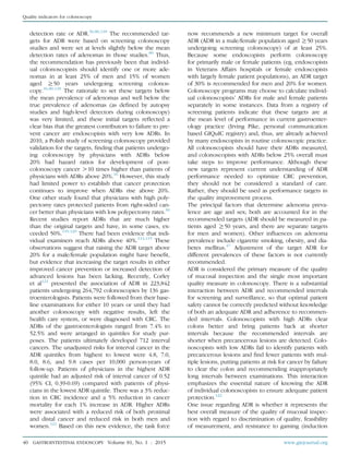 detection rate or ADR.36,80,118
The recommended tar-
gets for ADR were based on screening colonoscopy
studies and were set at levels slightly below the mean
detection rates of adenomas in those studies.80
Thus,
the recommendation has previously been that individ-
ual colonoscopists should identify one or more ade-
nomas in at least 25% of men and 15% of women
aged R50 years undergoing screening colonos-
copy.36,80,118
The rationale to set these targets below
the mean prevalence of adenomas and well below the
true prevalence of adenomas (as deﬁned by autopsy
studies and high-level detectors during colonoscopy)
was very limited, and these initial targets reﬂected a
clear bias that the greatest contributors to failure to pre-
vent cancer are endoscopists with very low ADRs. In
2010, a Polish study of screening colonoscopy provided
validation for the targets, ﬁnding that patients undergo-
ing colonoscopy by physicians with ADRs below
20% had hazard ratios for development of post-
colonoscopy cancer O10 times higher than patients of
physicians with ADRs above 20%.16
However, this study
had limited power to establish that cancer protection
continues to improve when ADRs rise above 20%.
One other study found that physicians with high poly-
pectomy rates protected patients from right-sided can-
cer better than physicians with low polypectomy rates.30
Recent studies report ADRs that are much higher
than the original targets and have, in some cases, ex-
ceeded 50%.119,120
There had been evidence that indi-
vidual examiners reach ADRs above 40%.114,115
These
observations suggest that raising the ADR target above
20% for a male/female population might have beneﬁt,
but evidence that increasing the target results in either
improved cancer prevention or increased detection of
advanced lesions has been lacking. Recently, Corley
et al121
presented the association of ADR in 223,842
patients undergoing 264,792 colonoscopies by 136 gas-
troenterologists. Patients were followed from their base-
line examinations for either 10 years or until they had
another colonoscopy with negative results, left the
health care system, or were diagnosed with CRC. The
ADRs of the gastroenterologists ranged from 7.4% to
52.5% and were arranged in quintiles for study pur-
poses. The patients ultimately developed 712 interval
cancers. The unadjusted risks for interval cancer in the
ADR quintiles from highest to lowest were 4.8, 7.0,
8.0, 8.6, and 9.8 cases per 10,000 person-years of
follow-up. Patients of physicians in the highest ADR
quintile had an adjusted risk of interval cancer of 0.52
(95% CI, 0.39-0.69) compared with patients of physi-
cians in the lowest ADR quintile. There was a 3% reduc-
tion in CRC incidence and a 5% reduction in cancer
mortality for each 1% increase in ADR. Higher ADRs
were associated with a reduced risk of both proximal
and distal cancer and reduced risk in both men and
women.121
Based on this new evidence, the task force
now recommends a new minimum target for overall
ADR (ADR in a male/female population aged R50 years
undergoing screening colonoscopy) of at least 25%.
Because some endoscopists perform colonoscopy
for primarily male or female patients (eg, endoscopists
in Veterans Affairs hospitals or female endoscopists
with largely female patient populations), an ADR target
of 30% is recommended for men and 20% for women.
Colonoscopy programs may choose to calculate individ-
ual colonoscopists’ ADRs for male and female patients
separately in some instances. Data from a registry of
screening patients indicate that these targets are at
the mean level of performance in current gastroenter-
ology practice (Irving Pike, personal communication
based GIQuIC registry) and, thus, are already achieved
by many endoscopists in routine colonoscopic practice.
All colonoscopists should have their ADRs measured,
and colonoscopists with ADRs below 25% overall must
take steps to improve performance. Although these
new targets represent current understanding of ADR
performance needed to optimize CRC prevention,
they should not be considered a standard of care.
Rather, they should be used as performance targets in
the quality improvement process.
The principal factors that determine adenoma preva-
lence are age and sex; both are accounted for in the
recommended targets (ADR should be measured in pa-
tients aged R50 years, and there are separate targets
for men and women). Other inﬂuences on adenoma
prevalence include cigarette smoking, obesity, and dia-
betes mellitus.47
Adjustment of the target ADR for
different prevalences of these factors is not currently
recommended.
ADR is considered the primary measure of the quality
of mucosal inspection and the single most important
quality measure in colonoscopy. There is a substantial
interaction between ADR and recommended intervals
for screening and surveillance, so that optimal patient
safety cannot be correctly predicted without knowledge
of both an adequate ADR and adherence to recommen-
ded intervals. Colonoscopists with high ADRs clear
colons better and bring patients back at shorter
intervals because the recommended intervals are
shorter when precancerous lesions are detected. Colo-
noscopists with low ADRs fail to identify patients with
precancerous lesions and ﬁnd fewer patients with mul-
tiple lesions, putting patients at risk for cancer by failure
to clear the colon and recommending inappropriately
long intervals between examinations. This interaction
emphasizes the essential nature of knowing the ADR
of individual colonoscopists to ensure adequate patient
protection.122
One issue regarding ADR is whether it represents the
best overall measure of the quality of mucosal inspec-
tion with regard to discrimination of quality, feasibility
of measurement, and resistance to gaming (induction
40 GASTROINTESTINAL ENDOSCOPY Volume 81, No. 1 : 2015 www.giejournal.org
Quality indicators for colonoscopy
 