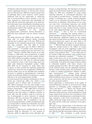 of behaviors directed toward meeting the target but not
toward optimizing detection of precancerous lesions
and cost effectiveness). ADR does require manual entry
of pathology data in most instances, which requires
additional work for the endoscopist or endoscopy
unit. A second problem is that it rewards a “one and
done” approach to colonoscopy: after identifying one
polyp with the endoscopic appearance of an adenoma,
the endoscopist stops examining the remaining mucosa
as carefully. In some cases one and done results from
reimbursement policies that typically pay for only one
polypectomy regardless of the number
of polypectomies performed. Several alternatives to
ADR have been proposed, and two deserve mention
here.
The polyp detection rate (PDR) is the number of pa-
tients with R1 polyp removed during screening
colonoscopy in patients aged R50 years. PDR has the
advantage of not requiring manual entry of pathology
data and correlates well with ADR in several
studies.123-126
Conversion rates for PDR to ADR have
been proposed.123
A Canadian study demonstrated a
correlation between polypectomy rates and cancer pro-
tection.30
However, whether PDR remains an accurate
correlate to ADR when used prospectively in quality
improvement programs has not been studied. Further-
more, PDR could be susceptible to gaming, in that it in-
cludes removal of the only class of colorectal polyps
not considered to have a risk of becoming cancer (ie,
distal colon diminutive hyperplastic polyps). Unlike
ADR, PDR can be measured by using claims data
by payers or others outside the institution performing
colonoscopy. Given the ease of application of PDR, pro-
spective studies of its use are desirable and considered
necessary to establish its appropriateness. Until these
studies are performed, PDR is not endorsed as a quality
indicator to be used independently of ADR.
A second measure that warrants consideration is the ad-
enoma per colonoscopy (APC) rate, which is now
commonly used in clinical trials of detection.119,120
APC reﬂects inspection over the entire length of the
colon better than ADR and provides greater separation
between endoscopists.114
APC might lead to increased
pathology costs if colonoscopists were expected or
inclined to put each polyp in a different container to
prove APC, but this problem could be overcome by
use of photography to prove detection of multiple
adenomas. APC also overcomes the problem of “one
and done.” Currently, APC is considered to be the
most promising alternative to ADR, and additional study
is recommended to identify best thresholds and estab-
lish mechanisms to ensure that it does not lead to
increased costs.
In the future, ADR may be stratiﬁed based on size of
adenoma (ADR for adenomas R1 cm), location of
adenoma (ADR for right-sided versus left-sided ade-
nomas), or polyp histology. The importance of separate
targets for serrated lesions deserves particular attention.
Targets for ADR were established by using studies
reporting detection of conventional adenomas and
do not apply to serrated lesions.80
Certainly, the termi-
nology is confusing (eg, a sessile serrated polyp/ade-
noma is not an adenomadthe great majority of these
lesions have no dysplasia). These lesions are in a sepa-
rate class from conventional adenomas and should
not be counted toward the ADR. Recent evidence has
shown that there is more variation between members
of the same gastroenterology group in detection of
these lesions127,128
than is seen for conventional
adenomas,114-117
indicating that missing polyps is a
greater problem for these lesions than it is for conven-
tional adenomas. Additional support for the concept
that missed serrated lesions are important is the ﬁnding
that post-colonoscopy cancers are more likely to be
CIMP-high, MSI-high, and located in the proximal co-
lon.112,113
Whether there should be a separate detection
target for serrated lesions is the subject of current
investigation, with one study suggesting a target of 5%
for all serrated lesions (hyperplastic plus sessile serrated
polyps) in the proximal colon.129
A new target may not
be needed if ADR and proximal colon serrated lesion
detection are sufﬁciently correlated.127,128
Further, the
target would need to be set for proximal serrated le-
sions because targeting distal colon hyperplastic lesions
is undesirable. A proximal colon target would be subject
to substantial problems with lesion location and
perhaps gaming of location. The best target would be
sessile serrated polyps, but the pathologic distinction
between sessile serrated polyp and hyperplastic polyp
is subject to marked interobserver variation in patho-
logic interpretation,130,131
making sessile serrated
polyps nonviable as a detection target. Finally, although
ADR and PDR have been shown to correlate with colon
cancer protection, this has not yet been demonstrated
for other proposed markers.
Future approaches to measurement of the quality of
mucosal inspection may have to account for an evolving
approach to diminutive polyp management called
“resect and discard.”132,133
Resect and discard means
that endoscopists would estimate the pathology of
diminutive polyps based on visual examination by using
image enhancement and then resect and dispose of the
lesions without submitting tissue to pathology for histo-
logic evaluation. Under these circumstances, a high-
quality endoscopic image would serve as the record of
the polyp and the endoscopic estimation of its patho-
logic type.
The goal of most colonoscopies is the detection and
prevention of CRC. ADR is now designated an outcome
measure because of the extensive evidence that it corre-
lates directly with CRC and predicts effective prevention
of CRC.16,30,121
This correlation is partly because
www.giejournal.org Volume 81, No. 1 : 2015 GASTROINTESTINAL ENDOSCOPY 41
Quality indicators for colonoscopy
 