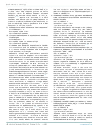 colonoscopists with higher ADRs are more likely to be
accurate when they designate patients as having
polyp-free colons. In addition, however, adenoma
detection and resection directly prevent CRC and CRC
mortality.30,134
Because CRC prevention is an ideal
outcome, and because effective polyp detection or
resection are clearly established as the mechanism by
which colonoscopy produces prevention, ADR is now
designated an outcome measure.
9a. Frequency with which withdrawal time is measured
Level of evidence: 2C
Performance target: O98%
Type of measure: process
9b. Average withdrawal time in negative-result screening
colonoscopies
Level of evidence: 2C
Performance target: R6 minute average
Type of measure: process
Withdrawal time should be measured in all colonos-
copy examinations, with the performance target being
a R6 minute average withdrawal time in negative-
result screening colonoscopies.
Discussion: Studies have demonstrated increased
detection of signiﬁcant neoplastic lesions in colono-
scopic examinations in which the average withdrawal
time is R6 minutes. We recommend that mean with-
drawal time should be R6 minutes in normal-result
colonoscopies performed for CRC screening in
average-risk patients with intact colons. However, with-
drawal time is secondary to ADR as a quality measure. Re-
porting mean withdrawal times to colonoscopists with
ADRs abovetargetsmaynotbeessentialoruseful.Thepri-
mary utility of withdrawal time may be in correcting per-
formance of colonoscopists with substandard ADRs.135
Retrospective studies, which are of substantial value in
understanding behaviors associated with detection,
clearly demonstrate an association between longer
withdrawal time and higher detection rates.7-14
Careful
examination of the colon takes time, which is why
studies show an association between time and detec-
tion. Any colonoscopist may beneﬁt from education
regarding withdrawal technique, and better technique
is likely to be accompanied by increased withdrawal
time. Therefore, we recommend that the withdrawal
phase of colonoscopy in patients without previous sur-
gical resection, and in whom no biopsies or polypecto-
mies are performed, should last R6 minutes on
average. Each of the previous recommendations has
speciﬁed that the application of this standard to an
individual case is not appropriate,36,80,118
because co-
lons differ in length, and in some instances a very
well-prepared colon of relatively short length and
without prominent haustral markings can be carefully
examined in !6 minutes. This caveat is reiterated
here, but colonoscopists should be aware that anec-
dotal cases abound where the 6-minute standard
has been applied to medicolegal cases involving a
post-colonoscopy cancer and alleged negligent perfor-
mance of colonoscopy.
10. Frequency with which biopsy specimens are obtained
when colonoscopy is performed for an indication of
chronic diarrhea
Level of evidence: 2C
Performance target: O98%
Type of measure: process
Discussion: Patients with microscopic colitis (collage-
nous and lymphocytic colitis) may have normal-
appearing mucosa at colonoscopy. The diagnosis
requires biopsy of otherwise unremarkable appearing
colon. All patients undergoing colonoscopy for the
evaluation of chronic diarrhea should have biopsy
specimens obtained. The optimal number and location
of biopsies is not established, but R8 are recommen-
ded. Inclusion of samples from the proximal colon im-
proves the sensitivity for collagenous colitis.17,136
11. Frequency of recommended tissue sampling when co-
lonoscopy is performed for surveillance in ulcerative
colitis and Crohn’s colitis
Level of evidence: 1C
Performance target: R98%
Type of measure: process
Performance of pancolonic chromoendoscopy with
targeted biopsies or 4 biopsies per 10-cm section of
involved colon (or approximately 32 biopsies in cases
of pan-ulcerative colitis)
Discussion: Systematic biopsy of the colon and
terminal ileum can assist in establishing the extent
of ulcerative colitis and Crohn’s disease and in differ-
entiating ulcerative colitis from Crohn’s disease.
Recent randomized controlled trials have established
that pancolonic chromoendoscopy with targeted bi-
opsies results in fewer biopsies and better identiﬁca-
tion of dysplasia.19-21
Alternatively, a systematic
biopsy protocol can be used.74
The recommended
protocol includes biopsies in 4 quadrants from each
10 centimeters of the colon, which typically results
in 28 to 32 biopsies. The procedure report in ulcera-
tive colitis surveillance examinations should note the
number and locations of biopsies from ﬂat mucosa
and the location and endoscopic appearance of any
mass or suspicious polypoid lesions that called for bi-
opsy or removal.
12. Frequency with which endoscopic removal of pedun-
culated polyps and sessile polyps !2 cm is attempted
before surgical referral
Level of evidence: 3
Performance target: O98%
Type of measure: outcome
Mucosally based pedunculated polyps and sessile
polyps !2 cm in size should not be sent for surgical
resection without an attempt at endoscopic resection
or documentation of endoscopic inaccessibility.
42 GASTROINTESTINAL ENDOSCOPY Volume 81, No. 1 : 2015 www.giejournal.org
Quality indicators for colonoscopy
 