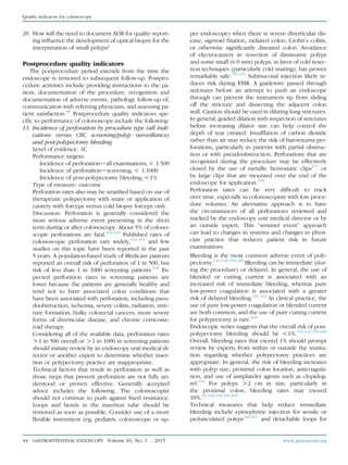 20. How will the need to document ADR for quality report-
ing inﬂuence the development of optical biopsy for the
interpretation of small polyps?
Postprocedure quality indicators
The postprocedure period extends from the time the
endoscope is removed to subsequent follow-up. Postpro-
cedure activities include providing instructions to the pa-
tient, documentation of the procedure, recognition and
documentation of adverse events, pathology follow-up of,
communication with referring physicians, and assessing pa-
tient satisfaction.38
Postprocedure quality indicators spe-
ciﬁc to performance of colonoscopy include the following:
13. Incidence of perforation by procedure type (all indi-
cations versus CRC screening/polyp surveillance)
and post-polypectomy bleeding
Level of evidence: 1C
Performance targets:
Incidence of perforationdall examinations,! 1:500
Incidence of perforationdscreening, ! 1:1000
Incidence of post-polypectomy bleeding, !1%
Type of measure: outcome
Perforation rates also may be stratiﬁed based on use of
therapeutic polypectomy with snare or application of
cautery with forceps versus cold biopsy forceps only.
Discussion: Perforation is generally considered the
most serious adverse event presenting in the short
term during or after colonoscopy. About 5% of colono-
scopic perforations are fatal.141-143
Published rates of
colonoscopic perforation vary widely,141-154
and few
studies on this topic have been reported in the past
5 years. A population-based study of Medicare patients
reported an overall risk of perforation of 1 in 500, but
risk of less than 1 in 1000 screening patients.145
Ex-
pected perforation rates in screening patients are
lower because the patients are generally healthy and
tend not to have associated colon conditions that
have been associated with perforation, including pseu-
doobstruction, ischemia, severe colitis, radiation, stric-
ture formation, bulky colorectal cancers, more severe
forms of diverticular disease, and chronic corticoste-
roid therapy.
Considering all of the available data, perforation rates
O1 in 500 overall or O1 in 1000 in screening patients
should initiate review by an endoscopy unit medical di-
rector or another expert to determine whether inser-
tion or polypectomy practice are inappropriate.
Technical factors that result in perforation as well as
those steps that prevent perforation are not fully un-
derstood or proven effective. Generally accepted
advice includes the following. The colonoscopist
should not continue to push against ﬁxed resistance.
Loops and bends in the insertion tube should be
removed as soon as possible. Consider use of a more
ﬂexible instrument (eg, pediatric colonoscope or up-
per endoscope) when there is severe diverticular dis-
ease, sigmoid ﬁxation, radiated colon, Crohn’s colitis,
or otherwise signiﬁcantly diseased colon. Avoidance
of electrocautery in resection of diminutive polyps
and some small (6-9 mm) polyps, in favor of cold resec-
tion techniques (particularly cold snaring), has proven
remarkably safe.155,156
Submucosal injection likely re-
duces risk during EMR. A guidewire passed through
strictures before an attempt to push an endoscope
through can prevent the instrument tip from sliding
off the stricture and dissecting the adjacent colon
wall. Caution should be used in dilating long strictures.
In general, graded dilation with inspection of strictures
before increasing dilator size can help control the
depth of tear created. Insufﬂation of carbon dioxide
rather than air may reduce the risk of barotrauma per-
forations, particularly in patients with partial obstruc-
tion or with pseudoobstruction. Perforations that are
recognized during the procedure may be effectively
closed by the use of metallic hemostatic clips157
or
by large clips that are mounted over the end of the
endoscope for application.158
Perforation rates can be very difﬁcult to track
over time, especially in colonoscopists with low proce-
dure volumes. An alternative approach is to have
the circumstances of all perforations reviewed and
tracked by the endoscopy unit medical director or by
an outside expert. This “sentinel event” approach
can lead to changes in systems and changes in physi-
cian practice that reduces patient risk in future
examinations.
Bleeding is the most common adverse event of poly-
pectomy.141-143,159,160
Bleeding can be immediate (dur-
ing the procedure) or delayed. In general, the use of
blended or cutting current is associated with an
increased risk of immediate bleeding, whereas pure
low-power coagulation is associated with a greater
risk of delayed bleeding.161,162
In clinical practice, the
use of pure low-power coagulation or blended current
are both common, and the use of pure cutting current
for polypectomy is rare.163
Endoscopic series suggests that the overall risk of post-
polypectomy bleeding should be !1%.141,142,159,160
Overall, bleeding rates that exceed 1% should prompt
review by experts from within or outside the institu-
tion regarding whether polypectomy practices are
appropriate. In general, the risk of bleeding increases
with polyp size, proximal colon location, anticoagula-
tion, and use of antiplatelet agents such as clopidog-
rel.164
For polyps O2 cm in size, particularly in
the proximal colon, bleeding rates may exceed
10%.62,138,159,160,165
Technical measures that help reduce immediate
bleeding include epinephrine injection for sessile or
pedunculated polyps166,167
and detachable loops for
44 GASTROINTESTINAL ENDOSCOPY Volume 81, No. 1 : 2015 www.giejournal.org
Quality indicators for colonoscopy
 