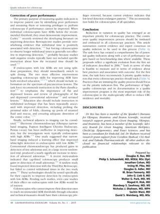 Correction of poor performance
The primary purpose of measuring quality indicators is
to improve patient care by identifying poor performers
and retraining them or removing privileges to perform
colonoscopy if performance cannot be improved. When
individual colonoscopists have ADRs below the recom-
mended threshold, they must demonstrate improvement.
Corley172
recently reviewed the developing literature on
improving detection. Retrospective studies provide over-
whelming evidence that withdrawal time is positively
associated with detection,7-14
but forcing colonoscopists
to observe longer withdrawal times is generally not effec-
tive in improving detection,172
probably because studies
with negative results typically have not included speciﬁc
instruction about how the increased time should be
used.173
If endoscopists with low ADRs are not using split-
dose preparation, they should immediately switch to
split dosing. The two most effective interventions
regarding colonoscopy skills for improving ADR have
both involved education,135,174
which should include in-
formation on the spectrum of precancerous lesions. The
task force recommends instruction in the Paris classiﬁca-
tion175
to emphasize the importance of ﬂat and
depressed lesions and review of photographs of ﬂat
and depressed conventional adenomas176
and serrated
lesions.177
Education also should include instruction in
withdrawal technique that has been repeatedly associ-
ated with improved detection, including probing the
proximal sides of folds, cleaning up pools of retained
ﬂuid and mucus, and ensuring adequate distention of
the entire colon.7,178
Finally, technical adjuncts to imaging can be consid-
ered.179
Electronic chromoendoscopy (Olympus narrow-
band imaging, Fujinon Intelligent Chromo Endoscopy,
Pentax i-scan) has been ineffective in improving detec-
tion, but the investigators were typically endoscopists
with high ADRs.179
One study suggested that narrow-
band imaging induced a learning effect that improved
white-light detection in endoscopists with low ADRs.180
Conventional chromoendoscopy has produced gains in
detection of tiny adenomas and, in a large recent random-
ized trial, produced a nearly signiﬁcant increase in detec-
tion of advanced adenomas.181
A recent meta-analysis
indicated that cap-ﬁtted colonoscopy produces small
gains in detection of small adenomas.182
A tandem study
found improved detection with the Third-Eye Retroscope,
but failed to control withdrawal times in the two study
arms.183
These technologies should be tested speciﬁcally
for their capacity to improve detection by endoscopists
with low ADRs. Pending such studies, even case studies
of their effect on endoscopists with low ADRs would be
of interest.
Colonoscopists who cannot improve their detection rates
to reach recommended ADR thresholds through education
and technical measures should have their colonoscopy priv-
ileges removed, because current evidence indicates that
low-level detection endangers patients.16
This recommenda-
tion holds for colonoscopists of all specialties.
Conclusion
Reduction in variation in quality has emerged as an
important priority for colonoscopy practice. The contin-
uous quality improvement process should be instituted
and embraced in all colonoscopy practices. This article
summarizes current evidence and expert consensus on
quality indictors to be used in this process (Table 4).
The task force has created a comprehensive list of poten-
tial quality indicators along with a set of performance tar-
gets based on benchmarking data where available. These
proposals reﬂect a signiﬁcant evolution from the ﬁrst set
of indicators described in 2006,36
both in terms of what
is feasible to measure and in terms of evidence about
best practices and association with outcome. For the ﬁrst
time, the task force recommends 3 priority quality indica-
tors that every colonoscopy practice should track (Table 5).
Practices that are initiating the quality process should focus
on the priority indicators ﬁrst. The performance of high-
quality colonoscopy and its documentation in a quality
improvement program is the most important role of the
colonoscopist in the multi-specialty effort to reduce CRC
incidence and mortality.
DISCLOSURES
Dr Rex has been a member of the Speaker’s Bureaus
for Olympus, Braintree, and Boston Scientiﬁc, received
research support grants from Given Imaging, Olympus,
and Braintree, has been a member of the Scientiﬁc Advi-
sory Boards for Given Imaging, American BioOptics,
CheckCap, Epigenomics, and Exact Sciences, and has
been a consultant for EndoAid, Ltd. Dr Shaheen received
research grant support from Covidien Medical, CSA Med-
ical, and Takeda Pharmaceuticals. All other authors dis-
closed no ﬁnancial relationships relevant to this
publication.
Prepared by:
Douglas K. Rex, MD
Philip S. Schoenfeld, MD, MSEd, MSc (Epi)
Jonathan Cohen, MD
Irving M. Pike, MD
Douglas G. Adler, MD
M. Brian Fennerty, MD
John G. Lieb II, MD
Walter G. Park, MD, MS
Maged K. Rizk, MD
Mandeep S. Sawhney, MD, MS
Nicholas J. Shaheen, MD, MPH
Sachin Wani, MD
David S. Weinberg, MD, MSc
48 GASTROINTESTINAL ENDOSCOPY Volume 81, No. 1 : 2015 www.giejournal.org
Quality indicators for colonoscopy
 
