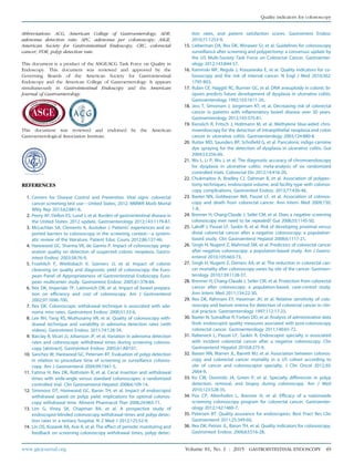 Abbreviations: ACG, American College of Gastroenterology; ADR,
adenoma detection rate; APC, adenoma per colonoscopy; ASGE,
American Society for Gastrointestinal Endoscopy; CRC, colorectal
cancer; PDR, polyp detection rate.
This document is a product of the ASGE/ACG Task Force on Quality in
Endoscopy. This document was reviewed and approved by the
Governing Boards of the American Society for Gastrointestinal
Endoscopy and the American College of Gastroenterology. It appears
simultaneously in Gastrointestinal Endoscopy and the American
Journal of Gastroenterology.
This document was reviewed and endorsed by the American
Gastroenterological Association Institute.
REFERENCES
1. Centers for Disease Control and Prevention. Vital signs: colorectal
cancer screening test usedUnited States, 2012. MMWR Morb Mortal
Wkly Rep 2013;62:881-8.
2. Peery AF, Dellon ES, Lund J, et al. Burden of gastrointestinal disease in
the United States: 2012 update. Gastroenterology 2012;143:1179-87.
3. McLachlan SA, Clements A, Austoker J. Patients’ experiences and re-
ported barriers to colonoscopy in the screening contextda system-
atic review of the literature. Patient Educ Couns 2012;86:137-46.
4. Harewood GC, Sharma VK, de Garmo P. Impact of colonoscopy prep-
aration quality on detection of suspected colonic neoplasia. Gastro-
intest Endosc 2003;58:76-9.
5. Froehlich F, Wietlisbach V, Gonvers JJ, et al. Impact of colonic
cleansing on quality and diagnostic yield of colonoscopy: the Euro-
pean Panel of Appropriateness of Gastrointestinal Endoscopy Euro-
pean multicenter study. Gastrointest Endosc 2005;61:378-84.
6. Rex DK, Imperiale TF, Latinovich DR, et al. Impact of bowel prepara-
tion on efficiency and cost of colonoscopy. Am J Gastroenterol
2002;97:1696-700.
7. Rex DK. Colonoscopic withdrawal technique is associated with ade-
noma miss rates. Gastrointest Endosc 2000;51:33-6.
8. Lee RH, Tang RS, Muthusamy VR, et al. Quality of colonoscopy with-
drawal technique and variability in adenoma detection rates (with
videos). Gastrointest Endosc 2011;74:128-34.
9. Barclay R, Vicari JJ, Johanson JF, et al. Variation in adenoma detection
rates and colonoscopic withdrawal times during screening colonos-
copy [abstract]. Gastrointest Endosc 2005;61:AB107.
10. Sanchez W, Harewood GC, Petersen BT. Evaluation of polyp detection
in relation to procedure time of screening or surveillance colonos-
copy. Am J Gastroenterol 2004;99:1941-5.
11. Fatima H, Rex DK, Rothstein R, et al. Cecal insertion and withdrawal
times with wide-angle versus standard colonoscopes: a randomized
controlled trial. Clin Gastroenterol Hepatol 2008;6:109-14.
12. Simmons DT, Harewood GC, Baron TH, et al. Impact of endoscopist
withdrawal speed on polyp yield: implications for optimal colonos-
copy withdrawal time. Aliment Pharmacol Ther 2006;24:965-71.
13. Lim G, Viney SK, Chapman BA, et al. A prospective study of
endoscopist-blinded colonoscopy withdrawal times and polyp detec-
tion rates in a tertiary hospital. N Z Med J 2012;125:52-9.
14. Lin OS, Kozarek RA, Arai A, et al. The effect of periodic monitoring and
feedback on screening colonoscopy withdrawal times, polyp detec-
tion rates, and patient satisfaction scores. Gastrointest Endosc
2010;71:1253-9.
15. Lieberman DA, Rex DK, Winawer SJ, et al. Guidelines for colonoscopy
surveillance after screening and polypectomy: a consensus update by
the US Multi-Society Task Force on Colorectal Cancer. Gastroenter-
ology 2012;143:844-57.
16. Kaminski MF, Regula J, Kraszewska E, et al. Quality indicators for co-
lonoscopy and the risk of interval cancer. N Engl J Med 2010;362:
1795-803.
17. Rubin CE, Haggitt RC, Burmer GC, et al. DNA aneuploidy in colonic bi-
opsies predicts future development of dysplasia in ulcerative colitis.
Gastroenterology 1992;103:1611-20.
18. Jess T, Simonsen J, Jorgensen KT, et al. Decreasing risk of colorectal
cancer in patients with inflammatory bowel disease over 30 years.
Gastroenterology 2012;143:375-81.
19. Kiesslich R, Fritsch J, Holtmann M, et al. Methylene blue-aided chro-
moendoscopy for the detection of intraepithelial neoplasia and colon
cancer in ulcerative colitis. Gastroenterology 2003;124:880-8.
20. Rutter MD, Saunders BP, Schofield G, et al. Pancolonic indigo carmine
dye spraying for the detection of dysplasia in ulcerative colitis. Gut
2004;53:256-60.
21. Wu L, Li P, Wu J, et al. The diagnostic accuracy of chromoendoscopy
for dysplasia in ulcerative colitis: meta-analysis of six randomized
controlled trials. Colorectal Dis 2012;14:416-20.
22. Chukmaitov A, Bradley CJ, Dahman B, et al. Association of polypec-
tomy techniques, endoscopist volume, and facility type with colonos-
copy complications. Gastrointest Endosc 2013;77:436-46.
23. Baxter NN, Goldwasser MA, Paszat LF, et al. Association of colonos-
copy and death from colorectal cancer. Ann Intern Med 2009;150:
1-8.
24. Brenner H, Chang-Claude J, Seiler CM, et al. Does a negative screening
colonoscopy ever need to be repeated? Gut 2006;55:1145-50.
25. Lakoff J, Paszat LF, Saskin R, et al. Risk of developing proximal versus
distal colorectal cancer after a negative colonoscopy: a population-
based study. Clin Gastroenterol Hepatol 2008;6:1117-21.
26. Singh H, Nugent Z, Mahmud SM, et al. Predictors of colorectal cancer
after negative colonoscopy: a population-based study. Am J Gastro-
enterol 2010;105:663-73.
27. Singh H, Nugent Z, Demers AA, et al. The reduction in colorectal can-
cer mortality after colonoscopy varies by site of the cancer. Gastroen-
terology 2010;139:1128-37.
28. Brenner H, Chang-Claude J, Seiler CM, et al. Protection from colorectal
cancer after colonoscopy: a population-based, case-control study.
Ann Intern Med 2011;154:22-30.
29. Rex DK, Rahmani EY, Haseman JH, et al. Relative sensitivity of colo-
noscopy and barium enema for detection of colorectal cancer in clin-
ical practice. Gastroenterology 1997;112:17-23.
30. Baxter N, Sutradhar R, Forbes DD, et al. Analysis of administrative data
finds endoscopist quality measures asociated with post-colonoscopy
colorectal cancer. Gastroenterology 2011;140:65-72.
31. Rabeneck L, Paszat LF, Saskin R. Endoscopist specialty is associated
with incident colorectal cancer after a negative colonoscopy. Clin
Gastroenterol Hepatol 2010;8:275-9.
32. Baxter NN, Warren JL, Barrett MJ, et al. Association between colonos-
copy and colorectal cancer mortality in a US cohort according to
site of cancer and colonoscopist specialty. J Clin Oncol 2012;30:
2664-9.
33. Ko CW, Dominitz JA, Green P, et al. Specialty differences in polyp
detection, removal, and biopsy during colonoscopy. Am J Med
2010;123:528-35.
34. Pox CP, Altenhofen L, Brenner H, et al. Efficacy of a nationwide
screening colonoscopy program for colorectal cancer. Gastroenter-
ology 2012;142:1460-7.
35. Petersen BT. Quality assurance for endoscopists. Best Pract Res Clin
Gastroenterol 2011;25:349-60.
36. Rex DK, Petrini JL, Baron TH, et al. Quality indicators for colonoscopy.
Gastrointest Endosc 2006;63:S16-28.
www.giejournal.org Volume 81, No. 1 : 2015 GASTROINTESTINAL ENDOSCOPY 49
Quality indicators for colonoscopy
 