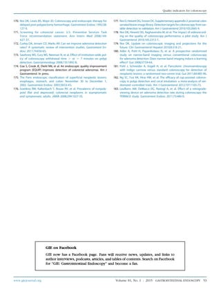 170. Rex DK, Lewis BS, Waye JD. Colonoscopy and endoscopic therapy for
delayed post-polypectomy hemorrhage. Gastrointest Endosc 1992;38:
127-9.
171. Screening for colorectal cancer: U.S. Preventive Services Task
Force recommendation statement. Ann Intern Med 2008;149:
627-37.
172. Corley DA, Jensen CD, Marks AR. Can we improve adenoma detection
rates? A systematic review of intervention studies. Gastrointest En-
dosc 2011;74:656-65.
173. Sawhney MS, Cury MS, Neeman N, et al. Effect of institution-wide pol-
icy of colonoscopy withdrawal time O or Z 7 minutes on polyp
detection. Gastroenterology 2008;135:1892-8.
174. Coe S, Crook JE, Diehl NN, et al. An endoscopic quality improvement
program (EQUIP) improves detection of colorectal adenomas. Am J
Gastroenterol. In press.
175. The Paris endoscopic classification of superficial neoplastic lesions:
esophagus, stomach, and colon: November 30 to December 1,
2002. Gastrointest Endosc 2003;58:S3-43.
176. Soetikno RM, Kaltenbach T, Rouse RV, et al. Prevalence of nonpoly-
poid (flat and depressed) colorectal neoplasms in asymptomatic
and symptomatic adults. JAMA 2008;299:1027-35.
177. RexD,HewettDG,SnoverDC.Supplementaryappendix2:proximalcolon
serratedlesionimagelibrary.Detectiontargetsforcolonoscopy:fromvar-
iable detection to validation. Am J Gastroenterol 2010;105:2665-9.
178. Rex DK, Hewett DG, Raghavendra M, et al. The impact of videorecord-
ing on the quality of colonoscopy performance: a pilot study. Am J
Gastroenterol 2010;105:2312-7.
179. Rex DK. Update on colonoscopic imaging and projections for the
future. Clin Gastroenterol Hepatol 2010;8:318-21.
180. Adler A, Pohl H, Papanikolaou IS, et al. A prospective randomised
study on narrow-band imaging versus conventional colonoscopy
for adenoma detection: Does narrow-band imaging induce a learning
effect? Gut 2008;57:59-64.
181. Pohl J, Schneider A, Vogell H, et al. Pancolonic chromoendoscopy
with indigo carmine versus standard colonoscopy for detection of
neoplastic lesions: a randomised two-centre trial. Gut 2011;60:485-90.
182. Ng SC, Tsoi KK, Hirai HW, et al. The efficacy of cap-assisted colonos-
copy in polyp detection and cecal intubation: a meta-analysis of ran-
domized controlled trials. Am J Gastroenterol 2012;107:1165-73.
183. Leufkens AM, DeMarco DC, Rastogi A, et al. Effect of a retrograde-
viewing device on adenoma detection rate during colonoscopy: the
TERRACE study. Gastrointest Endosc 2011;73:480-9.
www.giejournal.org Volume 81, No. 1 : 2015 GASTROINTESTINAL ENDOSCOPY 53
Quality indicators for colonoscopy
 