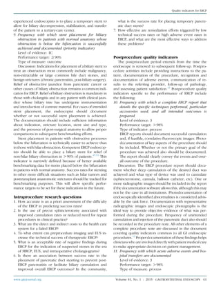 experienced endoscopists is to place a temporary stent to
allow for biliary decompression, stabilization, and transfer
of the patient to a tertiary-care center.
9. Frequency with which stent placement for biliary
obstruction in patients with normal anatomy whose
obstruction is below the bifurcation is successfully
achieved and documented (priority indicator)
Level of evidence: 1C
Performance target: R90%
Type of measure: outcome
Discussion: Indications for placement of a biliary stent to
treat an obstruction most commonly include malignancy,
non-extractable or large common bile duct stones, and
benign strictures (chronic pancreatitis, post-biliary surgery).
Relief of obstructive jaundice from pancreatic cancer or
other causes of biliary obstruction remains a common indi-
cation for ERCP. Relief of biliary obstruction is mandatory in
those with cholangitis and in any patient with clinical jaun-
dice whose biliary tree has undergone instrumentation
and introduction of contrast material. For cases of intended
stent placement, the endoscopist should document
whether or not successful stent placement is achieved.
The documentation should include sufﬁcient information
about indication, stricture location, stent size and type,
and the presence of post-surgical anatomy to allow proper
comparisons in subsequent benchmarking efforts.
Stent placement in patients with obstructive processes
below the bifurcation is technically easier to achieve than
in those with hilar obstruction. Competent ERCP endoscop-
ists should be able to place a biliary stent for relief of
non-hilar biliary obstruction in O90% of patients.45,51
This
indicator is narrowly deﬁned because of better available
benchmarking data for stents placed below the bifurcation
in patients with normal anatomy. Success rates for stenting
in other more difﬁcult situations such as hilar tumors and
posttransplant anastomotic strictures should be tracked for
benchmarking purposes. This will allow speciﬁc perfor-
mance targets to be set for these indications in the future.
Intraprocedure research questions
1. How accurate is an a priori assessment of the difﬁculty
of the ERCP in predicting success rates?
2. Is the use of precut sphincterotomy associated with
improved cannulation rates or reduced need for repeat
procedures in clinical practice?
3. What are the direct and indirect costs to the health care
system for a failed ERCP?
4. To what extent can preprocedure imaging and EUS in-
crease the technical success of therapeutic ERCP?
5. What is an acceptable rate of negative ﬁndings during
ERCP for the indication of suspected stones in the era
of MRCP, EUS, and intraoperative cholangiograms?
6. Is there an association between success rate in the
placement of pancreatic duct stenting to prevent post-
ERCP pancreatitis or facilitate biliary cannulation and
improved overall ERCP outcomes? In the community,
what is the success rate for placing temporary pancre-
atic duct stents?
7. How effective are remediation efforts triggered by low
technical success rates or high adverse event rates in
ERCP, and what are the most effective ways to address
these problems?
Postprocedure quality indicators
The postprocedure period extends from the time the
endoscope is removed to subsequent follow-up. Postpro-
cedure activities include providing instructions to the pa-
tient, documentation of the procedure, recognition and
documentation of adverse events, communication of re-
sults to the referring provider, follow-up of pathology,
and assessing patient satisfaction.12
Postprocedure quality
indicators speciﬁc to the performance of ERCP include
the following:
10. Frequency with which a complete ERCP report that
details the speciﬁc techniques performed, particular
accessories used, and all intended outcomes is
prepared
Level of evidence: 3
Performance target: O98%
Type of indicator: process
ERCP reports should document successful cannulation
and, if feasible, correlative ﬂuoroscopic images. Photo-
documentation of key aspects of the procedure should
be included. Whether or not the primary goal of the
procedure was achieved also should be documented.
The report should clearly convey the events and over-
all outcome of the procedure.
Discussion: The ERCP procedure report should docu-
ment whether deep cannulation of the desired duct was
achieved and what type of device was used to cannulate
(sphincterotome, cannula, balloon catheter, etc). One or
more radiographic images should be included in the report
if the documentation software allows this, although this may
not be the case in all institutions. Photodocumentation of
endoscopically identiﬁed abnormalities is considered advis-
able by the task force. Documentation with representative
radiographic images and endoscopic photographs is the
ideal way to provide objective evidence of what was per-
formed during the procedure. Frequency of unintended
cannulation and injection of the pancreatic duct also should
be recorded in the procedure note. All other elements of a
complete procedure note are discussed in the document
covering quality indicators common to all GI endoscopic
procedures.12
Proper documentation of these ﬁndings helps
clinicians who are involved directly with patient medical care
to make appropriate decisions on patient management.
11. Frequency with which acute adverse events and hos-
pital transfers are documented
Level of evidence: 3
Performance target: O98%
Type of measure: process
www.giejournal.org Volume 81, No. 1 : 2015 GASTROINTESTINAL ENDOSCOPY 61
Quality indicators for ERCP
 