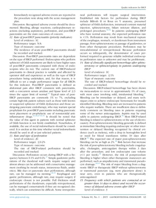 Immediately recognized adverse events are reported in
the procedure note along with the acute management
plan.
Discussion: Recognized adverse events should be docu-
mented. Bleeding, allergic reactions, cardiopulmonary re-
actions (including aspiration), perforation, and post-ERCP
pancreatitis are the main outcomes of concern.
12. Rate of post-ERCP pancreatitis (priority indicator)
Level of evidence: 1C
Performance target: N/A
Type of measure: outcome
The incidence of acute post-ERCP pancreatitis should
be recorded and tracked.
Discussion: Post-ERCP pancreatitis rates are dependent
on the type of ERCP performed. Endoscopists who perform
sphincter of Oddi manometry are likely to have higher rates
of post-ERCP pancreatitis compared with those of endo-
scopists who do not. The current rate of ERCP-induced
pancreatitis in clinical practice is variable and affected by
operator skill and experience as well as the type of ERCP
procedures being undertaken, and, for that reason, it is
difﬁcult to set a single performance target for all ERCPs
for this indicator. Post-ERCP pancreatitis is deﬁned as
abdominal pain after ERCP consistent with pancreatitis,
with a concurrent serum amylase and lipase level of R3
times the upper limit of normal.52
Typical rates of post-
ERCP pancreatitis are commonly 1% to 7%, excluding
certain high-risk patient subsets such as those with known
or suspected sphincter of Oddi dysfunction and those un-
dergoing pancreatic endotherapy, who may warrant special
prophylaxis for post-ERCP pancreatitis including pancreatic
stent placement or prophylactic use of nonsteroidal anti-
inﬂammatory drugs.16,18,27,53,54
It should be noted that
the value of this agent in patients with normal sphincter
of Oddi function is not ﬁrmly established. Nonetheless, if
available, the use of rectal indomethacin should be consid-
ered. It is unclear at this time whether rectal indomethacin
should be used in all or just selected patients.
13. Rate and type of perforation
Level of evidence: 2C
Performance target: %0.2%
Type of measure: outcome
The rate of ERCP-related perforation should be
recorded and tracked.
Discussion: Perforation occurs during ERCP with a fre-
quency between 0.1% and 0.6%.27
Simple guidewire perfo-
rations of the duodenal wall rarely require surgery and
almost always can be addressed with conservative manage-
ment (nothing by mouth status, intravenous ﬂuids, antibi-
otics). Bile duct or pancreatic duct perforations, although
rare, can be managed via stenting.38,55
Esophageal and
gastric perforations, although rare, may require surgery if
endoscopic closure is not possible. Full thickness small
perforations of the duodenum, especially retroperitoneal,
can be managed conservatively if they are recognized clin-
ically, which can sometimes be difﬁcult. Some retroperito-
neal perforations will require surgical intervention.
Established risk factors for perforation during ERCP
include Billroth II or Roux en Y anatomy, presumed
sphincter of Oddi dysfunction, intramural contrast material
injection, sphincterotomy, biliary stricture dilation, and
prolonged procedures.30,56
In patients undergoing ERCP
who have normal anatomy, the expected perforation rate
is !1%. Perforation may result from mechanical rupture
of the esophagus, stomach, or duodenum from instrument
passage; from sphincterotomy or passage of guidewires; or
from other therapeutic procedures. Perforation may be
intra-abdominal or retroperitoneal. Because perforation
occurs so infrequently, the denominator of cases per-
formed required to generate reliable individual endoscop-
ist perforation rates is unknown and may be problematic.
14. Rate of clinically signiﬁcant hemorrhage after sphinc-
terotomy or sphincteroplasty in patients undergoing
ERCP
Level of evidence: 1C
Performance target: %1%
Type of measure: outcome
The rate of ERCP-related hemorrhage should be re-
corded and tracked.
Discussion: ERCP-related hemorrhage has been shown
via meta-analysis to occur in approximately 1% of cases,
with most cases involving mild, intraluminal bleeding.57
Bleeding can be immediate or delayed, and many tech-
niques exist to achieve endoscopic hemostasis for visually
identiﬁed bleeding. Bleeding rates are increased in patients
who require warfarin. There are insufﬁcient data to deﬁni-
tively comment on bleeding rates in patients requiring
some of the newer anticoagulants. Aspirin may be used
safely in patients undergoing ERCP.58
Most ERCP-related
bleeding is related to sphincterotomy or the use of electro-
cautery. Post-sphincterotomy bleeding generally is deﬁned
as immediate bleeding requiring endoscopic or other inter-
vention or delayed bleeding recognized by clinical evi-
dence (such as melena), with a drop in hemoglobin level
or need for blood transfusion within 10 days after
ERCP.59
The expected rate of major post-sphincterotomy
bleeding can be as high as 2%.38
Risk factors that increase
the risk of post-sphincterotomy bleeding include coagulop-
athy, cholangitis, anticoagulant therapy within 3 days
after the procedure, and low endoscopist case volume
(!1 per week).38
However, the risk of postprocedure
bleeding is higher when other therapeutic maneuvers are
performed, such as ampullectomy and transmural pseudo-
cyst drainage.60,61
The risk of major bleeding from a diag-
nostic ERCP or therapeutic ERCP without sphincterotomy
or transmural puncture (eg, stent placement alone) is
near zero, even in patients who are therapeutically
anticoagulated.
15. Frequency with which patients are contacted at or
greater than 14 days to detect and record the occur-
rence of delayed adverse events after ERCP
Level of evidence: 3
www.giejournal.org Volume 81, No. 1 : 2015 GASTROINTESTINAL ENDOSCOPY 63
Quality indicators for ERCP
 