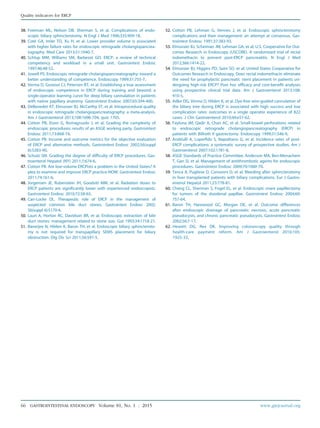 38. Freeman ML, Nelson DB, Sherman S, et al. Complications of endo-
scopic biliary sphincterotomy. N Engl J Med 1996;335:909-18.
39. Coté GA, Imler TD, Xu H, et al. Lower provider volume is associated
with higher failure rates for endoscopic retrograde cholangiopancrea-
tography. Med Care 2013;51:1040-7.
40. Schlup MM, Williams SM, Barbezat GO. ERCP: a review of technical
competency and workload in a small unit. Gastrointest Endosc
1997;46:48-52.
41. Jowell PS. Endoscopic retrograde cholangiopancreatography: toward a
better understanding of competence. Endoscopy 1999;31:755-7.
42. Verma D, Gostout CJ, Petersen BT, et al. Establishing a true assessment
of endoscopic competence in ERCP during training and beyond: a
single-operator learning curve for deep biliary cannulation in patients
with native papillary anatomy. Gastrointest Endosc 2007;65:394-400.
43. DeBenedet AT, Elmunzer BJ, McCarthy ST, et al. Intraprocedural quality
in endoscopic retrograde cholangiopancreatography: a meta-analysis.
Am J Gastroenterol 2013;108:1696-704, quiz 1705.
44. Cotton PB, Eisen G, Romagnuolo J, et al. Grading the complexity of
endoscopic procedures: results of an ASGE working party. Gastrointest
Endosc 2011;73:868-74.
45. Cotton PB. Income and outcome metrics for the objective evaluation
of ERCP and alternative methods. Gastrointest Endosc 2002;56(suppl
6):S283-90.
46. Schutz SM. Grading the degree of difficulty of ERCP procedures. Gas-
troenterol Hepatol (NY) 2011;7:674-6.
47. Cotton PB. Are low-volume ERCPists a problem in the United States? A
plea to examine and improve ERCP practice-NOW. Gastrointest Endosc
2011;74:161-6.
48. Jorgensen JE, Rubenstein JH, Goodsitt MM, et al. Radiation doses to
ERCP patients are significantly lower with experienced endoscopists.
Gastrointest Endosc 2010;72:58-65.
49. Carr-Locke DL. Therapeutic role of ERCP in the management of
suspected common bile duct stones. Gastrointest Endosc 2002;
56(suppl 6):S170-4.
50. Lauri A, Horton RC, Davidson BR, et al. Endoscopic extraction of bile
duct stones: management related to stone size. Gut 1993;34:1718-21.
51. Banerjee N, Hilden K, Baron TH, et al. Endoscopic biliary sphincteroto-
my is not required for transpapillary SEMS placement for biliary
obstruction. Dig Dis Sci 2011;56:591-5.
52. Cotton PB, Lehman G, Vennes J, et al. Endoscopic sphincterotomy
complications and their management: an attempt at consensus. Gas-
trointest Endosc 1991;37:383-93.
53. Elmunzer BJ, Scheiman JM, Lehman GA, et al; U.S. Cooperative for Out-
comes Research in Endoscopy (USCORE). A randomized trial of rectal
indomethacin to prevent post-ERCP pancreatitis. N Engl J Med
2012;366:1414-22.
54. Elmunzer BJ, Higgins PD, Saini SD, et al; United States Cooperative for
Outcomes Research in Endoscopy. Does rectal indomethacin eliminate
the need for prophylactic pancreatic stent placement in patients un-
dergoing high-risk ERCP? Post hoc efficacy and cost-benefit analyses
using prospective clinical trial data. Am J Gastroenterol 2013;108:
410-5.
55. Adler DG, Verma D, Hilden K, et al. Dye-free wire-guided cannulation of
the biliary tree during ERCP is associated with high success and low
complication rates: outcomes in a single operator experience of 822
cases. J Clin Gastroenterol 2010;44:e57-62.
56. Faylona JM, Qadir A, Chan AC, et al. Small-bowel perforations related
to endoscopic retrograde cholangiopancreatography (ERCP) in
patients with Billroth II gastrectomy. Endoscopy 1999;31:546-9.
57. Andriulli A, Loperfido S, Napolitano G, et al. Incidence rates of post-
ERCP complications: a systematic survey of prospective studies. Am J
Gastroenterol 2007;102:1781-8.
58. ASGE Standards of Practice Committee, Anderson MA, Ben-Menachem
T, Gan SI, et al. Management of antithrombotic agents for endoscopic
procedures. Gastrointest Endosc 2009;70:1060-70.
59. Tenca A, Pugliese D, Consonni D, et al. Bleeding after sphincterotomy
in liver transplanted patients with biliary complications. Eur J Gastro-
enterol Hepatol 2011;23:778-81.
60. Cheng CL, Sherman S, Fogel EL, et al. Endoscopic snare papillectomy
for tumors of the duodenal papillae. Gastrointest Endosc 2004;60:
757-64.
61. Baron TH, Harewood GC, Morgan DE, et al. Outcome differences
after endoscopic drainage of pancreatic necrosis, acute pancreatic
pseudocysts, and chronic pancreatic pseudocysts. Gastrointest Endosc
2002;56:7-17.
62. Hewett DG, Rex DK. Improving colonoscopy quality through
health-care payment reform. Am J Gastroenterol 2010;105:
1925-33.
66 GASTROINTESTINAL ENDOSCOPY Volume 81, No. 1 : 2015 www.giejournal.org
Quality indicators for ERCP
 