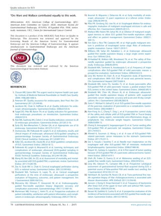 *Drs Wani and Wallace contributed equally to this work.
Abbreviations: ACG, American College of Gastroenterology; AJCC,
American Joint Committee on Cancer; ASGE, American Society for
Gastrointestinal Endoscopy; EUS-FNA, EUS-guided FNA; TNM, tumor,
node, metastasis; UICC, Union for International Cancer Control.
This document is a product of the ASGE/ACG Task Force on Quality in
Endoscopy. This document was reviewed and approved by the
Governing Boards of the American Society for Gastrointestinal
Endoscopy and the American College of Gastroenterology. It appears
simultaneously in Gastrointestinal Endoscopy and the American
Journal of Gastroenterology.
This document was reviewed and endorsed by the American
Gastroenterological Association Institute.
REFERENCES
1. Chassin MR, Galvin RW. The urgent need to improve health care qual-
ity. Institute of Medicine National Roundtable on Health Care Quality.
JAMA 1998;280:1000-5.
2. Petersen BT. Quality assurance for endoscopists. Best Pract Res Clin
Gastroenterol 2011;25:349-60.
3. Jacobson BC, Chak A, Hoffman B, et al. Quality indicators for endo-
scopic ultrasonography. Gastrointest Endosc 2006;63:S35-8.
4. Faigel DO, Pike IM, Baron TH, et al. Quality indicators for gastrointes-
tinal endoscopic procedures: an introduction. Gastrointest Endosc
2006;63:S3-9.
5. Rizk MK, Sawhney MS, Cohen J, et al. Quality indicators common to all
GI endoscopic procedures. Gastrointest Endosc 2015;81:3-16.
6. Early DS, Ben-Menachem T, Decker GA, et al. Appropriate use of GI
endoscopy. Gastrointest Endosc 2012;75:1127-31.
7. Dumonceau JM, Polkowski M, Larghi A, et al. Indications, results, and
clinical impact of endoscopic ultrasound (EUS)-guided sampling in
gastroenterology: European Society of Gastrointestinal Endoscopy
(ESGE) Clinical Guideline. Endoscopy 2011;43:897-912.
8. Adler DG, Jacobson BC, Davila RE, et al. ASGE guideline: complications
of EUS. Gastrointest Endosc 2005;61:8-12.
9. Polkowski M, Larghi A, Weynand B, et al. Learning, techniques, and
complications of endoscopic ultrasound (EUS)-guided sampling in
gastroenterology: European Society of Gastrointestinal Endoscopy
(ESGE) Technical Guideline. Endoscopy 2012;44:190-206.
10. Wang KX, Ben QW, Jin ZD, et al. Assessment of morbidity and mortal-
ity associated with EUS-guided FNA: a systematic review. Gastrointest
Endosc 2011;73:283-90.
11. Das A, Sivak MV Jr, Chak A. Cervical esophageal perforation during
EUS: a national survey. Gastrointest Endosc 2001;53:599-602.
12. Eloubeidi MA, Tamhane A, Lopes TL, et al. Cervical esophageal
perforations at the time of endoscopic ultrasound: a prospective
evaluation of frequency, outcomes, and patient management. Am
J Gastroenterol 2009;104:53-6.
13. Wiersema MJ, Vilmann P, Giovannini M, et al. Endosonography-
guided fine-needle aspiration biopsy: diagnostic accuracy and
complication assessment. Gastroenterology 1997;112:1087-95.
14. Mortensen MB, Fristrup C, Holm FS, et al. Prospective evaluation of
patient tolerability, satisfaction with patient information, and compli-
cations in endoscopic ultrasonography. Endoscopy 2005;37:146-53.
15. Bournet B, Migueres I, Delacroix M, et al. Early morbidity of endo-
scopic ultrasound: 13 years’ experience at a referral center. Endos-
copy 2006;38:349-54.
16. Pfau PR, Ginsberg GG, Lew RJ, et al. Esophageal dilation for endoso-
nographic evaluation of malignant esophageal strictures is safe and
effective. Am J Gastroenterol 2000;95:2813-5.
17. Wallace MB, Hawes RH, Sahai AV, et al. Dilation of malignant esoph-
ageal stenosis to allow EUS guided fine-needle aspiration: safety
and effect on patient management. Gastrointest Endosc 2000;51:
309-13.
18. Van Dam J, Rice TW, Catalano MF, et al. High-grade malignant stric-
ture is predictive of esophageal tumor stage. Risks of endosono-
graphic evaluation. Cancer 1993;71:2910-7.
19. Williams DB, Sahai AV, Aabakken L, et al. Endoscopic ultrasound
guided fine needle aspiration biopsy: a large single centre experi-
ence. Gut 1999;44:720-6.
20. Al-Haddad M, Wallace MB, Woodward TA, et al. The safety of fine-
needle aspiration guided by endoscopic ultrasound: a prospective
study. Endoscopy 2008;40:204-8.
21. Eloubeidi MA, Tamhane A, Varadarajulu S, et al. Frequency of major
complications after EUS-guided FNA of solid pancreatic masses: a
prospective evaluation. Gastrointest Endosc 2006;63:622-9.
22. Levy MJ, Norton ID, Clain JE, et al. Prospective study of bacteremia
and complications With EUS FNA of rectal and perirectal lesions.
Clin Gastroenterol Hepatol 2007;5:684-9.
23. Eloubeidi MA, Gress FG, Savides TJ, et al. Acute pancreatitis after
EUS-guided FNA of solid pancreatic masses: a pooled analysis from
EUS centers in the United States. Gastrointest Endosc 2004;60:385-9.
24. Eloubeidi MA, Chen VK, Eltoum IA, et al. Endoscopic ultrasound-
guided fine needle aspiration biopsy of patients with suspected
pancreatic cancer: diagnostic accuracy and acute and 30-day compli-
cations. Am J Gastroenterol 2003;98:2663-8.
25. Gress F, Michael H, Gelrud D, et al. EUS-guided fine-needle aspiration
of the pancreas: evaluation of pancreatitis as a complication. Gastro-
intest Endosc 2002;56:864-7.
26. Kien-Fong Vu C, Chang F, Doig L, et al. A prospective control study
of the safety and cellular yield of EUS-guided FNA or Trucut biopsy
in patients taking aspirin, nonsteroidal anti-inflammatory drugs, or
prophylactic low molecular weight heparin. Gastrointest Endosc
2006;63:808-13.
27. Chong A, Venugopal K, Segarajasingam D, et al. Tumor seeding after
EUS-guided FNA of pancreatic tail neoplasia. Gastrointest Endosc
2011;74:933-5.
28. Ahmed K, Sussman JJ, Wang J, et al. A case of EUS-guided FNA-
related pancreatic cancer metastasis to the stomach. Gastrointest
Endosc 2011;74:231-3.
29. Doi S, Yasuda I, Iwashita T, et al. Needle tract implantation on the
esophageal wall after EUS-guided FNA of metastatic mediastinal
lymphadenopathy. Gastrointest Endosc 2008;67:988-90.
30. Paquin SC, Gariepy G, Lepanto L, et al. A first report of tumor seeding
because of EUS-guided FNA of a pancreatic adenocarcinoma. Gastro-
intest Endosc 2005;61:610-1.
31. Shah JN, Fraker D, Guerry D, et al. Melanoma seeding of an EUS-
guided fine needle track. Gastrointest Endosc 2004;59:923-4.
32. Levy MJ, Gleeson FC, Campion MB, et al. Prospective cytological
assessment of gastrointestinal luminal fluid acquired during EUS: a
potential source of false-positive FNA and needle tract seeding. Am
J Gastroenterol 2010;105:1311-8.
33. Heimbach JK, Sanchez W, Rosen CB, et al. Trans-peritoneal fine nee-
dle aspiration biopsy of hilar cholangiocarcinoma is associated with
disease dissemination. HPB (Oxford) 2011;13:356-60.
34. Janssen J, Konig K, Knop-Hammad V, et al. Frequency of bacteremia
after linear EUS of the upper GI tract with and without FNA. Gastro-
intest Endosc 2004;59:339-44.
35. Barawi M, Gottlieb K, Cunha B, et al. A prospective evaluation of the
incidence of bacteremia associated with EUS-guided fine-needle aspi-
ration. Gastrointest Endosc 2001;53:189-92.
78 GASTROINTESTINAL ENDOSCOPY Volume 81, No. 1 : 2015 www.giejournal.org
Quality indicators for EUS
 