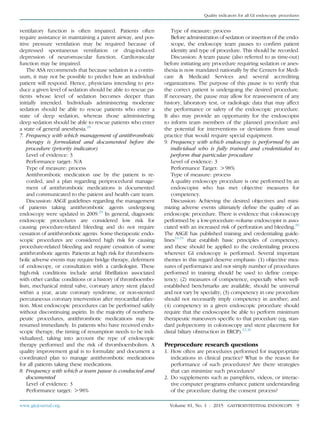 ventilatory function is often impaired. Patients often
require assistance in maintaining a patent airway, and pos-
itive pressure ventilation may be required because of
depressed spontaneous ventilation or drug-induced
depression of neuromuscular function. Cardiovascular
function may be impaired.
The ASA recommends that because sedation is a contin-
uum, it may not be possible to predict how an individual
patient will respond. Hence, physicians intending to pro-
duce a given level of sedation should be able to rescue pa-
tients whose level of sedation becomes deeper than
initially intended. Individuals administering moderate
sedation should be able to rescue patients who enter a
state of deep sedation, whereas those administering
deep sedation should be able to rescue patients who enter
a state of general anesthesia.28
7. Frequency with which management of antithrombotic
therapy is formulated and documented before the
procedure (priority indicator)
Level of evidence: 3
Performance target: N/A
Type of measure: process
Antithrombotic medication use by the patient is re-
corded, and a plan regarding periprocedural manage-
ment of antithrombotic medications is documented
and communicated to the patient and health care team.
Discussion: ASGE guidelines regarding the management
of patients taking antithrombotic agents undergoing
endoscopy were updated in 2009.29
In general, diagnostic
endoscopic procedures are considered low risk for
causing procedure-related bleeding and do not require
cessation of antithrombotic agents. Some therapeutic endo-
scopic procedures are considered high risk for causing
procedure-related bleeding and require cessation of some
antithrombotic agents. Patients at high risk for thromboem-
bolic adverse events may require bridge therapy, deferment
of endoscopy, or consultation with a cardiologist. These
high-risk conditions include atrial ﬁbrillation associated
with other cardiac conditions or a history of thromboembo-
lism, mechanical mitral valve, coronary artery stent placed
within a year, acute coronary syndrome, or non-stented
percutaneous coronary intervention after myocardial infarc-
tion. Most endoscopic procedures can be performed safely
without discontinuing aspirin. In the majority of nonthera-
peutic procedures, antithrombotic medications may be
resumed immediately. In patients who have received endo-
scopic therapy, the timing of resumption needs to be indi-
vidualized, taking into account the type of endoscopic
therapy performed and the risk of thromboembolism. A
quality improvement goal is to formulate and document a
coordinated plan to manage antithrombotic medications
for all patients taking these medications.
8. Frequency with which a team pause is conducted and
documented
Level of evidence: 3
Performance target: O98%
Type of measure: process
Before administration of sedation or insertion of the endo-
scope, the endoscopy team pauses to conﬁrm patient
identity and type of procedure. This should be recorded.
Discussion: A team pause (also referred to as time-out)
before initiating any procedure requiring sedation or anes-
thesia is now mandated nationally by the Centers for Medi-
care & Medicaid Services and several accrediting
organizations. The purpose of this pause is to verify that
the correct patient is undergoing the desired procedure.
If necessary, the pause may allow for reassessment of any
history, laboratory test, or radiologic data that may affect
the performance or safety of the endoscopic procedure.
It also may provide an opportunity for the endoscopist
to inform team members of the planned procedure and
the potential for interventions or deviations from usual
practice that would require special equipment.
9. Frequency with which endoscopy is performed by an
individual who is fully trained and credentialed to
perform that particular procedure
Level of evidence: 3
Performance Target: O98%
Type of measure: process
A quality endoscopy procedure is one performed by an
endoscopist who has met objective measures for
competency.
Discussion: Achieving the desired objectives and mini-
mizing adverse events ultimately deﬁne the quality of an
endoscopic procedure. There is evidence that colonoscopy
performed by a low-procedure–volume endoscopist is asso-
ciated with an increased risk of perforation and bleeding.30
The ASGE has published training and credentialing guide-
lines31-35
that establish basic principles of competency,
and these should be applied to the credentialing process
wherever GI endoscopy is performed. Several important
themes in this regard deserve emphasis: (1) objective mea-
sures of performance and not simply number of procedures
performed in training should be used to deﬁne compe-
tency; (2) measures of competence, especially when well-
established benchmarks are available, should be universal
and not vary by specialty; (3) competency in one procedure
should not necessarily imply competency in another; and
(4) competency in a given endoscopic procedure should
require that the endoscopist be able to perform minimum
therapeutic maneuvers speciﬁc to that procedure (eg, stan-
dard polypectomy in colonoscopy and stent placement for
distal biliary obstruction in ERCP).32,36
Preprocedure research questions
1. How often are procedures performed for inappropriate
indications in clinical practice? What is the reason for
performance of such procedures? Are there strategies
that can minimize such procedures?
2. Do supplements such as pamphlets, videos, or interac-
tive computer programs enhance patient understanding
of the procedure during the consent process?
www.giejournal.org Volume 81, No. 1 : 2015 GASTROINTESTINAL ENDOSCOPY 9
Quality indicators for all GI endoscopic procedures
 