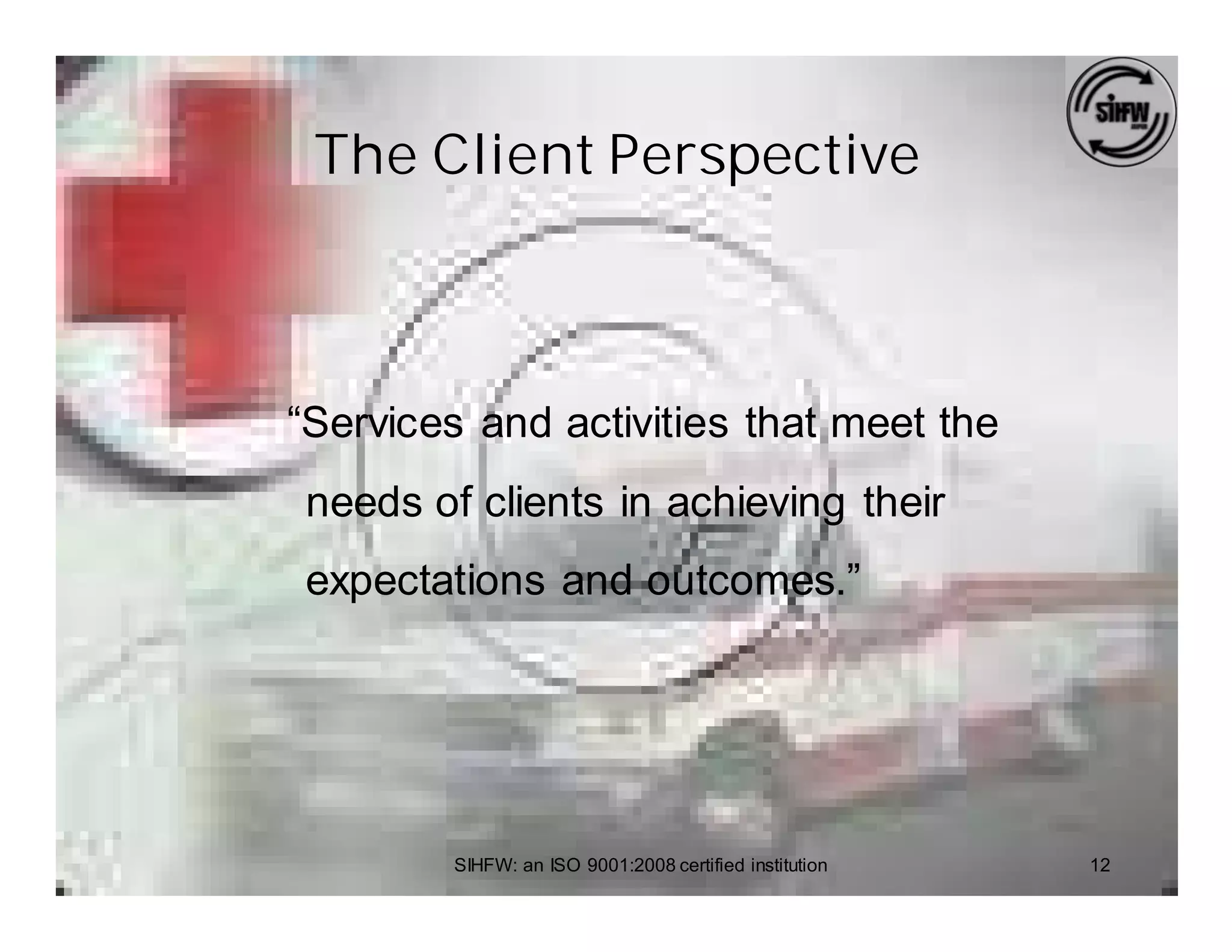 The Client Perspective



“Services and activities that meet the
needs of clients in achieving their
expectations and outcomes.”




        SIHFW: an ISO 9001:2008 certified institution   12
 
