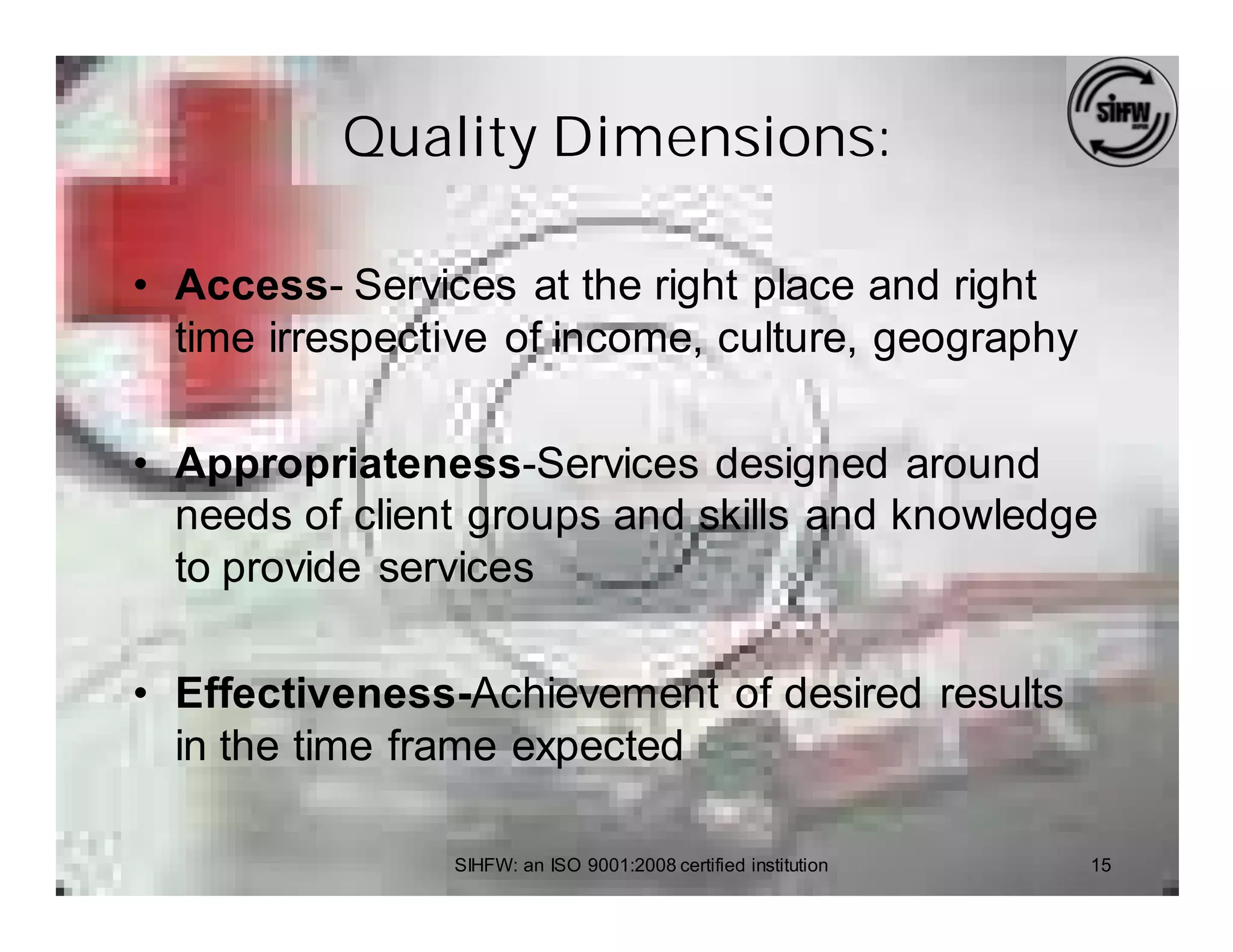 Quality Dimensions:

• Access- Services at the right place and right
  time irrespective of income, culture, geography

• Appropriateness-Services designed around
  needs of client groups and skills and knowledge
  to provide services

• Effectiveness-Achievement of desired results
  in the time frame expected

                SIHFW: an ISO 9001:2008 certified institution   15
 