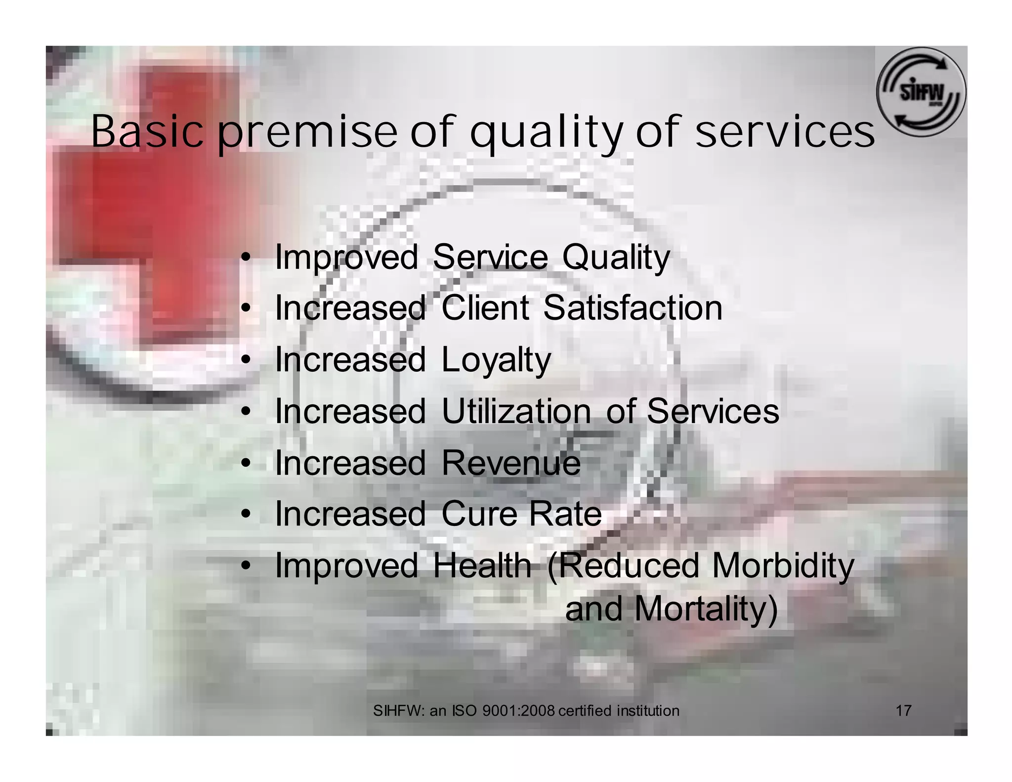 Basic premise of quality of services

      •   Improved Service Quality
      •   Increased Client Satisfaction
      •   Increased Loyalty
      •   Increased Utilization of Services
      •   Increased Revenue
      •   Increased Cure Rate
      •   Improved Health (Reduced Morbidity
                              and Mortality)

               SIHFW: an ISO 9001:2008 certified institution   17
 