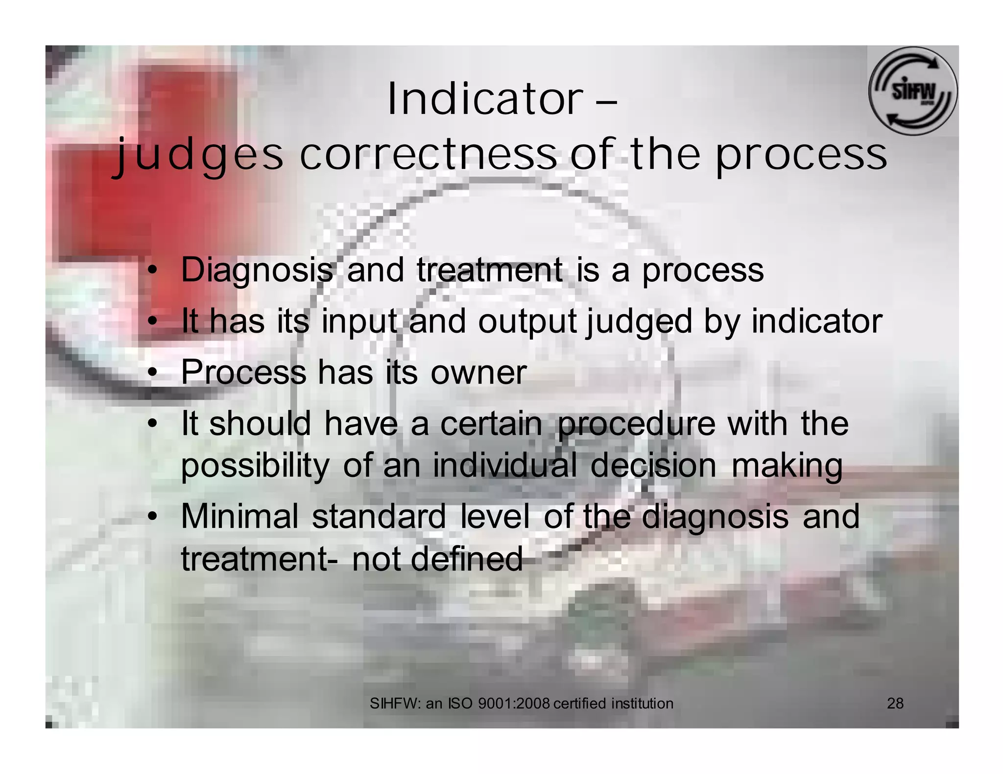 Indicator –
j u dges correctness of the process

 • Diagnosis and treatment is a process
 • It has its input and output judged by indicator
 • Process has its owner
 • It should have a certain procedure with the
   possibility of an individual decision making
 • Minimal standard level of the diagnosis and
   treatment- not defined


               SIHFW: an ISO 9001:2008 certified institution   28
 