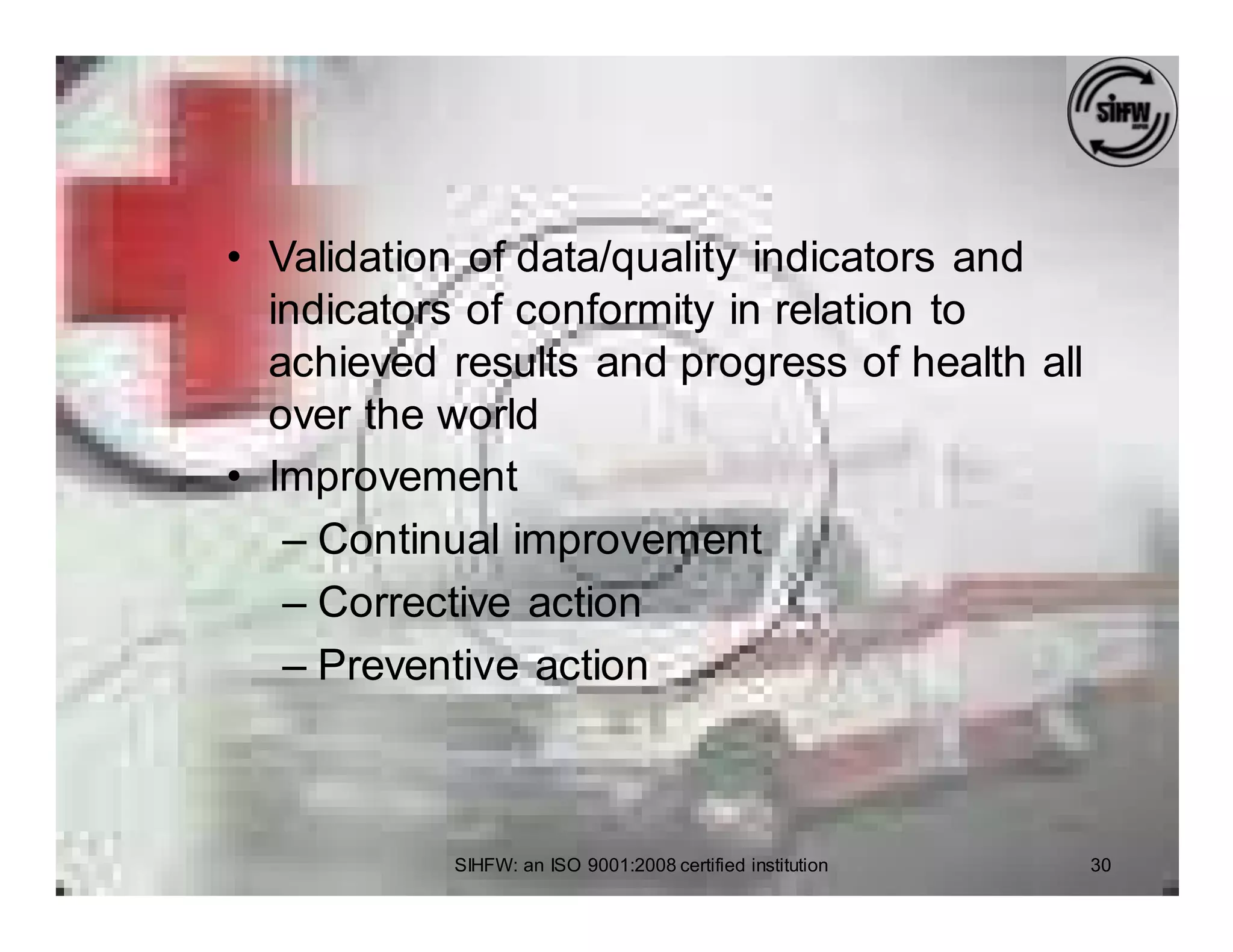 • Validation of data/quality indicators and
  indicators of conformity in relation to
  achieved results and progress of health all
  over the world
• Improvement
   – Continual improvement
   – Corrective action
   – Preventive action



           SIHFW: an ISO 9001:2008 certified institution   30
 