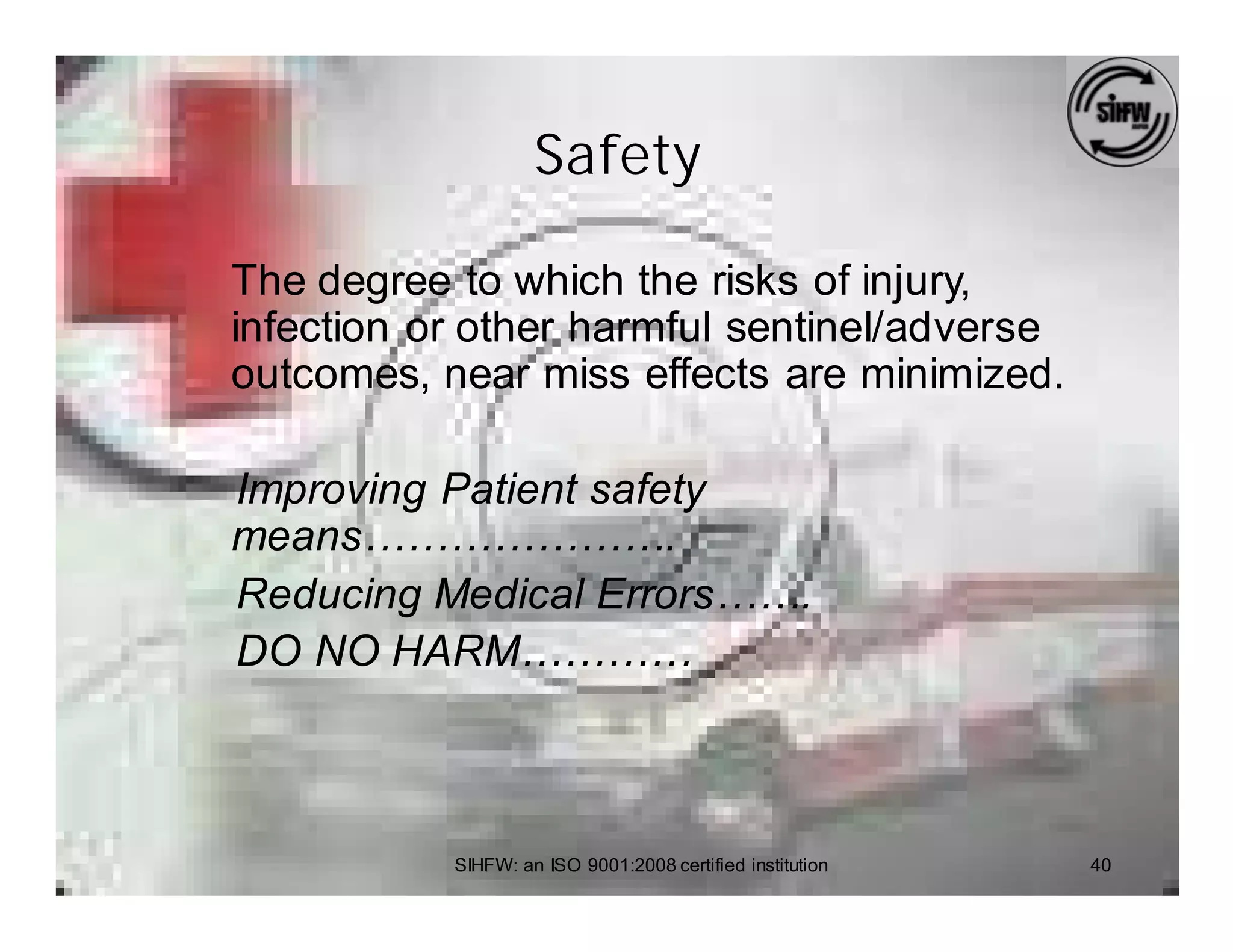 Safety

The degree to which the risks of injury,
infection or other harmful sentinel/adverse
outcomes, near miss effects are minimized.

Improving Patient safety
means………………….
Reducing Medical Errors…….
DO NO HARM…………



           SIHFW: an ISO 9001:2008 certified institution   40
 