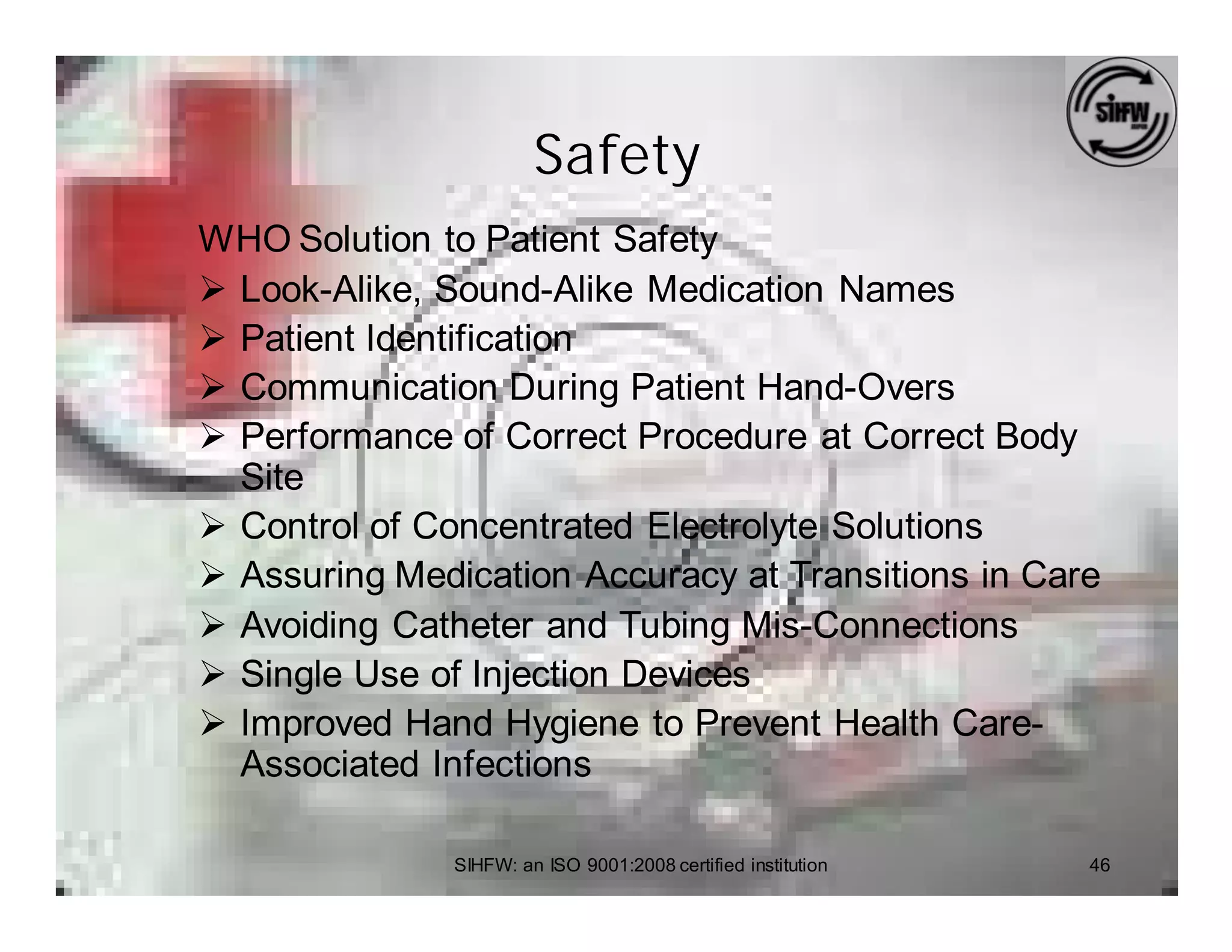 Safety
WHO Solution to Patient Safety
Ø Look-Alike, Sound-Alike Medication Names
Ø Patient Identification
Ø Communication During Patient Hand-Overs
Ø Performance of Correct Procedure at Correct Body
  Site
Ø Control of Concentrated Electrolyte Solutions
Ø Assuring Medication Accuracy at Transitions in Care
Ø Avoiding Catheter and Tubing Mis-Connections
Ø Single Use of Injection Devices
Ø Improved Hand Hygiene to Prevent Health Care-
  Associated Infections

               SIHFW: an ISO 9001:2008 certified institution   46
 