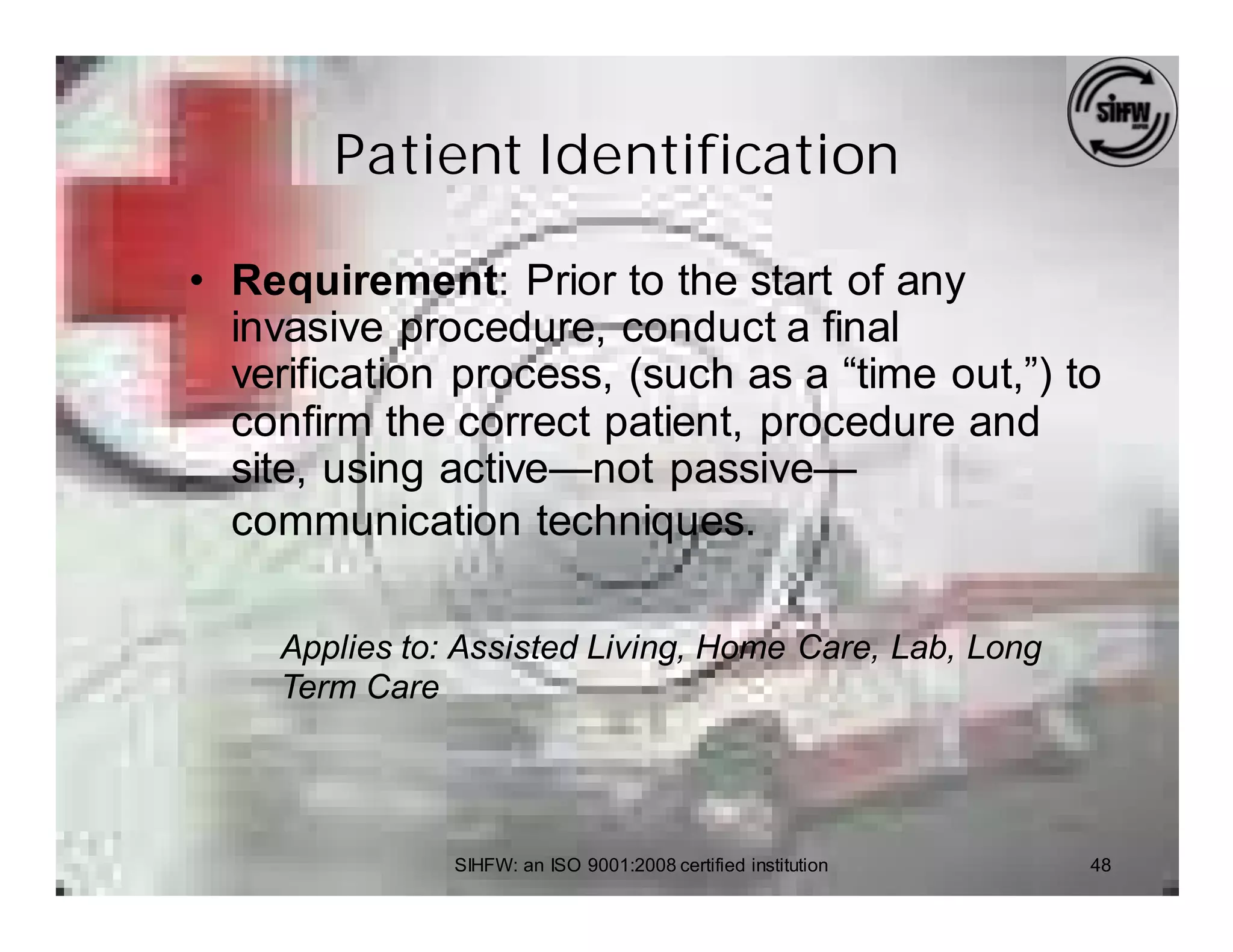 Patient Identification

• Requirement: Prior to the start of any
  invasive procedure, conduct a final
  verification process, (such as a “time out,”) to
  confirm the correct patient, procedure and
  site, using active—not passive—
  communication techniques.

    Applies to: Assisted Living, Home Care, Lab, Long
    Term Care




               SIHFW: an ISO 9001:2008 certified institution   48
 