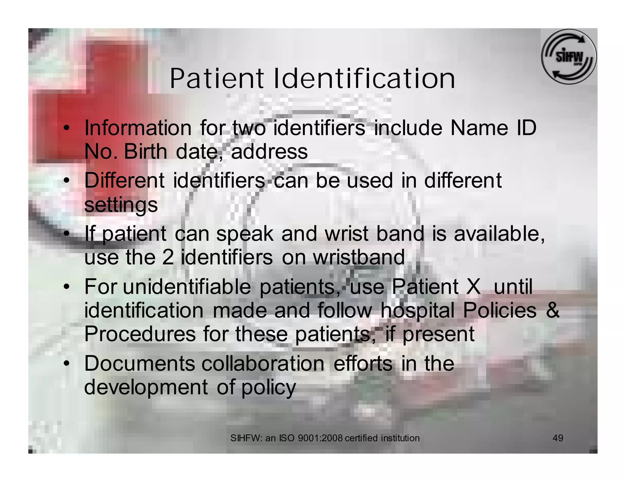 Patient Identification
• Information for two identifiers include Name ID
  No. Birth date, address
• Different identifiers can be used in different
  settings
• If patient can speak and wrist band is available,
  use the 2 identifiers on wristband
• For unidentifiable patients, use Patient X until
  identification made and follow hospital Policies &
  Procedures for these patients, if present
• Documents collaboration efforts in the
  development of policy

                 SIHFW: an ISO 9001:2008 certified institution   49
 