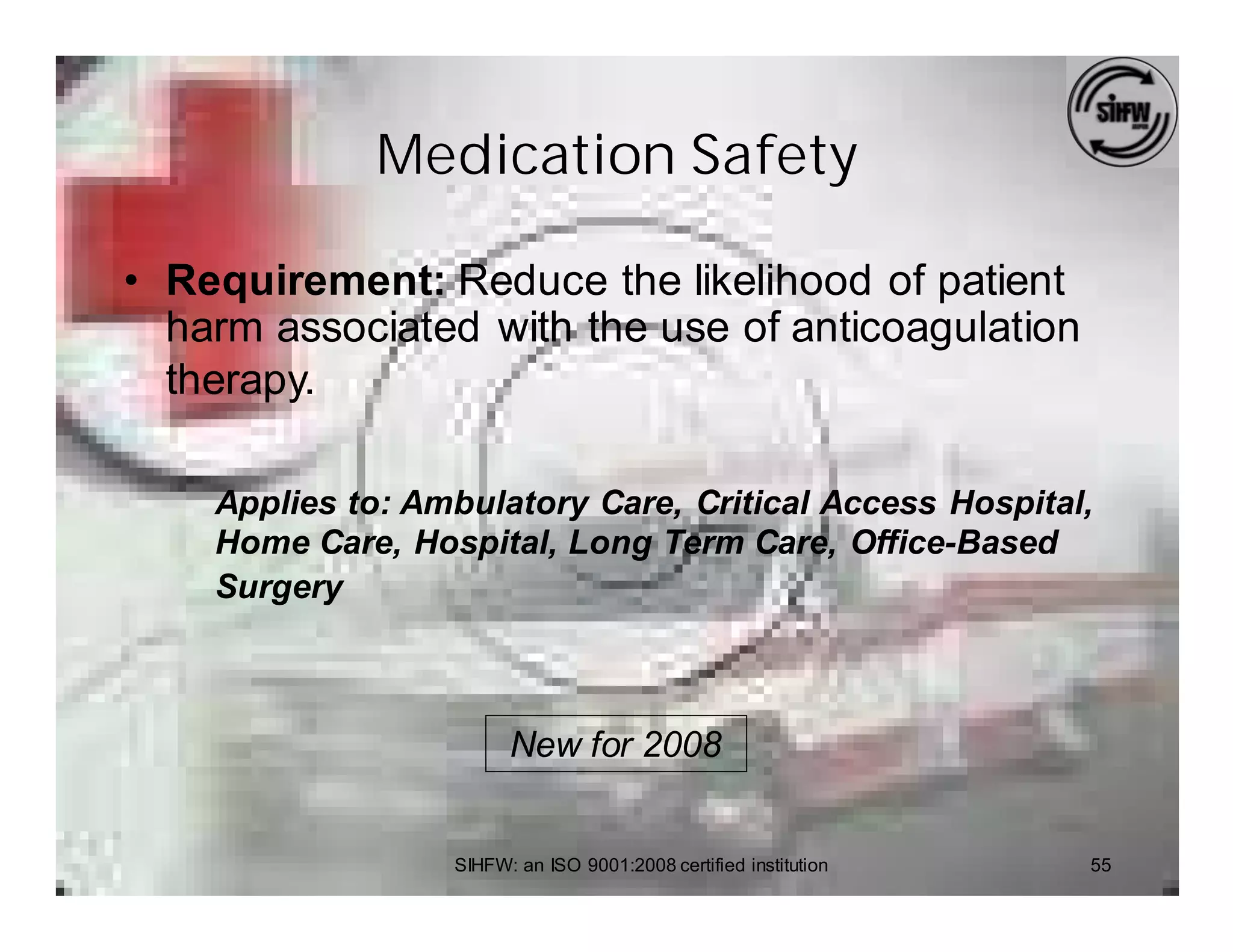 Medication Safety

• Requirement: Reduce the likelihood of patient
  harm associated with the use of anticoagulation
  therapy.

    Applies to: Ambulatory Care, Critical Access Hospital,
    Home Care, Hospital, Long Term Care, Office-Based
    Surgery



                        New for 2008


                  SIHFW: an ISO 9001:2008 certified institution   55
 
