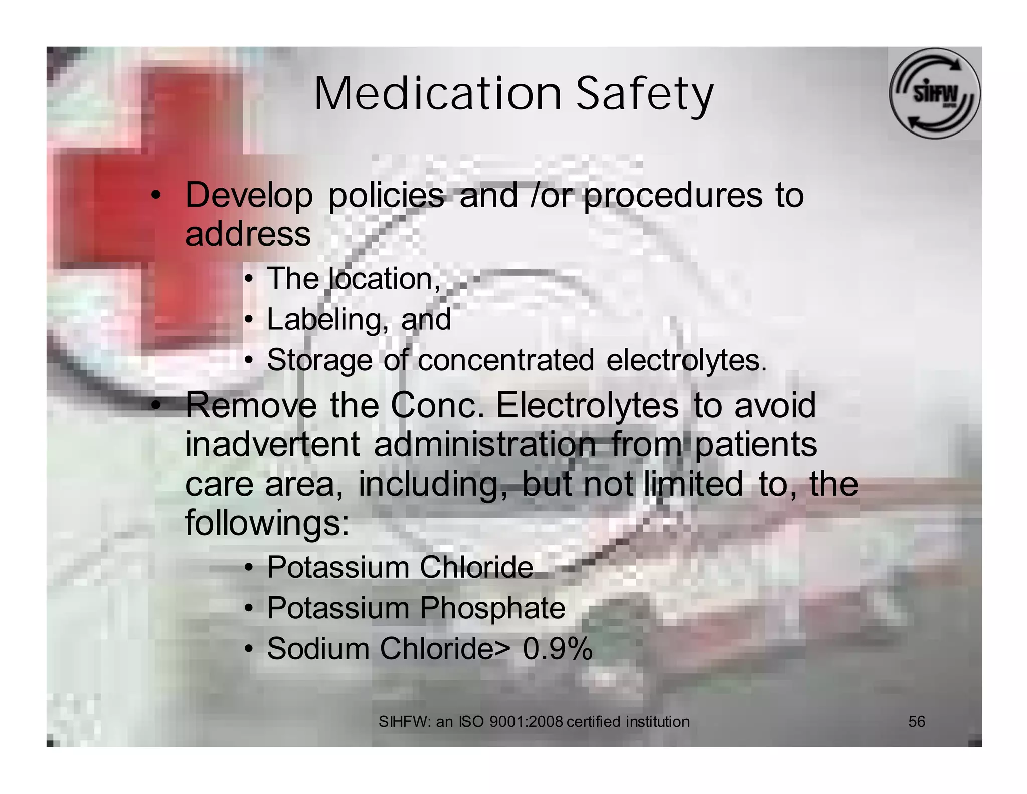 Medication Safety

• Develop policies and /or procedures to
  address
      • The location,
      • Labeling, and
      • Storage of concentrated electrolytes.
• Remove the Conc. Electrolytes to avoid
  inadvertent administration from patients
  care area, including, but not limited to, the
  followings:
      • Potassium Chloride
      • Potassium Phosphate
      • Sodium Chloride> 0.9%

                SIHFW: an ISO 9001:2008 certified institution   56
 