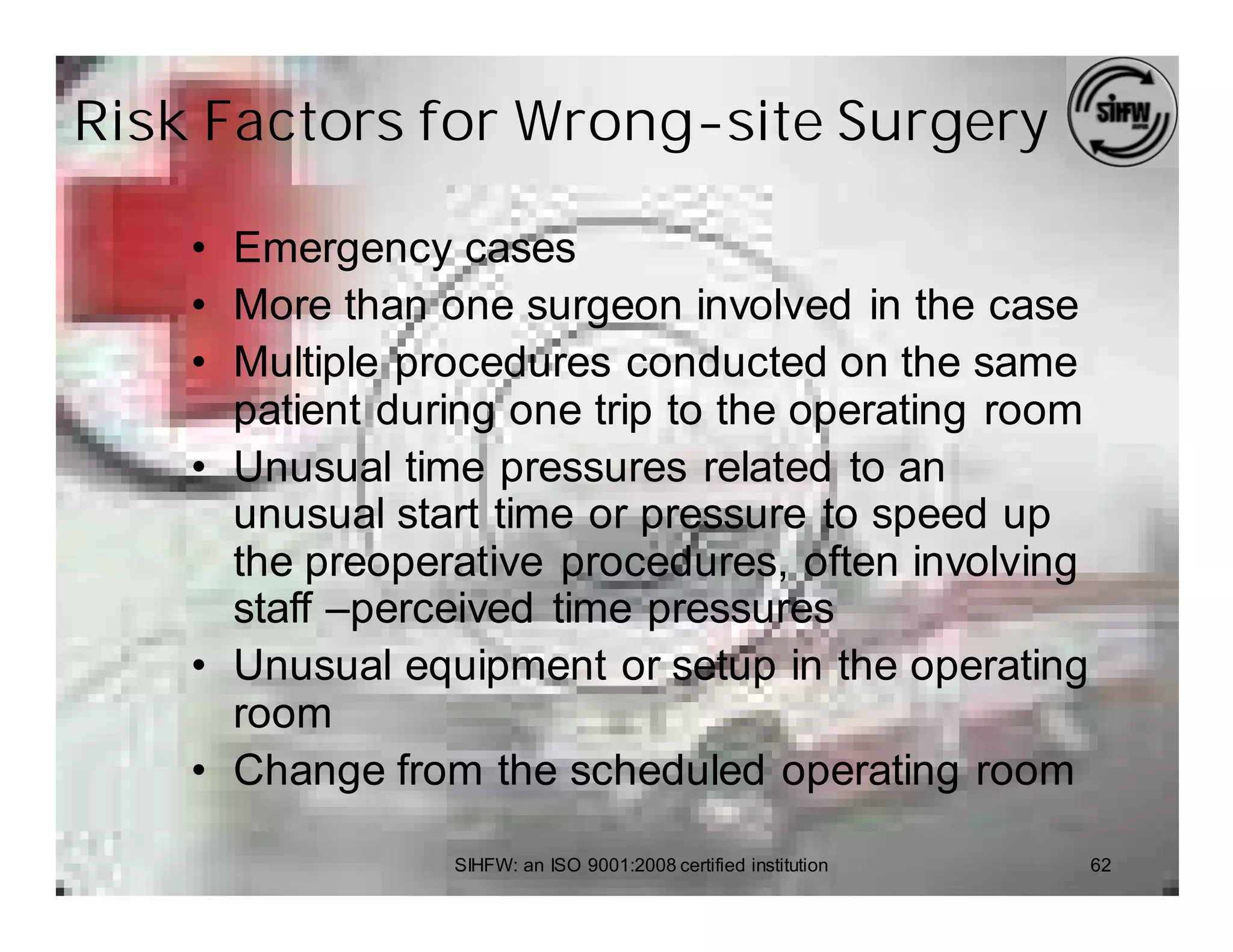 Risk Factors for Wrong-site Surgery

    • Emergency cases
    • More than one surgeon involved in the case
    • Multiple procedures conducted on the same
      patient during one trip to the operating room
    • Unusual time pressures related to an
      unusual start time or pressure to speed up
      the preoperative procedures, often involving
      staff –perceived time pressures
    • Unusual equipment or setup in the operating
      room
    • Change from the scheduled operating room

                 SIHFW: an ISO 9001:2008 certified institution   62
 