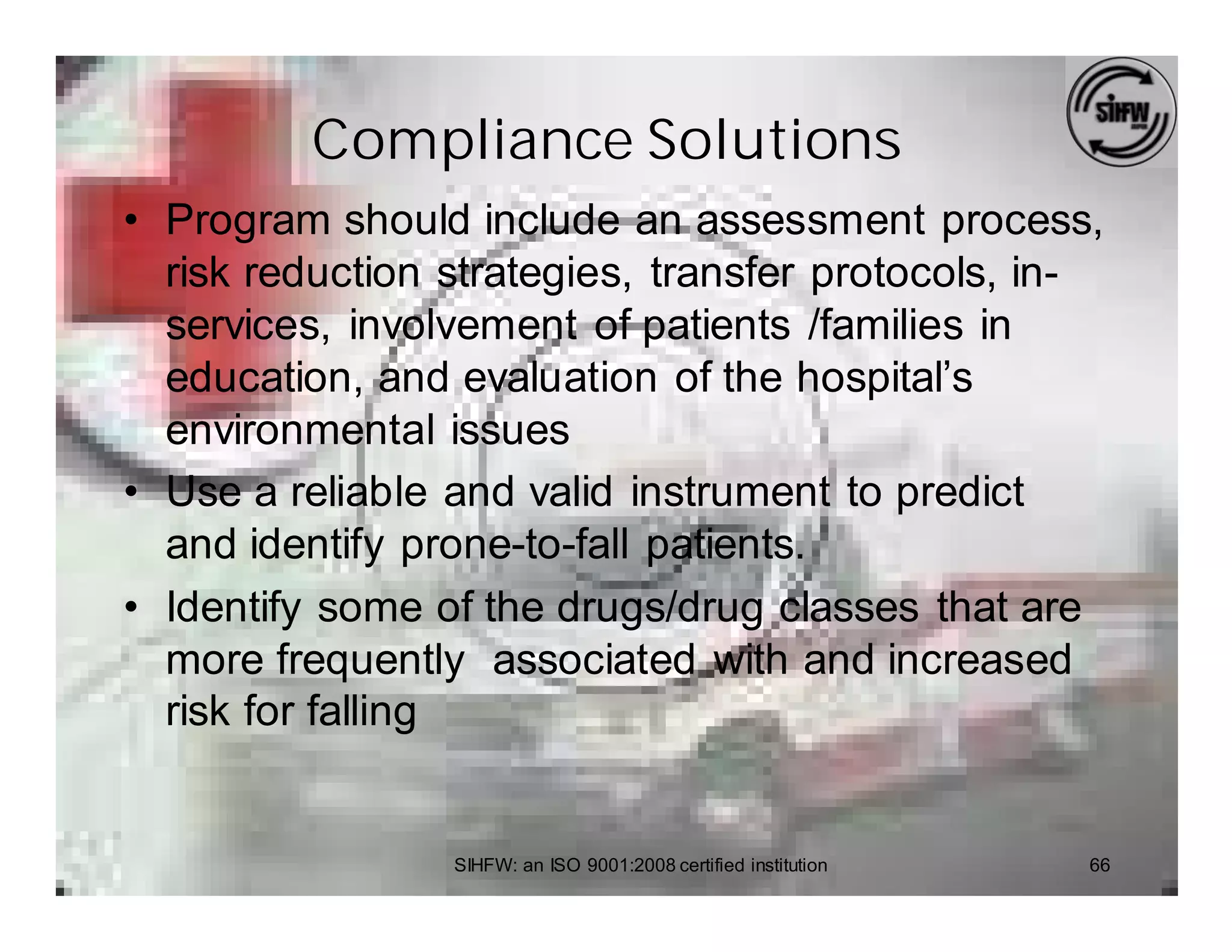 Compliance Solutions
• Program should include an assessment process,
  risk reduction strategies, transfer protocols, in-
  services, involvement of patients /families in
  education, and evaluation of the hospital’s
  environmental issues
• Use a reliable and valid instrument to predict
  and identify prone-to-fall patients.
• Identify some of the drugs/drug classes that are
  more frequently associated with and increased
  risk for falling


                 SIHFW: an ISO 9001:2008 certified institution   66
 