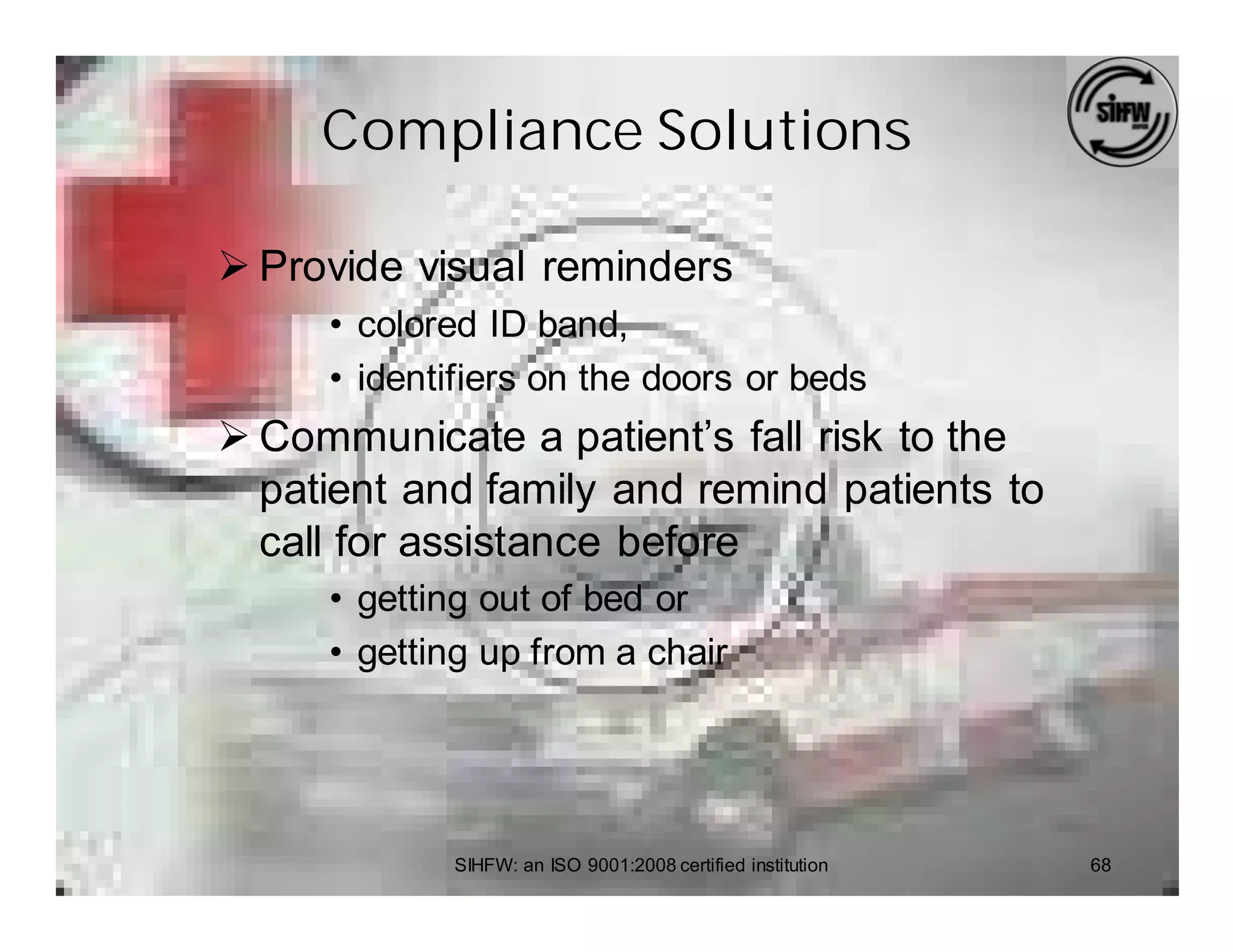 Compliance Solutions

Ø Provide visual reminders
     • colored ID band,
     • identifiers on the doors or beds
Ø Communicate a patient’s fall risk to the
  patient and family and remind patients to
  call for assistance before
     • getting out of bed or
     • getting up from a chair




            SIHFW: an ISO 9001:2008 certified institution   68
 