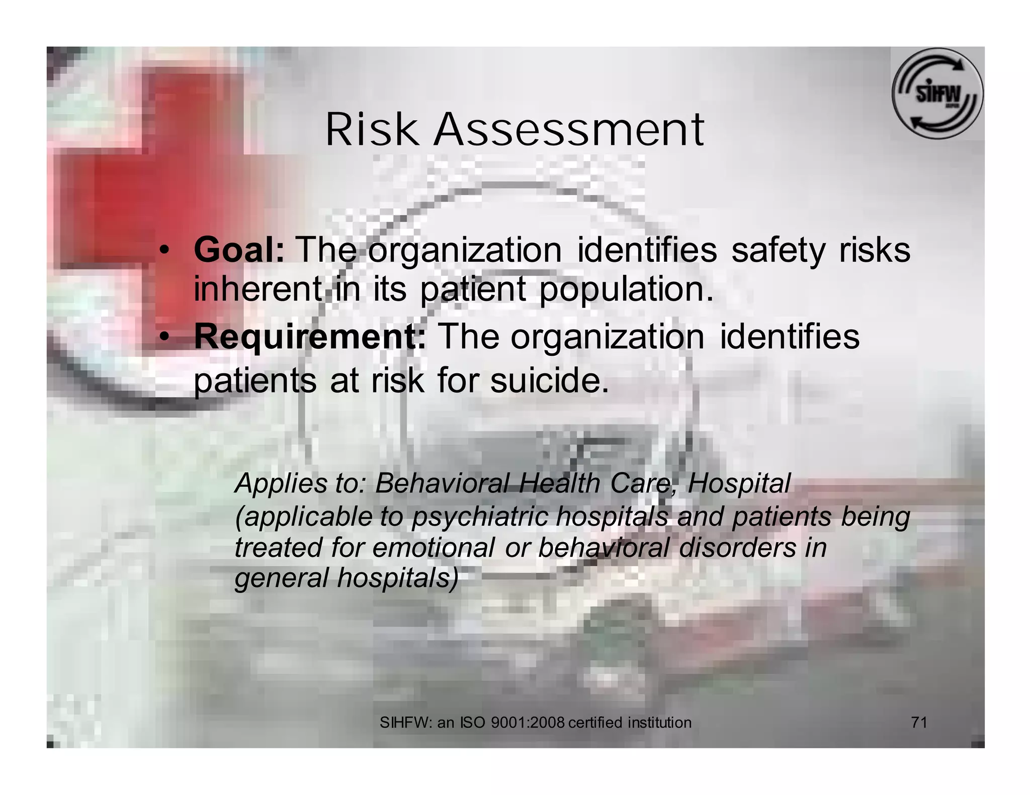Risk Assessment

• Goal: The organization identifies safety risks
  inherent in its patient population.
• Requirement: The organization identifies
  patients at risk for suicide.

    Applies to: Behavioral Health Care, Hospital
    (applicable to psychiatric hospitals and patients being
    treated for emotional or behavioral disorders in
    general hospitals)



               SIHFW: an ISO 9001:2008 certified institution   71
 