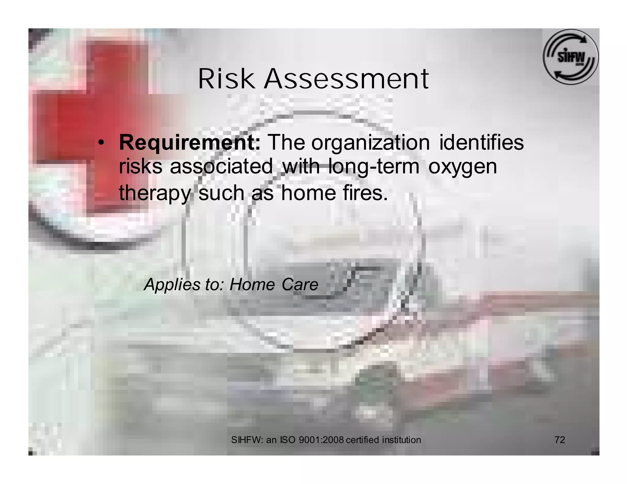 Risk Assessment

• Requirement: The organization identifies
  risks associated with long-term oxygen
  therapy such as home fires.



    Applies to: Home Care




              SIHFW: an ISO 9001:2008 certified institution   72
 
