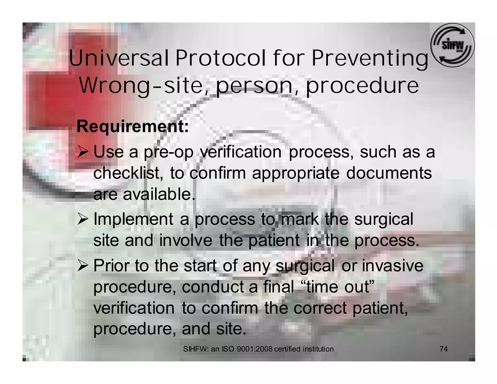 Universal Protocol for Preventing
 Wrong-site, person, procedure
Requirement:
Ø Use a pre-op verification process, such as a
  checklist, to confirm appropriate documents
  are available.
Ø Implement a process to mark the surgical
  site and involve the patient in the process.
Ø Prior to the start of any surgical or invasive
  procedure, conduct a final “time out”
  verification to confirm the correct patient,
  procedure, and site.
              SIHFW: an ISO 9001:2008 certified institution   74
 